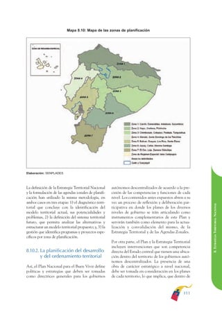 ARMADO RESUMEN BUEN VIVIR    12/1/09    3:21 PM    Page 111




                                                                                                                            BUEN VIVIR
                                                                                                                                  PARA EL
                                         Mapa 8.10: Mapa de las zonas de planificación




                                                                                                                            PLAN NACIONAL
                                                                                                                                  DEL
                                                                                                                            CONSTRUCCIÓN
                                                                                                                                  DE
                                                                                                                            EL PROCESO
              Elaboración: SENPLADES



              La definición de la Estrategia Territorial Nacional     autónomos descentralizados de acuerdo a la pre-
              y la formulación de las agendas zonales de planifi-     cisión de las competencias y funciones de cada
              cación han utilizado la misma metodología, en           nivel. Los contenidos antes expuestos abren a su
              ambos casos en tres etapas: 1) el diagnóstico terri-    vez un proceso de reflexión y deliberación par-

                                                                                                                            8. ESTRATEGIA TERRITORIAL NACIONAL
              torial que concluye con la identificación del           ticipativa en donde los planes de los diversos
              modelo territorial actual, sus potencialidades y        niveles de gobierno se irán articulando como
              problemas, 2) la definición del sistema territorial     instrumentos complementarios de este Plan y
              futuro, que permita analizar las alternativas y         servirán también como elemento para la actua-
              estructurar un modelo territorial propuesto; y, 3) la   lización y convalidación del mismo, de la
              gestión que identifica programas y proyectos espe-      Estrategia Territorial y de las Agendas Zonales.
              cíficos por zona de planificación.
                                                                      Por otra parte, el Plan y la Estrategia Territorial
                                                                      incluyen intervenciones que son competencia
              8.10.2. La planificación del desarrollo                 directa del Estado central que tienen una ubica-
                      y del ordenamiento territorial                  ción dentro del territorio de los gobiernos autó-
                                                                      nomos descentralizados. La presencia de una
              Así, el Plan Nacional para el Buen Vivir define         obra de carácter estratégico a nivel nacional,
              políticas y estrategias que deben ser tomadas           debe ser tomada en consideración en los planes
              como directrices generales para los gobiernos           de cada territorio, lo que implica, que dentro de



                                                                                                                    111
 