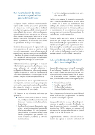 ARMADO RESUMEN BUEN VIVIR   12/1/09   3:21 PM   Page 114




                 9.2. Acumulación de capital                             • servicios turísticos comunitarios y servi-
                      en sectores productivos                              cios ambientales.
                      generadores de valor
                                                                      La lógica de priorizar la inversión que cumple
                                                                      estos criterios se fundamenta en avanzar hacia
                 El segundo criterio, acumular sistemáticamente       el cambio en el modo de acumulación. Sin
                 capital en los sectores productivos generadores      embargo, los criterios son útiles también para
                 de valor, es una acción que debe ser realizada       establecer una prelación en el tiempo, dado que
                 por el gobierno, pues, dada la estructura econó-     el cumplimiento de las condiciones previas es
                 mica del país, los sectores relativos al esquema     un paso necesario para que la acumulación de
                 primario-extractivista presentan en el corto         capital tenga los efectos deseados.
                 plazo mayores retornos para la inversión, lo que
                 tiende a concentrar el capital en estos sectores y   Además resulta necesario afinar la inversión
                 trunca la posibilidad de desarrollar otros secto-    prioritaria que cumple estos criterios sobre la
                 res generadores de mayor valor agregado.             base de una medida que sopese también las nece-
                                                                      sidades de corto plazo como la generación inme-
                 El criterio de acumulación de capital en los sec-    diata de empleo, la satisfacción de necesidades
                 tores generadores de valor, se cumple en toda        básicas con base en la equidad regional, el apor-
                 inversión encaminada a reducir la estructura de      te a la productividad sistémica en el territorio y
                 costos de estos sectores, aumentar su rentabilidad   a una economía social, solidaria y sostenible.
                 y fortalecer la productividad sistémica del país.
                 Tres categorías se pueden agrupar en las inversio-
                 nes que permiten este tipo de acumulación:           9.3. Metodología de priorización
                                                                           de la inversión pública
                 (1) Infraestructura de soporte para la producti-
                 vidad sistémica: generación, distribución y con-
                 sumo eficiente de energía eléctrica y                La metodología propuesta incluye la generación
                 producción de bioenergía; telecomunicaciones,        de un Índice de Prioridad de la Inversión (IPI),
                 vialidad, transporte y logística, plataformas de     que permite obtener un criterio sobre qué pro-
                 I+D, centros estratégicos de investigación aso-      yecto de inversión es más susceptible de asigna-
                 ciados a parques industriales y tecnológicos.        ción de recursos en una coyuntura específica
                                                                      dada, considerando cuatro criterios principales:
                 (2) especialización de la capacidad instalada:
                 investigación, ciencia y tecnología para generar        •   Generación de empleo.
                 innovación, capacitación industrial especializa-        •   Equidad regional (NBI).
                 da, educación técnica y superior de cuarto              •   Productividad sistémica.
                 nivel, transferencia de tecnología.                     •   Sostenibilidad ecosistémica.

                 (3) fomento a las industrias nacientes que           Para cada proyecto de inversión se establece el
                 apunten a:                                           sector económico al que pertenece y se estima
                    • satisfacer las necesidades básicas: alimen-     su potencial de empleo a generar.
                       tos, textil y de calzado, construcción (con
                       énfasis en vivienda social), farmacéutica      La equidad territorial se mide valorando positi-
                       de genéricos,                                  vamente a aquellos proyectos localizados en
                    • fortalecer la soberanía alimentaria, ener-      áreas de mayor pobreza por necesidades básicas
                       gética y tecnológica y reducir la vulnerabi-   insatisfechas (NBI); además, se considera el
                       lidad y dependencia del país: bioquímica       impacto en las regiones sobre las que incidirá el
                       para garantizar la soberanía del agro ecua-    proyecto en su fase de operación.
                       toriano; petroquímica que garantice sobe-
                       ranía energética; hardware y software;         La productividad sistémica considera los incre-
                       metalmecánica,                                 mentos de capital, el impacto territorial del



                 114
 