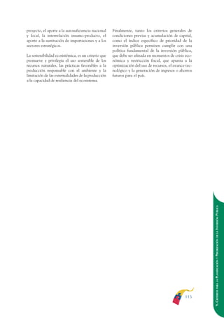 ARMADO RESUMEN BUEN VIVIR   12/1/09   3:21 PM   Page 115




                                                                                                                      BUEN VIVIR   PARA EL
              proyecto, el aporte a la autosuficiencia nacional    Finalmente, tanto los criterios generales de
              y local, la interrelación insumo-producto, el        condiciones previas y acumulación de capital,




                                                                                                                      PLAN NACIONAL
              aporte a la sustitución de importaciones y a los     como el índice específico de prioridad de la
              sectores estratégicos.                               inversión pública permiten cumplir con una
                                                                   política fundamental de la inversión pública,
              La sostenibilidad ecosistémica, es un criterio que   que debe ser afinada en momentos de crisis eco-
              promueve y privilegia el uso sostenible de los       nómica y restricción fiscal, que apunta a la




                                                                                                                                   DEL
              recursos naturales, las prácticas favorables a la    optimización del uso de recursos, el avance tec-




                                                                                                                      CONSTRUCCIÓN
              producción responsable con el ambiente y la          nológico y la generación de ingresos o ahorros
              limitación de las externalidades de la producción    futuros para el país.
              a la capacidad de resiliencia del ecosistema.




                                                                                                                      EL PROCESO   DE
                                                                                                                      9. CRITERIOS PARA LA PLANIFICACIÓN Y PRIORIZACIÓN DE LA INVERSIÓN PÚBLICA




                                                                                                              115
 