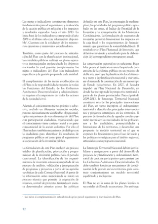 ARMADO RESUMEN BUEN VIVIR      12/1/09    3:20 PM     Page 12




                 Las metas e indicadores constituyen elementos                 definidas en este Plan, las estrategias de mediano
                 fundamentales para el seguimiento y evaluación                plazo, las prioridades del programa político apro-
                 de la acción pública en relación a los impactos               bado en las urnas, el Índice de Prioridad de la
                 y resultados esperados hasta el año 2013. La                  Inversión y la jerarquización de los Ministerios
                 línea base de los indicadores corresponde al año              Coordinadores. La formulación de escenarios de
                 2008 o al último año con información disponi-                 inversión permitió dimensionar los impactos en
                 ble2. Cuentan con la validación de los ministe-               la caja fiscal y los requerimientos de financia-
                 rios ejecutores y ministerios coordinadores.                  miento que garanticen la sostenibilidad fiscal. El
                                                                               resultado es el Plan Plurianual de Inversión, que
                 También, como parte del proceso de articula-                  deberá ser revisado y actualizado para la elabora-
                 ción del Plan con la planificación institucional,             ción del correspondiente presupuesto anual.
                 las entidades públicas realizan sus planes opera-
                 tivos institucionales en función de los objetivos             La concertación sectorial no es suficiente. Hace
                 nacionales lo cual permite complementar las                   falta pensar el territorio como el espacio de con-
                 metas e indicadores del Plan con indicadores                  creción de la política pública en un proceso de
                 específicos y de gestión propios de cada entidad.             doble vía, en el que la planificación local alimen-
                                                                               ta y nutre a la planificación nacional y viceversa,
                 El cumplimiento de las metas establecidas en                  en el marco de la construcción de un nuevo tipo
                 el Plan es de responsabilidad conjunta de todas               de Estado policéntrico. En 2007, el Ecuador
                 las Funciones del Estado, de los Gobiernos                    impulsó un Plan Nacional de Desarrollo, en
                 Autónomos Descentralizados y adicionalmen-                    donde fue incorporada la perspectiva territorial a
                 te requiere el compromiso de todos los actores                partir de los planes provinciales. Para el período
                 de la sociedad civil.                                         2009-2013, la Estrategia Territorial Nacional
                                                                               constituye una de las principales innovaciones
                 Además, el conocimiento tácito, práctico o subje-             del Plan, en tanto incorpora al ordenamiento
                 tivo, anclado en diferentes instancias sociales,              territorial e identifica las principales intervencio-
                 pero no necesariamente codificable, obliga a múl-             nes y proyectos estratégicos en los territorios. El
                 tiples mecanismos de retroalimentación del Plan               proceso de formulación de agendas zonales per-
                 con participación ciudadana, reconociendo que                 mitió reconocer las necesidades de las poblacio-
                 el conocimiento tiene carácter social y es parte              nes y las cualidades, potencialidades y
                 consustancial de la acción colectiva. Por ello el             limitaciones de los territorios, y desarrollar una
                 Plan incluye también mecanismos de diálogo con                propuesta de modelo territorial en el que se
                 la ciudadanía para identificar los resultados de              expresen los lineamientos para el uso del suelo y
                 programas públicos así como para el seguimiento               las políticas estratégicas para el ámbito regional,
                 a la ejecución de la inversión pública.                       articulados a una propuesta nacional.

                 La formulación de este Plan incluyó un proceso                La Estrategia Territorial Nacional deberá conva-
                 inédito de planificación, priorización y progra-              lidarse y enriquecerse a partir del desarrollo de
                 mación de la inversión pública para el período                procesos de planificación y ordenamiento terri-
                 cuatrianual. La identificación de los requeri-                torial de carácter participativo que cuenten con
                 mientos de inversión estuvo acompañada de un                  los Gobiernos Autónomos Descentralizados. Se
                 proceso de análisis, validación y jerarquización              debe también fortalecer mecanismos de coordi-
                 de programas y proyectos a partir de las agendas              nación de la gestión en los territorios, para cons-
                 y políticas de cada Consejo Sectorial. A partir de            truir conjuntamente un modelo territorial
                 la información antes mencionada se inició un                  equilibrado e incluyente.
                 proceso técnico que permita la asignación de
                 recursos, a nivel de proyecto, teniendo en cuen-              El Plan no es la suma de los planes locales ni
                 ta determinados criterios como: las políticas                 sectoriales del Estado ecuatoriano. Sin embargo


                 2
                     Las metas se complementan con indicadores de apoyo para el seguimiento y la evaluación del Plan.




                 12
 