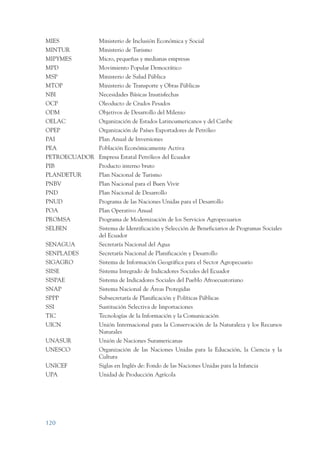ARMADO RESUMEN BUEN VIVIR   12/1/09   3:21 PM   Page 120




                 MIES                  Ministerio de Inclusión Económica y Social
                 MINTUR                Ministerio de Turismo
                 MIPYMES               Micro, pequeñas y medianas empresas
                 MPD                   Movimiento Popular Democrático
                 MSP                   Ministerio de Salud Pública
                 MTOP                  Ministerio de Transporte y Obras Públicas
                 NBI                   Necesidades Básicas Insatisfechas
                 OCP                   Oleoducto de Crudos Pesados
                 ODM                   Objetivos de Desarrollo del Milenio
                 OELAC                 Organización de Estados Latinoamericanos y del Caribe
                 OPEP                  Organización de Países Exportadores de Petróleo
                 PAI                   Plan Anual de Inversiones
                 PEA                   Población Económicamente Activa
                 PETROECUADOR Empresa Estatal Petróleos del Ecuador
                 PIB                   Producto interno bruto
                 PLANDETUR             Plan Nacional de Turismo
                 PNBV                  Plan Nacional para el Buen Vivir
                 PND                   Plan Nacional de Desarrollo
                 PNUD                  Programa de las Naciones Unidas para el Desarrollo
                 POA                   Plan Operativo Anual
                 PROMSA                Programa de Modernización de los Servicios Agropecuarios
                 SELBEN                Sistema de Identificación y Selección de Beneficiarios de Programas Sociales
                                       del Ecuador
                 SENAGUA               Secretaría Nacional del Agua
                 SENPLADES             Secretaría Nacional de Planificación y Desarrollo
                 SIGAGRO               Sistema de Información Geográfica para el Sector Agropecuario
                 SIISE                 Sistema Integrado de Indicadores Sociales del Ecuador
                 SISPAE                Sistema de Indicadores Sociales del Pueblo Afroecuatoriano
                 SNAP                  Sistema Nacional de Áreas Protegidas
                 SPPP                  Subsecretaría de Planificación y Políticas Públicas
                 SSI                   Sustitución Selectiva de Importaciones
                 TIC                   Tecnologías de la Información y la Comunicación
                 UICN                  Unión Internacional para la Conservación de la Naturaleza y los Recursos
                                       Naturales
                 UNASUR                Unión de Naciones Suramericanas
                 UNESCO                Organización de las Naciones Unidas para la Educación, la Ciencia y la
                                       Cultura
                 UNICEF                Siglas en Inglés de: Fondo de las Naciones Unidas para la Infancia
                 UPA                   Unidad de Producción Agrícola




                 120
 