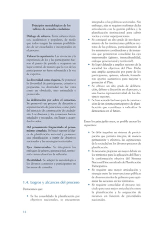 ARMADO RESUMEN BUEN VIVIR    12/1/09   3:20 PM    Page 14




                                                                           integrados a las políticas sectoriales. Sin
                          Principios metodológicos de los                  embargo, aún se requiere reafirmar dicha
                           talleres de consulta ciudadana                  articulación con la gestión pública y la
                                                                           planificación institucional para cubrir
                      Diálogo de saberes. Entre saberes técni-             vacíos y evitar superposiciones.
                      cos, académicos y populares, de modo             •   Se consiguió un alto grado de involucra-
                      que todos tengan las mismas posibilida-              miento de las instituciones públicas rec-
                      des de ser escuchados e incorporados en              toras de las políticas, particularmente de
                      el proceso.                                          los ministerios coordinadores y de instan-
                                                                           cias que permitieron consolidar los ejes
                      Valorar la experiencia. Las vivencias y la           transversales (género, interculturalidad,
                      experiencia de los y las participantes fue-          enfoque generacional y territorial).
                      ron el punto de partida y ocuparon un            •   Se logró difundir a amplios sectores de la
                      lugar central, de manera que la voz de los           sociedad los objetivos del Plan. Hubo
                      participantes no fuese subsumida a la voz            una amplia aceptación por parte de los
                      de expertos.                                         participantes, quienes, además, formula-
                      La diversidad como riqueza. Se potenció              ron aportes sustantivos para mejorar y
                      la diversidad de participantes, criterios y          potenciar el Plan.
                      propuestas. La diversidad no fue vista           •   Se obtuvo un alto grado de delibera-
                      como un obstáculo, sino estimulada y                 ción, debate y discusión en el proceso, y
                      promovida.                                           una buena representatividad de los dis-
                                                                           tintos sectores.
                      La deliberación por sobre el consenso.           •   Se han sentado las bases para la construc-
                      Se promovió un proceso de discusión y                ción de un sistema participativo de plani-
                      argumentación de posiciones, como parte              ficación que contribuya a radicalizar la
                      del ejercicio de construcción de ciudada-            democracia en el futuro.
                      nía. Los disensos y los consensos fueron
                      señalados y recogidos, sin llegar a acuer-
                      dos forzados.                                 Entre los principales retos, es posible anotar los
                                                                    siguientes:
                      Del pensamiento fragmentado al pensa-
                      miento complejo. Se buscó superar la lógi-
                                                                       • Se debe impulsar un sistema de partici-
                      ca de planificación sectorial y promover
                                                                         pación que permita integrar, de manera
                      una planificación a partir de objetivos
                                                                         permanente y efectiva, las aspiraciones
                      nacionales y las estrategias territoriales.
                                                                         de la sociedad en los diversos procesos de
                      Ejes transversales. Se integraron los              planificación.
                      enfoques de género, generacional, territo-       • Es necesario propiciar un mayor debate en
                      rial e intercultural en la reflexión.              los territorios para la aplicación del Plan y
                                                                         la conformación efectiva del Sistema
                      Flexibilidad. Se adaptó la metodología a
                      los diversos contextos y participantes en          Nacional Descentralizado de Planificación
                      las mesas de consulta.                             Participativa.
                                                                       • Se requiere una mayor articulación y
                                                                         sinergia entre las intervenciones públicas
                                                                         de diversos niveles de gobierno para opti-
                                                                         mizar las acciones en los territorios.
                 1.4. Logros y alcances del proceso
                                                                       • Se requiere consolidar el proceso ini-
                 Destacamos que:                                         ciado para una mejor articulación entre
                                                                         la planificación y la asignación de
                      • Se ha consolidado la planificación por           recursos en función de prioridades
                        objetivos nacionales, se encuentran              nacionales.



                 14
 