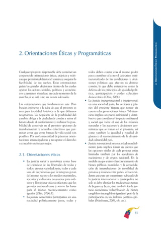 ARMADO RESUMEN BUEN VIVIR   12/1/09    3:20 PM   Page 15




                                                                                                                        2. ORIENTACIONES ÉTICAS Y PROGRAMÁTICAS
              2. Orientaciones Éticas y Programáticas


              Cualquier proyecto responsable debe contener un         todos deben contar con el mismo poder
              conjunto de orientaciones éticas, utópicas y teóri-     para contribuir al control colectivo insti-
              cas que permitan delimitar el camino y asegurar la      tucionalizado de las condiciones y deci-
              factibilidad de sus sueños. Estas orientaciones         siones políticas que afectan su destino
              guían las grandes decisiones dentro de las cuales       común, lo que debe entenderse como la
              operan los actores sociales, políticos y económi-       defensa de los principios de igualdad polí-
              cos y permiten visualizar, en cada momento de la        tica, participación y poder colectivo
              marcha, si se está o no en la ruta adecuada.            democrático (Olin, 2006).
                                                                    • La justicia intergeneracional e interpersonal:
              Las orientaciones que fundamentan este Plan             en una sociedad justa, las acciones y pla-
              buscan oponerse a la idea de que el presente es         nes del presente tienen que tomar en
              una pura fatalidad histórica a la que debemos           cuenta a las generaciones futura. Tal situa-
              resignarnos. La negación de la posibilidad del          ción implica un pacto ambiental y distri-
              cambio obliga a la ciudadanía común a mirar el          butivo que considere el impacto ambiental
              futuro desde el conformismo y rechazar la posi-         y social que tiene el uso de los recursos
              bilidad de construir en el presente opciones de         naturales y las acciones y decisiones eco-
              transformación y acuerdos colectivos que per-           nómicas que se toman en el presente, así
              mitan creer que otras formas de vida social son         como también la igualdad y equidad de
              posibles. Por eso la necesidad de plantear orien-       género y el reconocimiento de la diversi-
              taciones emancipadoras y recuperar el derecho           dad cultural del país.
              a concebir un futuro mejor.                           • Justicia transnacional: una sociedad mundial-
                                                                      mente justa implica tomar en cuenta que
                                                                      las opciones vitales de cada persona están
              2.1. Orientaciones éticas                               limitadas también por los accidentes de
                                                                      nacimiento y de origen nacional. En la
                 • La justicia social y económica como base           medida en que existe el reconocimiento de
                   del ejercicio de las libertades de todas y         bienes públicos mundiales y la consolida-
                   todos: en una sociedad justa, todas y cada         ción de interrelaciones de movilidad de
                   una de las personas que la integran gozan          personas y recursos entre países, se hace evi-
                   del mismo acceso a los medios materiales,          dente que para un tratamiento adecuado de
                   sociales y culturales necesarios para sub-         la justicia internacional y cosmopolita no
                   sistir y llevar una vida satisfactoria que les     solo se debe abordar los tradicionales temas
                   permita autorrealizarse y sentar las bases         de la guerra y la paz, sino también los de jus-
                   para el mutuo reconocimiento como                  ticia económica, redistribución de bienes
                   iguales (Olin, 2006:3).                            tangibles e intangibles e igualar el peso de la
                 • La justicia democrática participativa: en una      participación en los ámbitos políticos glo-
                   sociedad políticamente justa, todas y              bales (Nussbaum, 2006, ob. cit.).



                                                                                                                 15
 