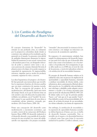 ARMADO RESUMEN BUEN VIVIR   12/1/09    3:20 PM   Page 17




                                                                                                                             DESARROLLO AL BUEN VIVIR
              3. Un Cambio de Paradigma:
                 del Desarrollo al Buen Vivir




                                                                                                                                 DEL
              El concepto dominante de “desarrollo” ha              “atrasadas”, desconociendo la existencia de fac-




                                                                                                                             PARADIGMA:
              entrado en una profunda crisis, no solamente          tores externos y sin indagar sus relaciones con
              por la perspectiva colonialista desde donde se        los procesos de acumulación capitalista.
              construyó, sino además por los resultados que ha
              generado en el mundo. La presente crisis global       En respuesta a lo anteriormente señalado, han




                                                                                                                                 DE
              de múltiples dimensiones demuestra la imposi-         surgido los planteamientos del desarrollo huma-




                                                                                                                             3. UN CAMBIO
              bilidad de mantener la ruta actual: extractivista     no que parte de la idea de que el desarrollo debe
              y devastadora para el sur, con desiguales relacio-    tener como centro al ser humano y no a los mer-
              nes de poder y comercio entre norte y sur, y          cados o a la producción. Por consiguiente, lo que
              cuyos patrones de consumo ilimitado llevarán al       se debe medir no es el PIB sino el nivel de vida
              planeta entero al colapso al no poder asegurar su     de las personas, a través de indicadores relativos
              capacidad de regeneración. Es imprescindible,         a la satisfacción de las necesidades humanas.
              entonces, impulsar nuevos modos de producir,
              consumir, organizar la vida y convivir.               El concepto de desarrollo humano enfatiza en la
                                                                    calidad de vida como un proceso de ampliación de
              Las ideas hegemónicas de progreso y de desarro-       oportunidades y capacidades humanas, orientado
              llo han generado una monocultura que invisibi-        a satisfacer necesidades de diversa índole, como
              liza la experiencia histórica de diversos pueblos     subsistencia, afecto, participación, libertad, identi-
              que son parte constitutiva de nuestras socieda-       dad, creación, etc. La calidad de vida está dada por
              des. Bajo la concepción del progreso, de la           una vida larga y saludable, poder adquirir conoci-
              modernización y del desarrollo, opera una visión      mientos y acceder a los recursos necesarios para
              del tiempo lineal, en la que la historia tiene un     tener un nivel de vida decente (PNUD, 1997: 20).
              solo sentido y una sola dirección; los países desa-   El énfasis radica en lo que las personas pueden
              rrollados van adelante, son el “modelo” de socie-     “hacer y ser” más que en lo que pueden “tener”.
              dad a seguir. Lo que queda fuera de estas ideas es    Para definirlo se parte de las potencialidades de la
              considerado salvaje, primitivo, retrasado, pre-       gente, de su forma de pensar, de sus necesidades,
              moderno. (De Sousa Santos, 2006: 24).                 sus valores culturales y sus formas de organización.

              Prima una concepción del desarrollo como              Sin embargo, la satisfacción de necesidades y
              modernización y crecimiento económico, que            la expansión de capacidades humanas actuales
              se mide a través de las variaciones del Producto      no deben hipotecar el futuro, por eso, se habla
              Interno Bruto (PIB). El desarrollo industrial es      de desarrollo humano sustentable. Este es
              el desarrollo deseado y una medida de la moder-       inviable sin el respeto a la diversidad histórica
              nización de una sociedad. Las causas del subde-       y cultural como base para forjar la necesaria
              sarrollo son imputadas a las propias sociedades       unidad de los pueblos. Conlleva además, como



                                                                                                                      17
 