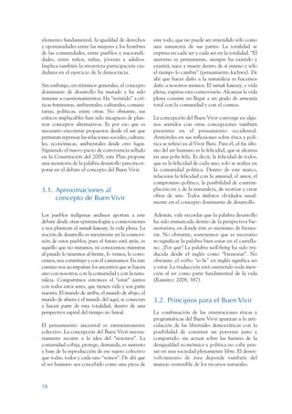 ARMADO RESUMEN BUEN VIVIR   12/1/09    3:20 PM   Page 18




                 elemento fundamental, la igualdad de derechos          este todo, que no puede ser entendido sólo como
                 y oportunidades entre las mujeres y los hombres        una sumatoria de sus partes. La totalidad se
                 de las comunidades, entre pueblos y nacionali-         expresa en cada ser y cada ser en la totalidad. “El
                 dades, entre niños, niñas, jóvenes y adultos.          universo es permanente, siempre ha existido y
                 Implica también la irrestricta participación ciu-      existirá; nace y muere dentro de sí mismo y sólo
                 dadana en el ejercicio de la democracia.               el tiempo lo cambia” (pensamiento kichwa). De
                                                                        ahí que hacer daño a la naturaleza es hacernos
                 Sin embargo, en términos generales, el concepto        daño a nosotros mismos. El sumak kawsay, o vida
                 dominante de desarrollo ha mutado y ha sido            plena, expresa esta cosmovisión. Alcanzar la vida
                 inmune a cuestionamientos. Ha “resistido” a crí-       plena consiste en llegar a un grado de armonía
                 ticas feministas, ambientales, culturales, comuni-     total con la comunidad y con el cosmos.
                 tarias, políticas, entre otras. No obstante, sus
                 críticos implacables han sido incapaces de plan-       La concepción del Buen Vivir converge en algu-
                 tear conceptos alternativos. Es por eso que es         nos sentidos con otras concepciones también
                 necesario encontrar propuestas desde el sur que        presentes en el pensamiento occidental.
                 permitan repensar las relaciones sociales, cultura-    Aristóteles en sus reflexiones sobre ética y polí-
                 les, económicas, ambientales desde otro lugar.         tica se refirió ya al Vivir Bien. Para él, el fin últi-
                 Siguiendo el nuevo pacto de convivencia sellado        mo del ser humano es la felicidad, que se alcanza
                 en la Constitución del 2008, este Plan propone         en una polis feliz. Es decir, la felicidad de todos,
                 una moratoria de la palabra desarrollo para incor-     que es la felicidad de cada uno, solo se realiza en
                 porar en el debate el concepto del Buen Vivir.         la comunidad política. Dentro de este marco,
                                                                        relaciona la felicidad con la amistad, el amor, el
                                                                        compromiso político, la posibilidad de contem-
                 3.1. Aproximaciones al                                 plación en y de la naturaleza, de teorizar y crear
                                                                        obras de arte. Todos ámbitos olvidados usual-
                      concepto de Buen Vivir
                                                                        mente en el concepto dominante de desarrollo.

                 Los pueblos indígenas andinos aportan a este           Además, vale recordar que la palabra desarrollo
                 debate desde otras epistemologías y cosmovisiones      ha sido enmarcada dentro de la perspectiva bie-
                 y nos plantean el sumak kawsay, la vida plena. La      nestarista, en donde éste es sinónimo de bienes-
                 noción de desarrollo es inexistente en la cosmovi-     tar. No obstante, sostenemos que es necesario
                 sión de estos pueblos, pues el futuro está atrás, es   re-significar la palabra bien-estar en el castella-
                 aquello que no miramos, ni conocemos; mientras         no. ¿Por qué? La palabra well-being ha sido tra-
                 al pasado lo tenemos al frente, lo vemos, lo cono-     ducida desde el inglés como “bienestar”. No
                 cemos, nos constituye y con él caminamos. En este      obstante, el verbo “to be” en inglés significa ser
                 camino nos acompañan los ancestros que se hacen        y estar. La traducción está omitiendo toda men-
                 uno con nosotros, con la comunidad y con la natu-      ción al ser como parte fundamental de la vida
                 raleza. Compartimos entonces el “estar” juntos         (Ramírez: 2008, 387).
                 con todos estos seres, que tienen vida y son parte
                 nuestra. El mundo de arriba, el mundo de abajo, el
                 mundo de afuera y el mundo del aquí, se conectan       3.2. Principios para el Buen Vivir
                 y hacen parte de esta totalidad, dentro de una
                 perspectiva espiral del tiempo no lineal.              La combinación de las orientaciones éticas y
                                                                        programáticas del Buen Vivir apuntan a la arti-
                 El pensamiento ancestral es eminentemente              culación de las libertades democráticas con la
                 colectivo. La concepción del Buen Vivir necesa-        posibilidad de construir un porvenir justo y
                 riamente recurre a la idea del “nosotros”. La          compartido: sin actuar sobre las fuentes de la
                 comunidad cobija, protege, demanda, es sustento        desigualdad económica y política no cabe pen-
                 y base de la reproducción de ese sujeto colectivo      sar en una sociedad plenamente libre. El desen-
                 que todas, todos y cada uno “somos”. De ahí que        volvimiento de ésta depende también del
                 el ser humano sea concebido como una pieza de          manejo sostenible de los recursos naturales.



                 18
 
