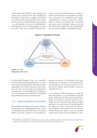 ARMADO RESUMEN BUEN VIVIR       12/1/09     3:20 PM     Page 19




              Como señala Olin (2006), se trata, entonces, de                 miento social. Este fortalecimiento consiste en
              promover la construcción de una sociedad que                    promover la libertad y la capacidad de moviliza-
              profundice la democracia y amplíe su incidencia                 ción autónoma de la ciudadanía para realizar
              en condiciones de radical igualdad social y mate-               voluntariamente acciones cooperativas, indivi-
              rial. Se necesita el fortalecimiento de la sociedad             duales y colectivas, de distinto tipo. Capacidad
              –y no del mercado (como en el neoliberalismo)                   que exige que la ciudadanía tenga un control
              ni del Estado (como en el denominado ‘socialis-                 real del uso, de la asignación y de la distribución
              mo real’)– como eje orientador del desenvolvi-                  de los recursos tangibles e intangibles del país.




                                                                                                                                           DESARROLLO AL BUEN VIVIR
                                                       Figura 3.1: Sociedad civil fuerte




                                                                                                                                               DEL
                                                                                                                                           PARADIGMA:
                                                                                                                                               DE
                                                                                                                                           3. UN CAMBIO
              Fuente: Olin, 2006.
              Elaboración: SENPLADES




              La diversidad humana3 hace casi imposible                       necesario reconocer la diversidad como parte
              alcanzar la plenitud de la igualdad, pero es nece-              sustancial de la sociedad a través del aprendiza-
              sario trazar la progresividad en la reducción de la             je intercultural, que permita nutrirnos de cos-
              desigualdad y los medios necesarios para alcan-                 movisiones, saberes, epistemologías y prácticas
              zarla así como crear escenarios que fomenten la                 culturales diversas.
              emancipación y la autorrealización de las perso-
              nas, bajo principios de solidaridad y fraternidad               La Constitución 2008 incorpora un cambio de
              que posibiliten el mutuo reconocimiento.                        gran trascendencia: se pasa del Estado pluricul-
                                                                              tural y multiétnico de la Constitución del 98, al
                                                                              Estado intercultural y plurinacional. En socie-
              3.2.1. Hacia la unidad en la diversidad                         dades como la ecuatoriana marcadas por la desi-
                                                                              gualdad, no se puede pensar la interculturalidad
              En sociedades marcadas por la historia colonial y               sin tomar en cuenta los procesos de domina-
              la dominación, las posibilidades reales de vivir en             ción. El diálogo intercultural parte de la premi-
              comunidad, parte esencial del Buen Vivir, pasan                 sa del diálogo entre iguales y este no es posible
              primero por poder construir esa comunidad. Es                   cuando unas culturas están subordinadas a otras.


              3
                  Diversidad que es producto de características externas como el ambiente natural, social o el patrimonio heredado legí-
                  timamente, y personales, tales como edad, orientación sexual, etnia, metabolismo, etc.




                                                                                                                                    19
 