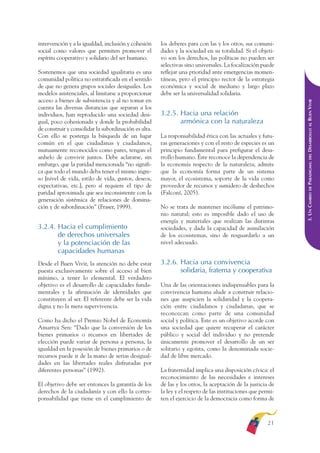 ARMADO RESUMEN BUEN VIVIR   12/1/09    3:20 PM   Page 21




              intervención y a la igualdad, inclusión y cohesión    los deberes para con las y los otros, sus comuni-
              social como valores que permiten promover el          dades y la sociedad en su totalidad. Si el objeti-
              espíritu cooperativo y solidario del ser humano.      vo son los derechos, las políticas no pueden ser
                                                                    selectivas sino universales. La focalización puede
              Sostenemos que una sociedad igualitaria es una        reflejar una prioridad ante emergencias momen-
              comunidad política no estratificada en el sentido     táneas, pero el principio rector de la estrategia
              de que no genera grupos sociales desiguales. Los      económica y social de mediano y largo plazo
              modelos asistenciales, al limitarse a proporcionar    debe ser la universalidad solidaria.
              acceso a bienes de subsistencia y al no tomar en




                                                                                                                          DESARROLLO AL BUEN VIVIR
              cuenta las diversas distancias que separan a los
              individuos, han reproducido una sociedad desi-        3.2.5. Hacia una relación
              gual, poco cohesionada y donde la probabilidad               armónica con la naturaleza
              de construir y consolidar la subordinación es alta.
              Con ello se posterga la búsqueda de un lugar          La responsabilidad ética con las actuales y futu-
              común en el que ciudadanas y ciudadanos,              ras generaciones y con el resto de especies es un
              mutuamente reconocidos como pares, tengan el          principio fundamental para prefigurar el desa-




                                                                                                                              DEL
              anhelo de convivir juntos. Debe aclararse, sin        rrollo humano. Éste reconoce la dependencia de




                                                                                                                          PARADIGMA:
              embargo, que la paridad mencionada “no signifi-       la economía respecto de la naturaleza; admite
              ca que todo el mundo deba tener el mismo ingre-       que la economía forma parte de un sistema
              so [nivel de vida, estilo de vida, gustos, deseos,    mayor, el ecosistema, soporte de la vida como
              expectativas, etc.], pero sí requiere el tipo de      proveedor de recursos y sumidero de deshechos




                                                                                                                              DE
              paridad aproximada que sea inconsistente con la       (Falconí, 2005).




                                                                                                                          3. UN CAMBIO
              generación sistémica de relaciones de domina-
              ción y de subordinación” (Fraser, 1999).              No se trata de mantener incólume el patrimo-
                                                                    nio natural; esto es imposible dado el uso de
                                                                    energía y materiales que realizan las distintas
              3.2.4. Hacia el cumplimiento                          sociedades, y dada la capacidad de asimilación
                     de derechos universales                        de los ecosistemas, sino de resguardarlo a un
                     y la potenciación de las                       nivel adecuado.
                     capacidades humanas
              Desde el Buen Vivir, la atención no debe estar        3.2.6. Hacia una convivencia
              puesta exclusivamente sobre el acceso al bien                solidaria, fraterna y cooperativa
              mínimo, a tener lo elemental. El verdadero
              objetivo es el desarrollo de capacidades funda-       Una de las orientaciones indispensables para la
              mentales y la afirmación de identidades que           convivencia humana alude a construir relacio-
              constituyen al ser. El referente debe ser la vida     nes que auspicien la solidaridad y la coopera-
              digna y no la mera supervivencia.                     ción entre ciudadanos y ciudadanas, que se
                                                                    reconozcan como parte de una comunidad
              Como ha dicho el Premio Nobel de Economía             social y política. Este es un objetivo acorde con
              Amartya Sen: “Dado que la conversión de los           una sociedad que quiere recuperar el carácter
              bienes primarios o recursos en libertades de          público y social del individuo y no pretende
              elección puede variar de persona a persona, la        únicamente promover el desarrollo de un ser
              igualdad en la posesión de bienes primarios o de      solitario y egoísta, como la denominada socie-
              recursos puede ir de la mano de serias desigual-      dad de libre mercado.
              dades en las libertades reales disfrutadas por
              diferentes personas” (1992).                          La fraternidad implica una disposición cívica: el
                                                                    reconocimiento de las necesidades e intereses
              El objetivo debe ser entonces la garantía de los      de las y los otros, la aceptación de la justicia de
              derechos de la ciudadanía y con ello la corres-       la ley y el respeto de las instituciones que permi-
              ponsabilidad que tiene en el cumplimiento de          ten el ejercicio de la democracia como forma de



                                                                                                                    21
 