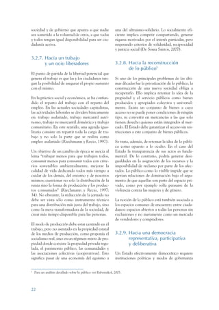 ARMADO RESUMEN BUEN VIVIR      12/1/09     3:20 PM     Page 22




                 sociedad y de gobierno que apunta a que nadie                   una del altruismo-solidario. Lo socialmente efi-
                 sea sometido a la voluntad de otros, a que todas                ciente implica competir compartiendo, generar
                 y todos tengan igual disponibilidad para ser ciu-               riqueza motivados por el interés particular, pero
                 dadanía activa.                                                 respetando criterios de solidaridad, reciprocidad
                                                                                 y justicia social (De Sousa Santos, 2007).

                 3.2.7. Hacia un trabajo
                        y un ocio liberadores                                    3.2.8. Hacia la reconstrucción
                                                                                        de lo público6
                 El punto de partida de la libertad potencial que
                 genera el trabajo es que las y los ciudadanos ten-              Si uno de los principales problemas de las últi-
                 gan la posibilidad de asegurar el propio sustento               mas décadas fue la privatización de lo público, la
                 con el mismo.                                                   construcción de una nueva sociedad obliga a
                                                                                 recuperarlo. Ello implica retomar la idea de la
                 En la práctica social y económica, se ha confun-                propiedad y el servicio públicos como bienes
                 dido el reparto del trabajo con el reparto del                  producidos y apropiados colectiva y universal-
                 empleo. En las actuales sociedades capitalistas,                mente. Existe un conjunto de bienes a cuyo
                 las actividades laborales se dividen básicamente                acceso no se puede poner condiciones de ningún
                 en: trabajo asalariado, trabajo mercantil autó-                 tipo, ni convertir en mercancías a las que solo
                 nomo, trabajo no mercantil doméstico y trabajo                  tienen derecho quienes están integrados al mer-
                 comunitario. En este sentido, una agenda igua-                  cado. El Estado debe garantizar el acceso sin res-
                 litaria consiste en repartir toda la carga de tra-              tricciones a este conjunto de bienes públicos.
                 bajo y no solo la parte que se realiza como
                 empleo asalariado (Riechmann y Recio, 1997).                    Se trata, además, de retomar la idea de lo públi-
                                                                                 co como opuesto a lo oculto. En el caso del
                 Un objetivo de un cambio de época se asocia al                  Estado la transparencia de sus actos es funda-
                 lema “trabajar menos para que trabajen todos,                   mental. De lo contrario, podría generar desi-
                 consumir menos para consumir todos con crite-                   gualdades en la asignación de los recursos y la
                 rios sostenibles ambientalmente, mejorar la                     imposibilidad de reclamo por parte de los afec-
                 calidad de vida dedicando todos más tiempo a                    tados. Lo público como lo visible impide que se
                 cuidar de los demás, del entorno y de nosotros                  ejerzan relaciones de dominación bajo el argu-
                 mismos; cuestionar no solo la distribución de la                mento de que aquellas son parte del espacio pri-
                 renta sino la forma de producción y los produc-                 vado, como por ejemplo solía pensarse de la
                 tos consumidos” (Riechmann y Recio, 1997:                       violencia contra las mujeres y de género.
                 34). No obstante, la reducción de la jornada no
                 debe ser vista sólo como instrumento técnico                    La noción de lo público está también asociada a
                 para una distribución más justa del trabajo, sino               los espacios comunes de encuentro entre ciuda-
                 como la meta transformadora de la sociedad, de                  danos: espacios abiertos a todas las personas sin
                 crear más tiempo disponible para las personas.                  exclusiones y no meramente como un mercado
                                                                                 de vendedores y compradores.
                 El modo de producción debe estar centrado en el
                 trabajo, pero no asentado en la propiedad estatal
                 de los medios de producción, como proponía el                   3.2.9. Hacia una democracia
                 socialismo real, sino en un régimen mixto de pro-                      representativa, participativa
                 piedad donde coexiste la propiedad privada regu-                       y deliberativa
                 lada, el patrimonio público, las comunidades y
                 las asociaciones colectivas (cooperativas). Esto                Un Estado efectivamente democrático requiere
                 significa pasar de una economía del egoísmo a                   instituciones políticas y modos de gobernanza


                 6
                     Para un análisis detallado sobre lo público ver Rabotnikof, 2005.




                 22
 