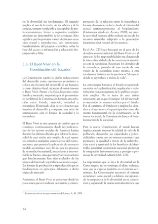 ARMADO RESUMEN BUEN VIVIR      12/1/09     3:20 PM    Page 24




                 en la diversidad sin intolerancias. El segundo                    pretación de la relación entre la naturaleza y
                 implica el uso de la razón, de los saberes y de la                los seres humanos, es decir, desde el tránsito del
                 ciencia, siempre verificable y susceptible de per-                actual antropocentrismo al biopluralismo
                 feccionamiento, frente a supuestas verdades                       (Guimaraes citado en Acosta, 2008), en tanto
                 absolutas no demostrables de las creencias. Esto                  la actividad humana debe realizar un uso de los
                 significa que las personas tomen decisiones en su                 recursos naturales adaptado a la generación
                 vida sexual y reproductiva, con autonomía,                        (regeneración) natural de los mismos.
                 beneficiándose del progreso científico, sobre la
                 base del acceso a información y educación des-                    En el Art. 275 hace hincapié en el goce de los
                 prejuiciada y libre.                                              derechos como condición del Buen Vivir y en el
                                                                                   ejercicio de las responsabilidades en el marco de
                                                                                   la interculturalidad y de la convivencia armóni-
                 3.3. El Buen Vivir en la                                          ca con la naturaleza. Reconoce los derechos de
                                                                                   la naturaleza, pasando de este modo de una
                      Constitución del Ecuador7                                    visión de la naturaleza como recurso, a otra
                                                                                   totalmente distinta, en la que ésta es “el espacio
                 La Constitución supera la visión reduccionista                    donde se reproduce y realiza la vida”.
                 del desarrollo como crecimiento económico y
                 coloca en el centro del desarrollo al ser humano                  La carta magna fortalece el Estado recuperando
                 y como objetivo final, alcanzar el sumak kawsay                   sus roles en la planificación, regulación y redis-
                 o Buen Vivir. Frente a la falsa dicotomía entre                   tribución en tanto garante de lo público en sen-
                 Estado y mercado, impulsada por el pensamien-                     tido amplio. No se trata de una visión
                 to neoliberal, la Constitución formula una rela-                  estatizante, en la que el antiguo rol del mercado
                 ción entre Estado, mercado, sociedad y                            es sustituido de manera acrítica por el Estado.
                 naturaleza. El mercado deja de ser el motor que                   Por el contrario, al fortalecer y ampliar los dere-
                 impulsa el desarrollo y comparte una serie de                     chos y al reconocer a la participación como ele-
                 interacciones con el Estado, la sociedad y la                     mento fundamental en la construcción de la
                 naturaleza.                                                       nueva sociedad, la Constitución busca el forta-
                                                                                   lecimiento de la sociedad.
                 El Buen Vivir es una apuesta de cambio que se
                 construye continuamente desde reivindicacio-                      Para la nueva Constitución, el sumak kawsay
                 nes de los actores sociales de América Latina                     implica además mejorar la calidad de vida de la
                 durante las últimas décadas por reforzar la nece-                 población, desarrollar sus capacidades y poten-
                 sidad de una visión más amplia, la cual supere                    cialidades; contar con un sistema económico que
                 los estrechos márgenes cuantitativos del econo-                   promueva la igualdad a través de la redistribu-
                 micismo, que permita la aplicación de un nuevo                    ción social y territorial de los beneficios del desa-
                 modelo económico cuyo fin no sea los procesos                     rrollo; garantizar la soberanía nacional, promover
                 de acumulación material, mecanicista e intermi-                   la integración latinoamericana; y proteger y pro-
                 nable de bienes, sino que incorpore a los actores                 mover la diversidad cultural (Art. 276).
                 que históricamente han sido excluidos de las
                 lógicas del mercado capitalista, así como a aque-                 La importancia que se da a la diversidad en la
                 llas formas de producción y reproducción que se                   Carta magna, no se restringe al plano cultural,
                 fundamentan en principios diferentes a dicha                      sino que se expresa también en el sistema eco-
                 lógica de mercado.                                                nómico. La Constitución reconoce al sistema
                                                                                   económico como social y solidario, incorporan-
                 Asimismo, el Buen Vivir, se construye desde las                   do la perspectiva de la diversidad en su concep-
                 posiciones que reivindican la revisión y reinter-                 ción y superando la visión mercadocéntrica que


                 7
                     En esta sección se recogen extractos de Larrea, A. M. 2009.




                 24
 
