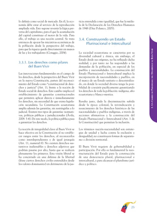 ARMADO RESUMEN BUEN VIVIR   12/1/09    3:20 PM   Page 25




                                                                                                                         BUEN VIVIR
                                                                                                                               PARA EL
              lo definía como social de mercado. En él, la eco-     ticia entendida como igualdad, que fue la médu-
              nomía debe estar al servicio de la reproducción       la de la Declaración de los Derechos Humanos




                                                                                                                         PLAN NACIONAL
              ampliada vida. Esto supone revertir la lógica per-    de 1948 (Díaz Polanco, 2005).
              versa del capitalismo, para el que la acumulación
              del capital constituye el motor de la vida. Para
              ello, el trabajo es una noción central. Se trata      3.4. Construyendo un Estado
              entonces de apoyar las iniciativas económicas de
                                                                         Plurinacional e Intercultural




                                                                                                                             L PROCESO DE CONSTRUCCIÓN DEL
              la población desde la perspectiva del trabajo,
              para que la riqueza quede directamente en manos




                                                                                                                         DELEDESARROLLO AL BUEN VIVIR
              de las y los trabajadores (Coraggio, 2004).           La sociedad ecuatoriana se caracteriza por su
                                                                    diversidad cultural y étnica, sin embargo, el
                                                                    Estado desde sus orígenes, no ha reflejado dicha
              3.3.1. Los derechos como pilares                      realidad, y por tanto no ha respondido a las
                     del Buen Vivir                                 demandas de la población, en especial de los
                                                                    pueblos y nacionalidades. La construcción del
              Las innovaciones fundamentales en el campo de         Estado Plurinacional e Intercultural implica la
              los derechos, desde la perspectiva del Buen Vivir     incorporación de nacionalidades y pueblos, en




                                                                                                                         PARADIGMA:
              en la nueva Constitución, parten del reconoci-        el marco de un Estado unitario y descentraliza-
              miento del Estado como “constitucional de dere-       do, en donde la sociedad diversa tenga la posi-
              chos y justicia” (Art. 1), frente a la noción de      bilidad de coexistir pacíficamente garantizando
              Estado social de derechos. Este cambio implica el     los derechos de toda la población: indígena, afro




                                                                                                                               DE
              establecimiento de garantías constitucionales         ecuatoriana y blanco-mestiza.




                                                                                                                         3. UN CAMBIO
              que permiten aplicar directa e inmediatamente
              los derechos, sin necesidad de que exista legisla-    Resulta justo, dada la discriminación sufrida
              ción secundaria. La Constitución ecuatoriana          desde la época colonial, la reivindicación y
              amplía además las garantías, sin restringirlas a lo   resarcimiento de los derechos históricos de las
              judicial. Existen tres tipos de garantías: normati-   nacionalidades y pueblos indígenas, a través de
              vas, políticas públicas y jurisdiccionales (Ávila,    acciones afirmativas y la construcción del
              2008: 3-4). De este modo, la política pública pasa    Estado Plurinacional e Intercultural (Art. 1 de
              a garantizar los derechos.                            la Constitución) que permitan la inclusión.

              La noción de integralidad clave al Buen Vivir se      Los términos nación-nacionalidad son estrate-
              hace efectiva en la Constitución al no estable-       gias de unidad y lucha contra la exclusión y
              cer rangos entre los derechos, al reconocerlos        desigualdad, no constituyen formas de separatis-
              como interdependientes y de igual jerarquía           mo o división territorial.
              (Art. 11, numeral 6). No existen derechos sus-
              tantivos inalienables y derechos adjetivos que        El Buen Vivir requiere de gobernabilidad y
              podrían pasarse por alto, hasta que se realicen       participación. Por ello es fundamental la rees-
              plenamente los primeros. Esta visión liberal se       tructuración del Estado para la construcción
              ha concretado en una defensa de la libertad           de una democracia plural, plurinacional e
              (léase ciertos derechos civiles entendidos desde      intercultural, y para alcanzar el pluralismo jurí-
              los valores dominantes) en detrimento de la jus-      dico y político.




                                                                                                                   25
 