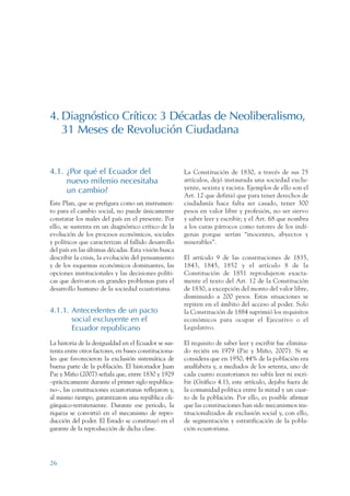ARMADO RESUMEN BUEN VIVIR   12/1/09   3:20 PM    Page 26




                 4. Diagnóstico Crítico: 3 Décadas de Neoliberalismo,
                    31 Meses de Revolución Ciudadana


                 4.1. ¿Por qué el Ecuador del                          La Constitución de 1830, a través de sus 75
                      nuevo milenio necesitaba                         artículos, dejó instaurada una sociedad exclu-
                      un cambio?                                       yente, sexista y racista. Ejemplos de ello son el
                                                                       Art. 12 que definió que para tener derechos de
                 Este Plan, que se prefigura como un instrumen-        ciudadanía hace falta ser casado, tener 300
                 to para el cambio social, no puede únicamente         pesos en valor libre y profesión, no ser siervo
                 constatar los males del país en el presente. Por      y saber leer y escribir; y el Art. 68 que nombra
                 ello, se sustenta en un diagnóstico crítico de la     a los curas párrocos como tutores de los indí-
                 evolución de los procesos económicos, sociales        genas porque serían “inocentes, abyectos y
                 y políticos que caracterizan al fallido desarrollo    miserables”.
                 del país en las últimas décadas. Esta visión busca
                 describir la crisis, la evolución del pensamiento     El artículo 9 de las constituciones de 1835,
                 y de los esquemas económicos dominantes, las          1843, 1845, 1852 y el artículo 8 de la
                 opciones institucionales y las decisiones políti-     Constitución de 1851 reprodujeron exacta-
                 cas que derivaron en grandes problemas para el        mente el texto del Art. 12 de la Constitución
                 desarrollo humano de la sociedad ecuatoriana.         de 1830, a excepción del monto del valor libre,
                                                                       disminuido a 200 pesos. Estas situaciones se
                                                                       repiten en el ámbito del acceso al poder. Solo
                 4.1.1. Antecedentes de un pacto                       la Constitución de 1884 suprimió los requisitos
                        social excluyente en el                        económicos para ocupar el Ejecutivo o el
                        Ecuador republicano                            Legislativo.

                 La historia de la desigualdad en el Ecuador se sus-   El requisito de saber leer y escribir fue elimina-
                 tenta entre otros factores, en bases constituciona-   do recién en 1979 (Paz y Miño, 2007). Si se
                 les que favorecieron la exclusión sistemática de      considera que en 1950, 44% de la población era
                 buena parte de la población. El historiador Juan      analfabeta y, a mediados de los setenta, uno de
                 Paz y Miño (2007) señala que, entre 1830 y 1929       cada cuatro ecuatorianos no sabía leer ni escri-
                 –prácticamente durante el primer siglo republica-     bir (Gráfico 4.1), este artículo, dejaba fuera de
                 no–, las constituciones ecuatorianas reflejaron y,    la comunidad política entre la mitad y un cuar-
                 al mismo tiempo, garantizaron una república oli-      to de la población. Por ello, es posible afirmar
                 gárquico-terrateniente. Durante ese periodo, la       que las constituciones han sido mecanismos ins-
                 riqueza se convirtió en el mecanismo de repro-        titucionalizados de exclusión social y, con ello,
                 ducción del poder. El Estado se constituyó en el      de segmentación y estratificación de la pobla-
                 garante de la reproducción de dicha clase.            ción ecuatoriana.




                 26
 