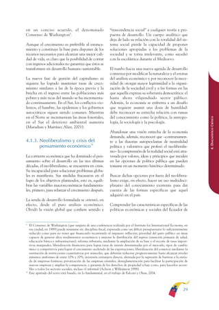 ARMADO RESUMEN BUEN VIVIR        12/1/09     3:20 PM     Page 29




              en un conciso acuerdo, el denominado                              “trascendencia social” a cualquier teoría y pro-
              Consenso de Washington9.                                          puesta de desarrollo. Un cuerpo analítico que
                                                                                deja de lado su relación con la totalidad del sis-
              Aunque el crecimiento es preferible al estanca-                   tema social pierde la capacidad de proponer
              miento y constituye la base para disponer de los                  soluciones apropiadas a los problemas de la
              recursos necesarios para alcanzar una mejor cali-                 sociedad y se torna irrelevante, como sucedió
              dad de vida, es claro que la posibilidad de contar                con la escolástica durante el Medioevo.
              con ingresos adicionales no garantiza que éstos se
              transformen en desarrollo humano sustentable.                     El rumbo hacia una nueva agenda de desarrollo
                                                                                comienza por modificar la naturaleza y el estatus
              La nueva fase de gestión del capitalismo ni                       del análisis económico y por reconocer la nece-
              siquiera ha logrado mantener tasas de creci-                      sidad de otorgar mayor legitimidad a la organi-
              miento similares a las de la época previa y la                    zación de la sociedad civil y a las formas en las
              brecha en el ingreso entre las poblaciones más                    que aquella expresa su soberanía democrática: el
              pobres y más ricas del mundo se ha incrementa-                    hasta ahora vilipendiado sector público.
              do continuamente. En el Sur, los conflictos vio-                  Además, la economía se enfrenta a un desafío
              lentos, el hambre, las epidemias y los gobiernos                  que requiere asumir una dosis de humildad:
              autocráticos siguen siendo comunes. Mientras                      debe reconocer su estrecha relación con ramas
              en el Norte se incrementan las áreas forestales,                  del conocimiento como la política, la antropo-




                                                                                                                                              4. DIAGNÓSTICO CRÍTICO
              en el Sur el deterioro ambiental aumenta                          logía, la sociología y la psicología.
              (Muradian y Martínez Alier, 2001).
                                                                                Abandonar una visión estrecha de la economía
                                                                                demanda, además, reconocer que –contrariamen-
              4.1.3. Neoliberalismo y crisis del                                te a las ilusorias autoproclamas de neutralidad
                     pensamiento económico10                                    política y valorativa que profesó el neoliberalis-
                                                                                mo– la comprensión de la realidad social está atra-
              La corriente económica que ha dominado el pen-                    vesada por valores, ideas y principios que inciden
              samiento sobre el desarrollo en las tres últimas                  en las opciones de política pública que pueden
              décadas, el neoliberalismo, se encuentra en crisis.               tomarse en un momento histórico determinado.
              Su incapacidad para solucionar problemas globa-
              les es manifiesta. Sus medidas fracasaron en el                   Buscar dichas opciones por fuera del neolibera-
              logro de los objetivos planteados, esto es, equili-               lismo exige, en efecto, hacer un uso multidisci-
              brar las variables macroeconómicas fundamenta-                    plinario del conocimiento existente para dar
              les, primero, para relanzar el crecimiento después.               cuenta de las formas específicas que aquel
                                                                                adquirió en el país.
              La senda de desarrollo formulada se orientó, en
              efecto, desde el puro análisis económico.                         Comprender las características específicas de las
              Olvidó la visión global que confiere sentido y                    políticas económicas y sociales del Ecuador de


              9
                   El Consenso de Washington (que surgiera de una conferencia realizada por el Institute for International Economy, en
                   esa ciudad, en 1989) puede resumirse en: disciplina fiscal, expresada como un déficit presupuestario lo suficientemente
                   reducido como para no tener que financiarlo recurriendo al impuesto inflación; prioridad del gasto público en áreas
                   capaces de generar altos rendimientos económicos y mejorar la distribución del ingreso (atención primaria de salud,
                   educación básica e infraestructura); reforma tributaria, mediante la ampliación de su base y el recorte de tasas imposi-
                   tivas marginales; liberalización financiera para lograr tasas de interés determinadas por el mercado; tipos de cambio
                   único y competitivos para lograr el crecimiento acelerado de las exportaciones; liberalización del comercio mediante la
                   sustitución de restricciones cuantitativas por aranceles, que deberían reducirse progresivamente hasta alcanzar niveles
                   mínimos uniformes de entre 10% y 20%; inversión extranjera directa, alentada por la supresión de barreras a la entra-
                   da de empresas foráneas; privatización de las empresas estatales; desreglamentación para facilitar la participación de
                   nuevas empresas y ampliar la competencia, y garantía de los derechos de propiedad a bajo costo, para hacerlos accesi-
                   bles a todos los sectores sociales, incluso el informal (Achion y Williamson 1998).
              10
                   Este apartado del texto está basado, en lo fundamental, en el trabajo de Falconí y Oleas, 2004.




                                                                                                                                       29
 