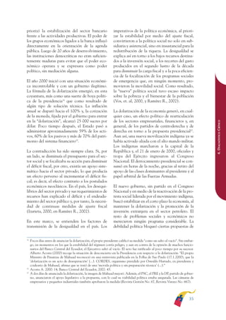 ARMADO RESUMEN BUEN VIVIR        12/1/09      3:20 PM     Page 35




              priorizó la estabilización del sector bancario                     imperativos de la política económica, al priori-
              frente a las actividades productivas. El poder de                  zar la estabilidad por medio del ajuste fiscal,
              los grupos económicos ligados a la banca influyó                   convirtieron a la política social no solo en sub-
              directamente en la orientación de la agenda                        sidiaria y asistencial, sino en insustancial para la
              pública. Luego de 20 años de desenvolvimiento,                     redistribución de la riqueza. La desigualdad se
              las instituciones democráticas no eran suficien-                   explica así en torno a los bajos recursos destina-
              temente maduras para evitar que el poder eco-                      dos a la inversión social, a los recortes del gasto
              nómico operara y se expresara como poder                           producidos en el segundo lustro de la década
              político, sin mediación alguna.                                    para disminuir la carga fiscal y a la poca eficien-
                                                                                 cia de la focalización de los programas sociales
              El año 2000 inició con una situación económi-                      de emergencia que, en ningún momento, pro-
              ca incontrolable y con un gobierno ilegítimo.                      movieron la movilidad social. Como resultado,
              La fórmula de la dolarización emergió, en esta                     la “nueva” política social tuvo escaso impacto
              coyuntura, más como una suerte de boya políti-                     sobre la pobreza y el bienestar de la población
              ca de la presidencia18 que como resultado de                       (Vos, et. al, 2000, y Ramírez R., 2002).
              algún tipo de solución técnica. La inflación
              anual se disparó hacia el 100% y, la cotización                    La dolarización de la economía generó, en cual-
              de la moneda, fijada por el gobierno para entrar                   quier caso, un efecto político de rearticulación
              en la “dolarización”, alcanzó 25 000 sucres por                    de los sectores empresariales, financieros y, en




                                                                                                                                                4. DIAGNÓSTICO CRÍTICO
              dólar. Poco tiempo después, el Estado pasó a                       general, de los partidos de centroderecha y de
              administrar aproximadamente 59% de los acti-                       derecha en torno a la propuesta presidencial20.
              vos, 60% de los pasivos y más de 70% del patri-                    Aun así, una nueva movilización indígena ya se
              monio del sistema financiero19.                                    había activado aliada con el alto mando militar.
                                                                                 Los indígenas marcharon a la capital de la
              La contradicción ha sido siempre clara. Si, por                    República y, el 21 de enero de 2000, oficiales y
              un lado, se disminuía el presupuesto para el sec-                  tropa del Ejército ingresaron al Congreso
              tor social y se focalizaba su acción para disminuir                Nacional. El derrocamiento presidencial se con-
              el déficit fiscal, por otro, existía un apoyo siste-               sumó en horas de la noche, gracias al retiro del
              mático hacia el sector privado, lo que producía                    apoyo de las clases dominantes al presidente y al
              un efecto perverso al incrementar el déficit fis-                  papel arbitral de las Fuerzas Armadas.
              cal; es decir, el efecto contrario a los postulados
              económicos neoclásicos. En el país, los desequi-                   El nuevo gobierno, sin partido en el Congreso
              librios del sector privado y sus requerimientos de                 Nacional y en medio de la reactivación de la pro-
              recursos han explicado el déficit y el endeuda-                    testa social liderada por el movimiento indígena,
              miento del sector público y, por tanto, la necesi-                 buscó estabilizar en el corto plazo la economía, al
              dad de continuas medidas de ajuste fiscal                          mantener la dolarización y la promoción de la
              (Izurieta, 2000, en Ramírez R., 2002).                             inversión extranjera en el sector petrolero. El
                                                                                 resto de problemas sociales y económicos no
              En este marco, se entienden los factores de                        merecieron ningún programa considerable. La
              transmisión de la desigualdad en el país. Los                      debilidad política bloqueó ciertas propuestas de


              18
                   Pocos días antes de anunciar la dolarización, el propio presidente calificó su medida "como un salto al vacío". Sin embar-
                   go, en momentos en los que la estabilidad del régimen corría peligro, y aun en contra de la opinión de muchos funcio-
                   narios del Banco Central del Ecuador, el Ejecutivo saltó al vacío. El acto fue ratificado al poco tiempo por su sucesor.
                   Alberto Acosta (2000) recoge la situación de desconcierto en la Presidencia con respecto a la dolarización: "El propio
                   Ministro de Finanzas de Mahuad reconoció en una entrevista publicada en la Folha de Sao Paulo (17.1.2000), que la
                   'dolarización es un acto de desesperación' (...). CORDES, organismo presidido por Oswaldo Hurtado, ex presidente y
                   coideario de Mahuad, afirma que se trató de una ‘movida política y sin preparación técnica’ (...).”
              19
                   Acosta A. 2000: 14; Banco Central del Ecuador, 2002: 43.
              20
                   A dos días de anunciada la dolarización, la imagen de Mahuad mejoró. Además, el PSC, el PRE y la DP, partido de gobier-
                   no, anunciaron el apoyo legislativo a la propuesta, con lo cual su viabilidad política estaba asegurada. Las cámaras de
                   empresarios y pequeños industriales también aprobaron la medida (Revista Gestión No. 67, Revista Vistazo No. 667).




                                                                                                                                         35
 