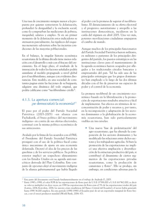 ARMADO RESUMEN BUEN VIVIR       12/1/09      3:20 PM     Page 38




                 Una tasa de crecimiento siempre menor a la pro-                    al poder con la promesa de superar el neolibera-
                 puesta por quienes sostuvieron la dolarización,                    lismo. El distanciamiento de su oferta electoral
                 profundizó la desigualdad y la exclusión social,                   y el progresivo autoritarismo y atropello a las
                 como lo comprueban las mediciones de pobreza,                      instituciones democráticas, incidieron en la
                 inequidad, salarios y empleo. Si en un primer                      caída del régimen en abril 2005. Una vez más,
                 momento de la dolarización estos indicadores se                    potentes movilizaciones ciudadanas empujaron
                 atenuaron parcialmente, las rigideces del esque-                   el cambio de mando.
                 ma monetario advierten sobre las inciertas con-
                 diciones de las mayorías poblacionales.                            Aunque muchos de los principales funcionarios
                                                                                    del Partido Sociedad Patriótica fueron militares,
                 En el balance, la singular historia económica                      ex militares y parientes de los principales diri-
                 ecuatoriana de la última década tiene menos rela-                  gentes del partido, los puestos estratégicos en las
                 ción con el desarrollo y más con el fracaso del cre-               instituciones claves para el mantenimiento de
                 cimiento. En el largo plazo, el resultado de la                    la agenda económica fueron ocupados por alle-
                 interacción de todos los factores señalados podría                 gados a los tradicionales círculos bancarios y
                 asimilarse al modelo propugnado a nivel global                     empresariales del país. Tal ha sido una de las
                 por el neoliberalismo, aunque con evidentes diso-                  principales estrategias que los grupos dominan-
                 nancias. Este modelo, en una sociedad de cons-                     tes han empleado a lo largo de las dos últimas
                 tantes pugnas entre las facciones de su burguesía,                 décadas con el fin de preservar sus espacios de
                 adquiere una dinámica del todo original, que                       poder y el control de la economía.
                 podría calificarse como “neoliberalismo criollo”.
                                                                                    La promesa neoliberal de un crecimiento eco-
                                                                                    nómico basado en la liberalización y la promo-
                 4.1.5. La apertura comercial:                                      ción de exportaciones resultaba atractiva y fácil
                        ¿se democratizó la economía?22                              de implementar. Sus efectos en términos de re-
                                                                                    concentración de poder y recursos y, por tanto,
                 El paso por el poder del Partido Sociedad                          en la recomposición y adaptación de los secto-
                 Patriótica (2003-2005) –en alianza con                             res dominantes a la globalización de la econo-
                 Pachakutik, el brazo político del movimiento                       mía ecuatoriana, han sido particularmente
                 indígena– en contra de sus ofertas electorales,                    visibles en tres niveles:
                 continuó con la misma política económica de
                 sus antecesores.                                                       • Una nueva ‘fase de proletarización’ del
                                                                                          agro ecuatoriano, que ha alterado la com-
                 Avalado por la firma de los acuerdos con el FMI,                         posición de los sectores dominantes y ha
                 el Presidente del Partido Sociedad Patriótica                            modificado las relaciones entre dichos sec-
                 prosiguió con el uso de la política fiscal como                          tores y los trabajadores agrícolas. Si bien la
                 único mecanismo de ajuste en una economía                                promoción de las exportaciones no impli-
                 dolarizada. Decretó el alza de los precios de las                        có una efectiva ampliación y diversifica-
                 gasolinas y de los servicios públicos. Su política                       ción de la estructura productiva del país, si
                 exterior implicó un sospechoso alineamiento                              contribuyó al dinamismo de ciertos seg-
                 con los Estados Unidos en su agenda anti-nar-                            mentos de las exportaciones privadas
                 cóticos derivada del Plan Colombia. Este con-                            ecuatorianas, como la producción de
                 junto de opciones alejó al movimiento indígena                           camarones y flores23. Ello se produjo, sin
                 de la alianza gubernamental que había llegado                            embargo, en condiciones adversas para la


                 22
                      Esta parte del documento está basada fundamentalmente en el trabajo de Andrade P., 2005.
                 23
                      Entre 1990 y 1998, el valor FOB de las exportaciones de flores pasó de U.S.$ 13’598.000 a U.S.$ 161’962.000, es decir
                      su valor se multiplicó en doce veces; en 1998 las exportaciones de flores eran el 5% de las exportaciones totales del país
                      (Larrea, 2004; Korovkin, 2004, los autores citan estadísticas del Banco Central del Ecuador); el sector había generado
                      hasta 1998 36.000 empleos. En este período (1990-1998) el Ecuador pasó de ser un exportador marginal de flores fres-
                      cas, a ser el tercer productor mundial (World Bank, 2004: 87).




                 38
 