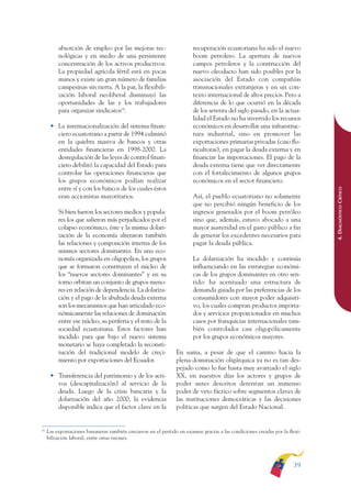 ARMADO RESUMEN BUEN VIVIR        12/1/09     3:20 PM    Page 39




                        absorción de empleo por las mejoras tec-                      recuperación ecuatoriana ha sido el nuevo
                        nológicas y en medio de una persistente                       boom petrolero. La apertura de nuevos
                        concentración de los activos productivos.                     campos petroleros y la construcción del
                        La propiedad agrícola fértil está en pocas                    nuevo oleoducto han sido posibles por la
                        manos y existe un gran número de familias                     asociación del Estado con compañías
                        campesinas sin tierra. A la par, la flexibili-                transnacionales extranjeras y en un con-
                        zación laboral neoliberal disminuyó las                       texto internacional de altos precios. Pero a
                        oportunidades de las y los trabajadores                       diferencia de lo que ocurrió en la década
                        para organizar sindicatos24.                                  de los setenta del siglo pasado, en la actua-
                                                                                      lidad el Estado no ha invertido los recursos
                    • La internacionalización del sistema finan-                      económicos en desarrollar una infraestruc-
                      ciero ecuatoriano a partir de 1994 culminó                      tura industrial, sino en promover las
                      en la quiebra masiva de bancos y otras                          exportaciones primarias privadas (caso flo-
                      entidades financieras en 1998-2000. La                          ricultoras), en pagar la deuda externa y en
                      desregulación de las leyes de control finan-                    financiar las importaciones. El pago de la
                      ciero debilitó la capacidad del Estado para                     deuda externa tiene que ver directamente
                      controlar las operaciones financieras que                       con el fortalecimiento de algunos grupos
                      los grupos económicos podían realizar                           económicos en el sector financiero.
                      entre sí y con los bancos de los cuales éstos




                                                                                                                                           4. DIAGNÓSTICO CRÍTICO
                      eran accionistas mayoritarios.                                  Así, el pueblo ecuatoriano no solamente
                                                                                      que no percibió ningún beneficio de los
                        Si bien fueron los sectores medios y popula-                  ingresos generados por el boom petróleo
                        res los que salieron más perjudicados por el                  sino que, además, estuvo abocado a una
                        colapso económico, éste y la misma dolari-                    mayor austeridad en el gasto público a fin
                        zación de la economía alteraron también                       de generar los excedentes necesarios para
                        las relaciones y composición interna de los                   pagar la deuda pública.
                        mismos sectores dominantes. En una eco-
                        nomía organizada en oligopolios, los grupos                   La dolarización ha incidido y continúa
                        que se formaron constituyen el núcleo de                      influenciando en las estrategias económi-
                        los “nuevos sectores dominantes” y en su                      cas de los grupos dominantes en otro sen-
                        torno orbitan un conjunto de grupos meno-                     tido: ha acentuado una estructura de
                        res en relación de dependencia. La dolariza-                  demanda guiada por las preferencias de los
                        ción y el pago de la abultada deuda externa                   consumidores con mayor poder adquisiti-
                        son los mecanismos que han articulado eco-                    vo, los cuales compran productos importa-
                        nómicamente las relaciones de dominación                      dos y servicios proporcionados en muchos
                        entre ese núcleo, su periferia y el resto de la               casos por franquicias internacionales tam-
                        sociedad ecuatoriana. Estos factores han                      bién controlados casi oligopólicamente
                        incidido para que bajo el nuevo sistema                       por los grupos económicos mayores.
                        monetario se haya completado la reconsti-
                        tución del tradicional modelo de creci-               En suma, a pesar de que el camino hacia la
                        miento por exportaciones del Ecuador.                 plena dominación oligárquica ya no es tan des-
                                                                              pejado como lo fue hasta muy avanzado el siglo
                    • Transferencia del patrimonio y de los acti-             XX, en nuestros días los actores y grupos de
                      vos (descapitalización) al servicio de la               poder antes descritos detentan un inmenso
                      deuda. Luego de la crisis bancaria y la                 poder de veto fáctico sobre segmentos claves de
                      dolarización del año 2000, la evidencia                 las instituciones democráticas y las decisiones
                      disponible indica que el factor clave en la             políticas que surgen del Estado Nacional.


              24
                   Las exportaciones bananeras también crecieron en el período en examen gracias a las condiciones creadas por la flexi-
                   bilización laboral, entre otras razones.




                                                                                                                                    39
 