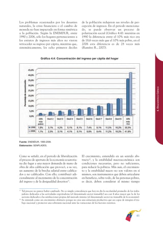 ARMADO RESUMEN BUEN VIVIR        12/1/09     3:20 PM     Page 41




                                                                                                                                             BUEN VIVIR
                                                                                                                                                 PARA EL
              Los problemas ocasionados por los desastres                      de la población redujeron sus niveles de per-
              naturales, la crisis financiera o el cambio de                   cepción de ingresos. En el periodo menciona-




                                                                                                                                             PLAN NACIONAL
              moneda no han impactado en forma simétrica                       do, se puede observar un proceso de
              a la población. Según la ENEMDUR, entre                          polarización social (Gráfico 4.4): mientras en
              1990 y 2006, sólo los hogares pertenecientes a                   1990 la diferencia entre el 10% más rico era
              los estratos de ingresos más altos no vieron                     de 18,6 veces más que el 10% más pobre, en el
              retroceder su ingreso per cápita, mientras que,                  2006 esta diferencia es de 28 veces más




                                                                                                                                                 DEL
              sistemáticamente, los ocho primeros deciles                      (Ramírez R., 2007).




                                                                                                                                             CONSTRUCCIÓN
                                      Gráfico 4.4: Concentración del ingreso per cápita del hogar




                                                                                                                                                 DE
                                                                                                                                             EL PROCESO
                                                                                                                                             4. DIAGNÓSTICO CRÍTICO
              Fuente: ENEMDUR, 1990-2006.
              Elaboración: SENPLADES.



              Como se señaló, en el periodo de liberalización                  El crecimiento, entendido en un sentido abs-
              el proceso de apertura de la economía ecuatoria-                 tracto26, y la estabilidad macroeconómica son
              na dio lugar a una mayor demanda de mano de                      condiciones necesarias, pero no suficientes,
              obra de alta calificación que provocó, a su vez,                 para reducir la pobreza. Más aun, el crecimien-
              un aumento de la brecha salarial entre califica-                 to y la estabilidad macro no son valores en sí
              dos y no calificados. Con ello, contribuyó adi-                  mismos, son instrumentos que deben articularse
              cionalmente al incremento de la concentración                    en beneficio, sobre todo, de las personas pobres,
              del ingreso y de la desigualdad descritos25.                     es decir, deben considerar al mismo tiempo

              25
                   Tal proceso no parece haber cambiado. No es simple coincidencia que hoy en día la escolaridad promedio de los traba-
                   jadores dedicados a las actividades exportadoras (el denominado sector transable) sea casi 4 años mayor que la de los
                   sectores dedicados a las satisfacciones propias del mercado interno (el denominado sector no transable de la economía).
              26
                   Se entiende como un crecimiento abstracto porque no crea una estructura productiva que sea capaz de integrar el tra-
                   bajo nacional y promover una soberanía nacional ante las variaciones de los factores externos.




                                                                                                                                      41
 