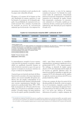 ARMADO RESUMEN BUEN VIVIR       12/1/09      3:20 PM      Page 42




                 mecanismos de inclusión social y productiva de                         madoras de precios, a costa de las empresas
                 los grupos más vulnerables del país.                                   tomadoras de precios27; ha limitado las condi-
                                                                                        ciones reales de competencia; obstaculizado
                 El ingreso y el consumo de los hogares no han                          prácticas de mercado transparentes y frenado la
                 sido distribuidos de manera equitativa, lo que                         expansión de la demanda de empleo formal,
                 ha frenado el crecimiento de la demanda agre-                          bien remunerado e incluyente. La concentra-
                 gada y las posibilidades de expansión de la eco-                       ción industrial en el Ecuador, medida por el
                 nomía nacional. Pero, asimismo, la producción                          coeficiente de Gini, constata que la producción
                 ha mostrado un proceso de concentración                                industrial ha sido abarcada por pocas empresas
                 industrial que ha favorecido a las empresas for-                       (Cuadro 4.2).


                                     Cuadro 4.2: Concentración industrial 2005*: coeficiente de Gini**




                 * Ramas elegidas al azar.
                 ** El coeficiente de Gini es una medida estadística de la desigualdad en la distribución, que varía entre 0 y 1. Muestra mayor desigualdad
                 mientras se aproxima más a 1 y corresponde a 0 en el caso hipotético de una distribución totalmente equitativa.
                 (1) Treinta y una empresas, de las cuales siete no reportaron ventas.
                 (2) Noventa y siete empresas, de las cuales 46 no reportaron ventas.
                 (3) Ochenta empresas, de las cuales 18 no reportaron ventas.
                 (4) Cien primeras empresas por ventas.
                 (5) Cien primeras empresas por ventas.

                 Fuente: Producto Indicador, 2005.
                 Elaboración: SENPLADES.



                 La preponderancia otorgada al sector externo,                          cidad y agua (hasta entonces no transables)–
                 como guía del crecimiento económico, además,                           experimentaron crecimientos significativos de su
                 inhibe un equilibrado desarrollo humano en                             productividad (8,5% y 13%, respectivamente).
                 todo el territorio nacional, ya que evita que sus                      Sin embargo, su demanda de empleo apenas
                 regiones se integren en un proceso armónico en                         alcanzó a 0,7% de la demanda total de empleo de
                 el que se reduzcan las disparidades.                                   los sectores no agrícolas. Mientras tanto, las
                                                                                        ramas de actividad no transables no agrícolas, que
                 A pesar de que en el periodo más fuerte de libera-                     ocuparon 82,7% de la demanda total de empleos
                 lización de la economía se dio mayor importancia                       no agrícolas, tuvieron un retroceso de 0,9% en su
                 relativa a los sectores transables del aparato pro-                    productividad (Vos, 2002).
                 ductivo (los que pueden comercializarse en el
                 mercado internacional), durante la década pasada                       Si bien este conjunto de datos da cuenta de dos
                 estos sectores experimentaron limitados incre-                         décadas perdidas de desarrollo, existe un espejis-
                 mentos de su productividad. Entre 1992 y 1997,                         mo en el crecimiento, originado a partir de la
                 hubo un incremento de 2,4% para todos los tran-                        crisis vivida en el país luego del salvataje banca-
                 sables y de 1,3% para los no transables, excepto el                    rio propiciado por las élites en 1999, para soste-
                 petróleo. Al mismo tiempo, las ramas intensivas                        ner a un sector que adolecía de enormes
                 en el uso de capital –petróleo (transable), electri-                   deficiencias de gestión y amplios márgenes de


                 27
                      Se entiende por empresas formadoras de precios a aquellas pocas empresas con carácter monopólico que pueden aumen-
                      tar los precios de sus productos sin enfrentar una disminución importante de la demanda. Las empresas tomadoras de pre-
                      cios, en cambio, son las pequeñas empresas que no poseen mayor injerencia en la definición de los precios del mercado.




                 42
 