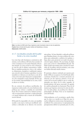 ARMADO RESUMEN BUEN VIVIR                          12/1/09   3:20 PM   Page 44




                                                         Gráfico 4.6: Ingresos por remesas y migración 1990 - 2006

                       Remesas (millones de USD)




                                                                                                                                   Migración
                 Nota: Los datos de 2006 sobre flujos migratorios están levantados hasta el mes de septiembre.
                 Fuente: Banco Central del Ecuador, Instituto de Estadísticas y Censos.
                 Elaboración: SENPLADES.



                 4.1.7. Los desafíos actuales del Ecuador                              más pobres. Se han diseñado y aplicado políticas
                        frente a la crisis mundial                                     para blindarse frente a la crisis, políticas de corto
                                                                                       plazo para enfrentarla y políticas de mediano y
                 Las crisis han sido fenómenos constitutivos del                       largo plazo para promover un modo de genera-
                 sistema, en los últimos 200 años han existido 23                      ción de riqueza distinto. De esta forma, ha dado
                 crisis económicas en los países llamados del pri-                     pasos para evitar la vulnerabilidad del país. De
                 mer mundo. La crisis actual no solo es financie-                      haber tenido más tiempo para cosechar los resul-
                 ra, ésta ha sido la última característica visible.                    tados de la política macroeconómica, esta crisis
                 Ésta es también productiva, ética y de confian-                       nos habría afectado mucho menos.
                 za, alimentaria, energética y ambiental, expresa
                 una crisis de todo el sistema capitalista. La crisis                  El oportuno esfuerzo realizado por nuestro país
                 mundial se evidencia con más fuerza a raíz de la                      desde 2006 por recuperar el rol del Estado debe
                 crisis en los mercados financieros estadouniden-                      continuar, fortalecerse y tornarse prioritario en
                 ses y ha contagiado a todo el mundo. El Sur, que                      relación con dos aspectos: primero, el uso efi-
                 no ha tenido responsabilidad en la crisis, resul-                     ciente de los recursos públicos que se verán dis-
                 ta ahora su víctima.                                                  minuidos por efecto de la crisis; segundo, el
                                                                                       fortalecimiento del apoyo nacional a la agenda
                 En un contexto de políticas neoliberales, las                         de cambios plasmada en el presente Plan, de tal
                 respuestas tradicionales a la crisis hubieran sido                    manera que logremos atravesar la crisis sin afec-
                 políticas pro cíclicas y medidas de austeridad                        tar a los más pobres, sin sacrificar los objetivos
                 fiscal. En el tema comercial se hubiera promo-                        primordiales del Buen Vivir ni la transforma-
                 vido un aperturismo insensato e indiscriminado                        ción del Estado.
                 y el ajuste hubiera sido a través de la flexibili-
                 zación laboral.                                                       Adicionalmente, en lo económico, queda claro
                                                                                       que la crisis va a incidir en el flujo de caja, lo
                 El Ecuador ha respondido a la crisis con medidas                      cual se reflejará en restricciones al programa pos-
                 acordes a una nueva visión pos neoliberal: anti-                      neoliberal. En consecuencia, la reprogramación
                 cíclicas y enfocadas en no afectar a los sectores                     presupuestaria deberá ser pensada para el corto,



                 44
 