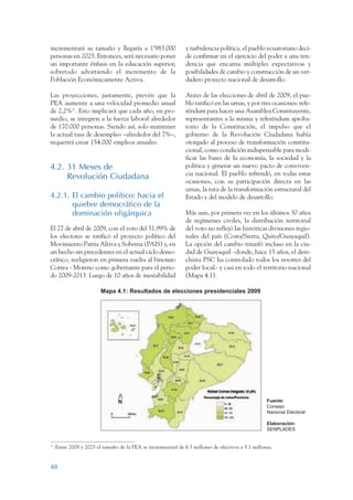 ARMADO RESUMEN BUEN VIVIR       12/1/09    3:20 PM     Page 48




                 incrementará su tamaño y llegaría a 1’983.000                  y turbulencia política, el pueblo ecuatoriano deci-
                 personas en 2025. Entonces, será necesario poner               de confirmar en el ejercicio del poder a una ten-
                 un importante énfasis en la educación superior,                dencia que encarna múltiples expectativas y
                 sobretodo advirtiendo el incremento de la                      posibilidades de cambio y construcción de un ver-
                 Población Económicamente Activa.                               dadero proyecto nacional de desarrollo.

                 Las proyecciones, justamente, prevén que la                    Antes de las elecciones de abril de 2009, el pue-
                 PEA aumente a una velocidad promedio anual                     blo ratificó en las urnas, y por tres ocasiones: refe-
                 de 2,2%31. Esto implicará que cada año, en pro-                réndum para hacer una Asamblea Constituyente,
                 medio, se integren a la fuerza laboral alrededor               representantes a la misma y referéndum aproba-
                 de 170.000 personas. Siendo así, solo mantener                 torio de la Constitución, el impulso que el
                 la actual tasa de desempleo –alrededor del 7%–,                gobierno de la Revolución Ciudadana había
                 requerirá crear 154.000 empleos anuales.                       otorgado al proceso de transformación constitu-
                                                                                cional, como condición indispensable para modi-
                                                                                ficar las bases de la economía, la sociedad y la
                 4.2. 31 Meses de                                               política y generar un nuevo pacto de conviven-
                                                                                cia nacional. El pueblo refrendó, en todas estas
                      Revolución Ciudadana
                                                                                ocasiones, con su participación directa en las
                                                                                urnas, la ruta de la transformación estructural del
                 4.2.1. El cambio político: hacia el                            Estado y del modelo de desarrollo.
                        quiebre democrático de la
                        dominación oligárquica                                  Más aun, por primera vez en los últimos 30 años
                                                                                de regímenes civiles, la distribución territorial
                 El 27 de abril de 2009, con el voto del 51,99% de              del voto no reflejó las históricas divisiones regio-
                 los electores se ratificó el proyecto político del             nales del país (Costa/Sierra, Quito/Guayaquil).
                 Movimiento Patria Altiva y Soberna (PAIS) y, en                La opción del cambio triunfó incluso en la ciu-
                 un hecho sin precedentes en el actual ciclo demo-              dad de Guayaquil –donde, hace 15 años, el dere-
                 crático, reeligieron en primera vuelta al binomio              chista PSC ha controlado todos los resortes del
                 Correa - Moreno como gobernante para el perio-                 poder local– y casi en todo el territorio nacional
                 do 2009-2013. Luego de 10 años de inestabilidad                (Mapa 4.1).

                                          Mapa 4.1: Resultados de elecciones presidenciales 2009




                                                                                                                     Fuente:
                                                                                                                     Consejo
                                                                                                                     Nacional Electoral

                                                                                                                     Elaboración:
                                                                                                                     SENPLADES


                 31
                      Entre 2008 y 2025 el tamaño de la PEA se incrementará de 6.3 millones de efectivos a 9.1 millones.


                 48
 