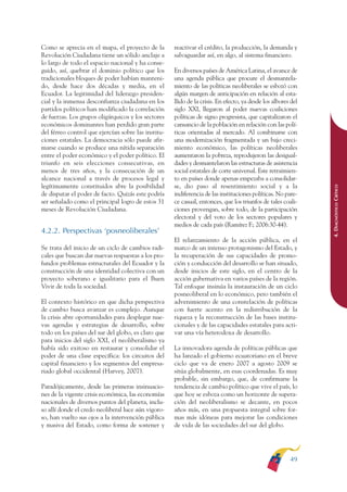 ARMADO RESUMEN BUEN VIVIR   12/1/09   3:20 PM   Page 49




                                                                                                                             BUEN VIVIR
                                                                                                                                 PARA EL
              Como se aprecia en el mapa, el proyecto de la        reactivar el crédito, la producción, la demanda y
              Revolución Ciudadana tiene un sólido anclaje a       salvaguardar así, en algo, al sistema financiero.




                                                                                                                             PLAN NACIONAL
              lo largo de todo el espacio nacional y ha conse-
              guido, así, quebrar el dominio político que los      En diversos países de América Latina, el avance de
              tradicionales bloques de poder habían manteni-       una agenda pública que procure el desmantela-
              do, desde hace dos décadas y media, en el            miento de las políticas neoliberales se esbozó con
              Ecuador. La legitimidad del liderazgo presiden-      algún margen de anticipación en relación al esta-




                                                                                                                                 DEL
              cial y la inmensa desconfianza ciudadana en los      llido de la crisis. En efecto, ya desde los albores del




                                                                                                                             CONSTRUCCIÓN
              partidos políticos han modificado la correlación     siglo XXI, llegaron al poder nuevas coaliciones
              de fuerzas. Los grupos oligárquicos y los sectores   políticas de signo progresista, que capitalizaron el
              económicos dominantes han perdido gran parte         cansancio de la población en relación con las polí-
              del férreo control que ejercían sobre las institu-   ticas orientadas al mercado. Al combinarse con




                                                                                                                                 DE
              ciones estatales. La democracia sólo puede afir-     una modernización fragmentada y un bajo creci-




                                                                                                                             EL PROCESO
              marse cuando se produce una nítida separación        miento económico, las políticas neoliberales
              entre el poder económico y el poder político. El     aumentaron la pobreza, reprodujeron las desigual-
              triunfo en seis elecciones consecutivas, en          dades y desmantelaron las estructuras de asistencia
              menos de tres años, y la consecución de un           social estatales de corte universal. Este retraimien-
              alcance nacional a través de procesos legal y        to en países donde apenas empezaba a consolidar-
              legítimamente constituidos abre la posibilidad       se, dio paso al resentimiento social y a la




                                                                                                                             4. DIAGNÓSTICO CRÍTICO
              de disputar el poder de facto. Quizás este podría    indiferencia de las instituciones políticas. No pare-
              ser señalado como el principal logro de estos 31     ce casual, entonces, que los triunfos de tales coali-
              meses de Revolución Ciudadana.                       ciones provengan, sobre todo, de la participación
                                                                   electoral y del voto de los sectores populares y
                                                                   medios de cada país (Ramírez F.; 2006:30-44).
              4.2.2. Perspectivas ‘posneoliberales’
                                                                   El relanzamiento de la acción pública, en el
              Se trata del inicio de un ciclo de cambios radi-     marco de un intenso protagonismo del Estado, y
              cales que buscan dar nuevas respuestas a los pro-    la recuperación de sus capacidades de promo-
              fundos problemas estructurales del Ecuador y la      ción y conducción del desarrollo se han situado,
              construcción de una identidad colectiva con un       desde inicios de este siglo, en el centro de la
              proyecto soberano e igualitario para el Buen         acción gubernativa en varios países de la región.
              Vivir de toda la sociedad.                           Tal enfoque insinúa la instauración de un ciclo
                                                                   posneoliberal en lo económico, pero también el
              El contexto histórico en que dicha perspectiva       advenimiento de una constelación de políticas
              de cambio busca avanzar es complejo. Aunque          con fuerte acento en la redistribución de la
              la crisis abre oportunidades para desplegar nue-     riqueza y la reconstrucción de las bases institu-
              vas agendas y estrategias de desarrollo, sobre       cionales y de las capacidades estatales para acti-
              todo en los países del sur del globo, es claro que   var una vía heterodoxa de desarrollo.
              para inicios del siglo XXI, el neoliberalismo ya
              había sido exitoso en restaurar y consolidar el      La innovadora agenda de políticas públicas que
              poder de una clase específica: los circuitos del     ha lanzado el gobierno ecuatoriano en el breve
              capital financiero y los segmentos del empresa-      ciclo que va de enero 2007 a agosto 2009 se
              riado global occidental (Harvey, 2007).              sitúa globalmente, en esas coordenadas. Es muy
                                                                   probable, sin embargo, que, de confirmarse la
              Paradójicamente, desde las primeras insinuacio-      tendencia de cambio político que vive el país, lo
              nes de la vigente crisis económica, las economías    que hoy se esboza como un horizonte de supera-
              nacionales de diversos puntos del planeta, inclu-    ción del neoliberalismo se decante, en pocos
              so allí donde el credo neoliberal luce aún vigoro-   años más, en una propuesta integral sobre for-
              so, han vuelto sus ojos a la intervención pública    mas más idóneas para mejorar las condiciones
              y masiva del Estado, como forma de sostener y        de vida de las sociedades del sur del globo.




                                                                                                                      49
 