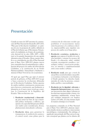 ARMADO RESUMEN BUEN VIVIR   12/1/09    3:20 PM   Page 5




              Presentación

              Cuando en enero de 2007 iniciamos la construc-              construcción de relaciones sociales que
              ción del Plan Nacional de Desarrollo 2007-2010,             posibiliten el reconocimiento mutuo
              “Plan para la Revolución Ciudadana”, no parti-              entre las personas y la confianza colecti-
              mos de cero. La propuesta de cambio, definida en            va, imprescindibles para impulsar este
              el Plan de Gobierno que el Movimiento País pre-             proceso de cambio en el largo plazo.
              sentó a la ciudadanía, en el marco de su participa-
              ción electoral de los años 2006, 2007 y 2008,            3. Revolución económica, productiva y
              trazó ya los grandes lineamientos de una agenda             agraria, para superar el modelo de exclu-
              alternativa para el Ecuador. Ahora, nuestro desa-           sión heredado y orientar los recursos del
              fío es su consolidación, por ello el Plan Nacional          Estado a la educación, salud, vialidad,
              para el Buen Vivir 2009-2013 plantea nuevos                 vivienda, investigación científica y tec-
              retos orientados hacia la materialización y radica-         nológica, trabajo y reactivación produc-
              lización del proyecto de cambio de la Revolución            tiva, en armonía y complementariedad
              Ciudadana, a la construcción de un Estado                   entre zonas rurales y urbanas.
              Plurinacionalidad e Intercultural y finalmente a
              alcanzar el Buen Vivir de las y los ecuatorianos.        4. Revolución social, para que a través de
                                                                          una política social articulada a una políti-
              Al igual que aquel Plan que rigió el anterior               ca económica incluyente y movilizadora,
              período de gobierno, el Plan 2009-2013 recoge               el Estado garantice los derechos funda-
              y busca concretar las revoluciones delineadas               mentales de todas las personas, comuni-
              por la Revolución Ciudadana. Dichas apuestas                dades, pueblos y nacionalidades.
              de cambio también constituyeron orientaciones
              para el proceso constituyente, que finalmente se         5. Revolución por la dignidad, soberanía e
              plasmaron en el nuevo pacto social que consti-              integración latinoamericana, para mante-
              tuye la Constitución de la República del                    ner una posición clara, digna y soberana en
              Ecuador. Tales revoluciones son:                            las relaciones internacionales y frente a los
                                                                          organismos multilaterales, avanzar hacia
                 1. Revolución constitucional y democráti-                una verdadera integración con América
                    ca, para sentar las bases de una comuni-              Latina y el Caribe, así como insertar al país
                    dad política incluyente y reflexiva, que              de manera estratégica en el mundo.
                    apuesta a la capacidad del país para definir
                    otro rumbo como sociedad justa, diversa,        Las propuestas contenidas en el Plan Nacional
                    plurinacional, intercultural y soberana.        para el Buen Vivir 2009-2013, plantean impor-
                                                                    tantes desafíos técnicos y políticos e innovaciones
                 2. Revolución ética, para garantizar la            metodológicas e instrumentales. Sin embargo, el
                    transparencia, la rendición de cuentas y        significado más profundo del Plan está en la rup-
                    el control social, como pilares para la         tura conceptual que plantea con los idearios del



                                                                                                                     5
 