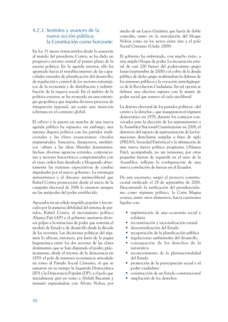 ARMADO RESUMEN BUEN VIVIR   12/1/09   3:20 PM    Page 50




                 4.2.3. Sentidos y avances de la                       medio de un Lucio Gutiérrez que hacía de doble
                        nueva acción pública:                          comodín, tanto en la articulación del bloque
                        la Constitución como horizonte                 Noboa como en los nexos entre éste y el polo
                                                                       Social Cristiano (Unda: 2008).
                 En los 31 meses transcurridos desde la asunción
                 al mando del presidente Correa, se ha dado un         El gobierno ha enfrentado, con mucho éxito, a
                 progresivo retorno estatal al primer plano de la      este amplio bloque de poder. La incautación esta-
                 escena política. En la agenda interna, ello ha        tal de casi 200 bienes del poderosísimo grupo
                 apuntado hacia el restablecimiento de las capa-       Isaías (septiembre de 2008) y el cobro de la deuda
                 cidades estatales de planificación del desarrollo,    pública de dicho grupo reafirmaban la defensa de
                 de regulación y control de los sectores estratégi-    los intereses públicos y la vocación antioligárqui-
                 cos de la economía y de distribución y redistri-      ca de la Revolución Ciudadana. En tal opción se
                 bución de la riqueza social. En el ámbito de la       delinea una efectiva ruptura con la matriz de
                 política exterior, se ha avanzado en una estrate-     poder social que sostuvo el ciclo neoliberal.
                 gia geopolítica que impulsa diversos procesos de
                 integración regional, así como una inserción          La derrota electoral de los partidos políticos –del
                 soberana en el contexto global.                       centro a la derecha–, que inauguraron el régimen
                                                                       democrático en 1979, durante los comicios con-
                 El esbozo y la puesta en marcha de una nueva          vocados para la elección de los representantes a
                 agenda pública ha supuesto, sin embargo, una          la Asamblea Nacional Constituyente en 2008, el
                 intensa disputa política con los partidos tradi-      deterioro del espacio de representación de las for-
                 cionales y las élites ecuatorianas: círculos          maciones derechistas surgidas a fines de siglo
                 empresariales, bancarios, financieros, mediáti-       (PRIAN, Sociedad Patriótica) y la afirmación de
                 cos –afines a las ideas liberales dominantes.         una nueva fuerza política progresista (Alianza
                 Incluso diversas agencias estatales, corporacio-      País), acompañada, no sin tensiones, por otras
                 nes y sectores burocráticos comprometidos con         pequeñas fuerzas de izquierda en el seno de la
                 el viejo orden han desafiado y bloqueado abier-       Asamblea, reflejan la configuración de una
                 tamente las extensas expectativas de cambio           nueva correlación de fuerzas en el Ecuador.
                 impulsadas por el nuevo gobierno. La estrategia
                 antisistémica y el discurso antineoliberal que        De este escenario, surgió el proyecto constitu-
                 Rafael Correa promocionó desde el inicio de la        cional ratificado el 28 de septiembre de 2008.
                 campaña electoral de 2006 lo situaron siempre         Descontando la ratificación del presidencialis-
                 en las antípodas del poder establecido.               mo como régimen político, la Carta Magna
                                                                       avanza, entre otros elementos, hacia cuestiones
                 Apoyados en un sólido respaldo popular y favore-      ligadas con:
                 cidos por la inmensa debilidad del sistema de par-
                 tidos, Rafael Correa, el movimiento político             • implantación de una economía social y
                 Alianza País (AP) y el gobierno asestaron diver-           solidaria
                 sos golpes a la estructura de poder que sostenía el      • reconstitución y racionalización estatal
                 modelo de Estado y de desarrollo desde la década         • descentralización del Estado
                 de los noventa. Las decisiones políticas del régi-       • recuperación de la planificación pública
                 men lo ubican, entonces, por fuera de la pugna           • regulaciones ambientales del desarrollo
                 hegemónica entre los dos sectores de las clases          • consagración de los derechos de la
                 dominantes que se han disputado el poder, prác-            naturaleza
                 ticamente, desde el retorno de la democracia en          • reconocimiento de la plurinacionalidad
                 1979: el polo de intereses económicos articulado           del Estado
                 en torno al Partido Social Cristiano, al que se          • promoción de la participación social y el
                 sumaron en su tiempo la Izquierda Democrática              poder ciudadano
                 (ID) y la Democracia Popular (DP), y el polo que         • construcción de un Estado constitucional
                 inicialmente giró en torno a Abdalá Bucaram y            • ampliación de los derechos
                 terminó expresándose con Álvaro Noboa, por



                 50
 