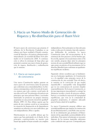 ARMADO RESUMEN BUEN VIVIR   12/1/09   3:21 PM    Page 54




                 5. Hacia un Nuevo Modo de Generación de
                    Riqueza y Re-distribución para el Buen Vivir


                 El nuevo pacto de convivencia que propone el          independencia. Estos principios no han sido para
                 gobierno de la Revolución Ciudadana es un             todas y todos; por el contrario, han sido expresio-
                 esfuerzo por hacer realidad el Estado constitu-       nes deliberadas de exclusión. La nueva
                 cional de derechos y de justicia, plurinacional e     Constitución parte del reconocimiento de la
                 intercultural y la sociedad del Buen Vivir plas-      existencia de estos procesos y de las brechas que,
                 mados en la Constitución 2008. A continua-            hoy en día, separan a los ecuatorianos entre sí. En
                 ción se esboza la estrategia de largo plazo que       este sentido, propone dejar atrás los principios
                 permitirá construir una nueva forma de genera-        rectores de una sociedad liberal utilitaria (que no
                 ción de riqueza, distribución y redistribución        supo poner en práctica el reconocimiento de los
                 que lo sustente.                                      derechos liberales) para conformar un igualitaris-
                                                                       mo republicano moderno.

                 5.1. Hacia un nuevo pacto                             Siguiendo valores socialistas que se fundamen-
                                                                       tan en el principio igualitario, la Constitución
                      de convivencia
                                                                       ve a la igualdad como principio rector de la
                                                                       construcción de otra sociedad. Para tal efecto,
                 Una nueva Constitución implica generar un             se sustenta en la convicción de que resulta
                 nuevo pacto de convivencia entre las personas         injustificable e inaceptable toda desigualdad
                 que conforman una comunidad política. La lite-        que no sea consecuencia de acciones elegidas
                 ratura contemporánea sobre la teoría de la justi-     responsablemente. En la nueva Constitución, se
                 cia enuncia que todo contrato social parte de         da una importancia trascendental a corregir las
                 una idea en la cual “los principios de justicia son   distancias sociales a través de procesos redistri-
                 principios que unas personas libres y racionales      butivos, y se reedita la vieja tesis de la propiedad
                 interesadas en promover sus propios intereses         republicana, que veía en la comunidad de
                 aceptarían en una posición inicial de igualdad”       pequeños propietarios, el cimiento adecuado
                 (Rawls, 1999: 11). Esto último supone que las         para la buena salud de la república.
                 partes de este contrato social no se encuentran
                 en situación de dominación ni de dependencia          La nueva Constitución propone edificar una
                 asimétrica en relación con otros individuos, que      sociedad republicana que auspicie la construcción
                 son independientes, libres e iguales.                 de una libertad positiva, concebida como un esta-
                                                                       do de no dominación que promueve el floreci-
                 Históricamente no es posible afirmar que los          miento de las capacidades y potencialidades de los
                 sujetos que han participado en el diseño de los       individuos. Para ejercer tal principio es necesario
                 principios constitucionales en nuestro país           disponer de los recursos materiales suficientes
                 hayan sigo iguales ni hayan actuado con completa      como condición sine qua non. Corresponde para



                 54
 