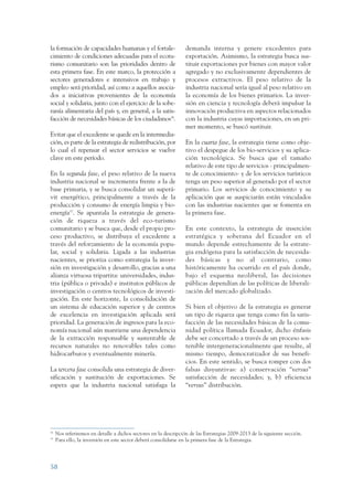 ARMADO RESUMEN BUEN VIVIR       12/1/09     3:21 PM     Page 58




                 la formación de capacidades humanas y el fortale-                 demanda interna y genere excedentes para
                 cimiento de condiciones adecuadas para el ecotu-                  exportación. Asimismo, la estrategia busca sus-
                 rismo comunitario son las prioridades dentro de                   tituir exportaciones por bienes con mayor valor
                 esta primera fase. En este marco, la protección a                 agregado y no exclusivamente dependientes de
                 sectores generadores e intensivos en trabajo y                    procesos extractivos. El peso relativo de la
                 empleo será prioridad, así como a aquellos asocia-                industria nacional sería igual al peso relativo en
                 dos a iniciativas provenientes de la economía                     la economía de los bienes primarios. La inver-
                 social y solidaria, junto con el ejercicio de la sobe-            sión en ciencia y tecnología deberá impulsar la
                 ranía alimentaria del país y, en general, a la satis-             innovación productiva en aspectos relacionados
                 facción de necesidades básicas de los ciudadanos36.               con la industria cuyas importaciones, en un pri-
                                                                                   mer momento, se buscó sustituir.
                 Evitar que el excedente se quede en la intermedia-
                 ción, es parte de la estrategia de redistribución, por            En la cuarta fase, la estrategia tiene como obje-
                 lo cual el repensar el sector servicios se vuelve                 tivo el despegue de los bio-servicios y su aplica-
                 clave en este período.                                            ción tecnológica. Se busca que el tamaño
                                                                                   relativo de este tipo de servicios - principalmen-
                 En la segunda fase, el peso relativo de la nueva                  te de conocimiento- y de los servicios turísticos
                 industria nacional se incrementa frente a la de                   tenga un peso superior al generado por el sector
                 base primaria, y se busca consolidar un superá-                   primario. Los servicios de conocimiento y su
                 vit energético, principalmente a través de la                     aplicación que se auspiciarán están vinculados
                 producción y consumo de energía limpia y bio-                     con las industrias nacientes que se fomenta en
                 energía37. Se apuntala la estrategia de genera-                   la primera fase.
                 ción de riqueza a través del eco-turismo
                 comunitario y se busca que, desde el propio pro-                  En este contexto, la estrategia de inserción
                 ceso productivo, se distribuya el excedente a                     estratégica y soberana del Ecuador en el
                 través del reforzamiento de la economía popu-                     mundo depende estrechamente de la estrate-
                 lar, social y solidaria. Ligada a las industrias                  gia endógena para la satisfacción de necesida-
                 nacientes, se prioriza como estrategia la inver-                  des básicas y no al contrario, como
                 sión en investigación y desarrollo, gracias a una                 históricamente ha ocurrido en el país donde,
                 alianza virtuosa tripartita: universidades, indus-                bajo el esquema neoliberal, las decisiones
                 tria (pública o privada) e institutos públicos de                 públicas dependían de las políticas de liberali-
                 investigación o centros tecnológicos de investi-                  zación del mercado globalizado.
                 gación. En este horizonte, la consolidación de
                 un sistema de educación superior y de centros                     Si bien el objetivo de la estrategia es generar
                 de excelencia en investigación aplicada será                      un tipo de riqueza que tenga como fin la satis-
                 prioridad. La generación de ingresos para la eco-                 facción de las necesidades básicas de la comu-
                 nomía nacional aún mantiene una dependencia                       nidad política llamada Ecuador, dicho énfasis
                 de la extracción responsable y sustentable de                     debe ser concertado a través de un proceso sos-
                 recursos naturales no renovables tales como                       tenible intergeneracionalmente que resulte, al
                 hidrocarburos y eventualmente minería.                            mismo tiempo, democratizador de sus benefi-
                                                                                   cios. En este sentido, se busca romper con dos
                 La tercera fase consolida una estrategia de diver-                falsas disyuntivas: a) conservación “versus”
                 sificación y sustitución de exportaciones. Se                     satisfacción de necesidades; y, b) eficiencia
                 espera que la industria nacional satisfaga la                     “versus” distribución.




                 36
                      Nos referiremos en detalle a dichos sectores en la descripción de las Estrategias 2009-2013 de la siguiente sección.
                 37
                      Para ello, la inversión en este sector deberá consolidarse en la primera fase de la Estrategia.




                 58
 