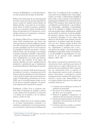 ARMADO RESUMEN BUEN VIVIR      12/1/09     3:20 PM     Page 6




                 Consenso de Washington1 y con las aproximacio-                  Buen Vivir “la satisfacción de las necesidades, la
                 nes más ortodoxas del concepto de desarrollo.                   consecución de una calidad de vida y muerte digna,
                                                                                 el amar y ser amado, y el florecimiento saludable de
                 El Buen Vivir forma parte de una larga búsqueda                 todos y todas, en paz y armonía con la naturaleza y
                 de modos, formas de vida que han impulsado los                  la prolongación indefinida de las culturas humanas.
                 actores sociales de América Latina durante las                  El Buen Vivir presupone tener tiempo libre para la
                 últimas décadas, como parte de sus reivindica-                  contemplación y la emancipación, y que las liberta-
                 ciones frente al modelo económico neoliberal.                   des, oportunidades, capacidades y potencialidades
                 En el caso ecuatoriano, dichas reivindicaciones                 reales de los individuos se amplíen y florezcan de
                 fueron incorporadas en la Constitución, convir-                 modo que permitan lograr simultáneamente aquello
                 tiéndose entonces en los principios y orientacio-               que la sociedad, los territorios, las diversas identida-
                 nes del nuevo pacto social.                                     des colectivas y cada uno -visto como un ser huma-
                                                                                 no universal y particular a la vez- valora como
                 No obstante, el Buen Vivir se construye continua-               objetivo de vida deseable (tanto material como sub-
                 mente desde reivindicaciones que buscan una                     jetivamente y sin producir ningún tipo de domina-
                 visión que supere los estrechos márgenes cuantita-              ción a un otro). Nuestro concepto de Buen Vivir
                 tivos del economicismo y permita la aplicación de               nos obliga a reconstruir lo público para reconocer-
                 un nuevo paradigma cuyo fin no sea los procesos                 nos, comprendernos y valorarnos unos a otros -
                 de acumulación material, mecanicista e intermi-                 entre diversos pero iguales- a fin de que prospere la
                 nable de bienes, sino que promueva un estrategia                posibilidad de reciprocidad y mutuo reconocimiento,
                 económica incluyente, sostenible y democrática;                 y con ello posibilitar la autorrealización y la cons-
                 es decir, que incorpore a los procesos de acumula-              trucción de un porvenir social compartido”
                 ción y redistribución a los actores que histórica-              (Ramírez, 2008: 387).
                 mente han sido excluidos de las lógicas del
                 mercado capitalista, así como a aquellas formas de              Esta ruptura conceptual que proponemos tiene
                 producción y reproducción que se fundamentan                    orientaciones éticas y principios que marcan el
                 en principios diferentes a dicha lógica de mercado.             camino hacia un cambio radical para la cons-
                                                                                 trucción de una sociedad justa, libre y democrá-
                 Asimismo, se construye desde las posiciones que                 tica. Las orientaciones éticas se expresan en
                 reivindican la revisión y reinterpretación de la                cinco dimensiones: justicia social y económica,
                 relación entre la naturaleza y los seres humanos,               justicia democrática y participativa, justicia
                 es decir, desde el tránsito del actual antropocen-              intergeneracional e interpersonal, justicia trans-
                 trismo al biopluralismo (Guimaraes en Acosta,                   nacional y justicia como imparcialidad. A su
                 2008): que la actividad humana realice un uso                   vez, propone desafíos al proyecto de cambio que
                 de los recursos naturales adaptado a la genera-                 se pueden sintetizar en:
                 ción (regeneración) natural de los mismos.
                                                                                     • Construir una sociedad que reconozca la
                 Finalmente, el Buen Vivir se construye tam-                           unidad en la diversidad.
                 bién desde la búsqueda de igualdad y justicia                       • Reconocer al ser humano como gregario
                 social, y desde el reconocimiento, la valoración                      que desea vivir en sociedad.
                 y el diálogo de los pueblos y de sus culturas,                      • Promover la igualdad, la integración y la
                 saberes y modos de vida.                                              cohesión social como pauta de convivencia.
                                                                                     • Garantizar progresivamente los derechos
                 Entonces, el Buen Vivir es un concepto comple-                        universales y la potenciación de las capa-
                 jo, no lineal, históricamente construido y en                         cidades humanas.
                 constante re-significación. Con estas precisiones,                  • Construir relaciones sociales y económi-
                 nos aventuramos a sintetizar qué entendemos por                       cas en armónica con la naturaleza.


                 1
                     Salida ideológica a la crisis del capitalismo que surge de una conferencia realizada por el Institute for International
                     Economics, en Washington, en 1989.




                 6
 