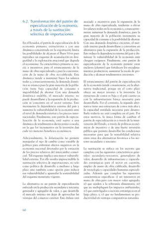 ARMADO RESUMEN BUEN VIVIR   12/1/09   3:21 PM   Page 60




                 6.2. Transformación del patrón de                   asociado a incentivos para la expansión de la
                      especialización de la economía,                mano de obra especializada, tendiente a elevar
                      a través de la sustitución                     los salarios reales en la economía y, consecuente-
                                                                     mente aumentar la demanda doméstica, pues la
                      selectiva de importaciones                     gran mayoría de la población incrementa su
                                                                     capacidad de consumo y la posibilidad de ahorrar.
                 En el Ecuador, el patrón de especialización de la   Con una demanda doméstica creciente, el mer-
                 economía primario, extractivista y con una          cado interno puede desarrollarse y convertirse en
                 dinámica concentrada en la exportación limita       alternativa para la expansión de la producción.
                 las posibilidades de alcanzar el Buen Vivir pues    Esto reduce la dependencia externa del país y dis-
                 reproduce un esquema de acumulación en desi-        minuye la vulnerabilidad de la economía ante
                 gualdad y la explotación irracional que degrada     choques exógenos. Finalmente, este patrón de
                 el ecosistema. Su característica primaria se aso-   especialización de la economía permite crear
                 cia a incentivos para el estancamiento de la        enclaves (clusters) que fortalecen los encadena-
                 mano de obra especializada y para la concentra-     mientos productivos; aumentar la escala de pro-
                 ción de la mano de obra no-calificada. Esta         ducción y alcanzar rendimientos crecientes.
                 dinámica tiende a mantener bajos los salarios
                 reales y, consecuentemente, la demanda domés-       El estancamiento del patrón de especialización
                 tica se estanca pues la gran mayoría de la pobla-   de la economía tiende a mantenerse, en la alter-
                 ción tiene baja capacidad de consumo e              nativa tradicional, porque en el corto plazo
                 imposibilidad de ahorrar. Con una demanda           ofrece un mayor retorno a la inversión. La
                 doméstica endeble, el mercado interno no            estructura de costos es baja y el país cuenta ya
                 puede desarrollarse y la expansión de la produc-    con la infraestructura básica necesaria para
                 ción se concentra en el sector externo. Esto        desarrollarla. Por el contrario, la segunda alter-
                 incrementa la dependencia externa del país y        nativa tiene una estructura de costos más alta y
                 aumenta la vulnerabilidad de la economía ante       la capacidad instalada necesaria para desarro-
                 el nivel de demanda exterior y los precios inter-   llarla todavía no está completa en el país. Por
                 nacionales. Finalmente, este patrón de especia-     estos motivos, la única forma de cambiar el
                 lización de la economía, está sujeto a una          patrón de especialización es a través de la inter-
                 dinámica de rendimientos decrecientes a escala,     vención del Estado, a través de políticas econó-
                 en la que los incrementos en la inversión dan       micas de incentivo y de una fuerte inversión
                 cada vez menores beneficios económicos.             pública que permita desarrollar las condiciones
                                                                     necesarias para que la rentabilidad relativa
                 Adicionalmente, la dolarización no permite          entre estas dos alternativas favorezca a los sec-
                 manipular el tipo de cambio como variable de        tores secundario y terciario.
                 política para enfrentar efectos negativos en la
                 economía nacional detonados por la variación        La sustitución se enfoca en los sectores que
                 de los precios relativos del intercambio comer-     cumplan con las siguientes características gene-
                 cial. Tal esquema implica una mayor vulnerabi-      rales: secundario-terciarios, generadores de
                 lidad externa. Por ello resulta imprescindible la   valor, desarrollo de infraestructura y capacida-
                 sustitución selectiva de importaciones, no solo     des estratégicas para el sector en cuestión,
                 como política de desarrollo a mediano y largo       empleo de mano de obra calificada, desarrollo
                 plazo sino también como opción para reducir         de tecnología y capacidades humanas especiali-
                 esa vulnerabilidad y apuntalar la sostenibilidad    zadas. Además que cumplan las siguientes
                 del esquema monetario vigente.                      características específicas: i) ser intensivos en
                                                                     mano de obra pero con mayor valor agregado;
                 La alternativa es un patrón de especialización      ii) que ayuden a la soberanía alimentaria; iii)
                 enfocado en la producción secundaria y terciaria,   que no multipliquen los impactos ambientales;
                 generador y agregador de valor, y que desarrolle    iv) que estén ligados a sectores estratégicos en el
                 el mercado interno sin dejar de aprovechar las      largo plazo; y, v) que no fundamenten su pro-
                 ventajas del comercio exterior. Este énfasis está   ductividad en ventajas comparativas naturales.



                 60
 
