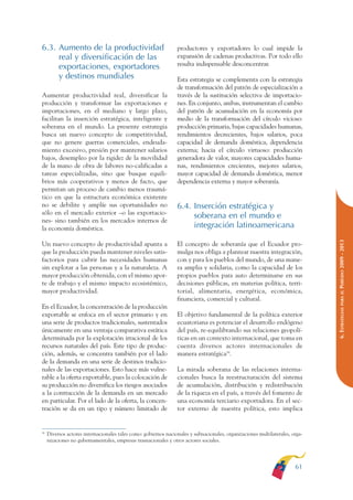 ARMADO RESUMEN BUEN VIVIR        12/1/09     3:21 PM     Page 61




                                                                                                                                             BUEN VIVIR
                                                                                                                                                PARA EL
              6.3. Aumento de la productividad                                 productores y exportadores lo cual impide la
                   real y diversificación de las                               expansión de cadenas productivas. Por todo ello




                                                                                                                                             PLAN NACIONAL
                   exportaciones, exportadores                                 resulta indispensable desconcentrar.
                   y destinos mundiales                                        Esta estrategia se complementa con la estrategia
                                                                               de transformación del patrón de especialización a
              Aumentar productividad real, diversificar la                     través de la sustitución selectiva de importacio-




                                                                                                                                                DEL
              producción y transformar las exportaciones e                     nes. En conjunto, ambas, instrumentan el cambio




                                                                                                                                             CONSTRUCCIÓN
              importaciones, en el mediano y largo plazo,                      del patrón de acumulación en la economía por
              facilitan la inserción estratégica, inteligente y                medio de la transformación del círculo vicioso:
              soberana en el mundo. La presente estrategia                     producción primaria, bajas capacidades humanas,
              busca un nuevo concepto de competitividad,                       rendimientos decrecientes, bajos salarios, poca




                                                                                                                                                DE
              que no genere guerras comerciales, endeuda-                      capacidad de demanda doméstica, dependencia




                                                                                                                                             EL PROCESO
              miento excesivo, presión por mantener salarios                   externa; hacia el círculo virtuoso: producción
              bajos, desempleo por la rigidez de la movilidad                  generadora de valor, mayores capacidades huma-
              de la mano de obra de labores no-calificadas a                   nas, rendimientos crecientes, mejores salarios,
              tareas especializadas, sino que busque equili-                   mayor capacidad de demanda doméstica, menor
              brios más cooperativos y menos de facto, que                     dependencia externa y mayor soberanía.
              permitan un proceso de cambio menos traumá-
              tico en que la estructura económica existente
              no se debilite y amplíe sus oportunidades no                     6.4. Inserción estratégica y
              sólo en el mercado exterior –o las exportacio-
                                                                                    soberana en el mundo e
              nes- sino también en los mercados internos de
              la economía doméstica.                                                integración latinoamericana




                                                                                                                                             PERÍODO 2009 - 2013
              Un nuevo concepto de productividad apunta a                      El concepto de soberanía que el Ecuador pro-
              que la producción pueda mantener niveles satis-                  mulga nos obliga a plantear nuestra integración,
              factorios para cubrir las necesidades humanas                    con y para los pueblos del mundo, de una mane-
              sin explotar a las personas y a la naturaleza. A                 ra amplia y solidaria, como la capacidad de los
              mayor producción obtenida, con el mismo apor-                    propios pueblos para auto determinarse en sus
              te de trabajo y el mismo impacto ecosistémico,                   decisiones públicas, en materias política, terri-
              mayor productividad.                                             torial, alimentaria, energética, económica,




                                                                                                                                                PARA EL
                                                                               financiera, comercial y cultural.
              En el Ecuador, la concentración de la producción




                                                                                                                                             6. ESTRATEGIAS
              exportable se enfoca en el sector primario y en                  El objetivo fundamental de la política exterior
              una serie de productos tradicionales, sustentados                ecuatoriana es potenciar el desarrollo endógeno
              únicamente en una ventaja comparativa estática                   del país, re-equilibrando sus relaciones geopolí-
              determinada por la explotación irracional de los                 ticas en un contexto internacional, que toma en
              recursos naturales del país. Este tipo de produc-                cuenta diversos actores internacionales de
              ción, además, se concentra también por el lado                   manera estratégica38.
              de la demanda en una serie de destinos tradicio-
              nales de las exportaciones. Esto hace más vulne-                 La mirada soberana de las relaciones interna-
              rable a la oferta exportable, pues la colocación de              cionales busca la reestructuración del sistema
              su producción no diversifica los riesgos asociados               de acumulación, distribución y redistribución
              a la contracción de la demanda en un mercado                     de la riqueza en el país, a través del fomento de
              en particular. Por el lado de la oferta, la concen-              una economía terciario exportadora. En el sec-
              tración se da en un tipo y número limitado de                    tor externo de nuestra política, esto implica


              38
                   Diversos actores internacionales tales como: gobiernos nacionales y subnacionales, organizaciones multilaterales, orga-
                   nizaciones no gubernamentales, empresas trasnacionales y otros actores sociales.




                                                                                                                                      61
 