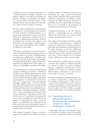ARMADO RESUMEN BUEN VIVIR   12/1/09    3:21 PM    Page 62




                 establecer en el corto, mediano y largo plazo, un       podremos generar la demanda externa de una
                 esquema de alianzas estratégicas, alineadas con         producción que ocupe y genere cíclicamente
                 nuestros objetivos nacionales; de tal forma que         mano de obra calificada, redes sociales más for-
                 podamos fortalecer ejes alternativos de relacio-        talecidas y coherentes con el ambiente e infra-
                 nes internacionales enfocados hacia el Sur,             estructura de calidad. De ahí que, la premisa de
                 dejando atrás las cartas de intención y las agen-       posibilitar el acceso a mecanismos de comercio
                 das condicionadas de gobiernos anteriores.              justo se vea encarnada en la promoción de
                                                                         Acuerdos Comerciales para el Desarrollo.
                 El nuevo orden internacional que perseguimos
                 es multipolar, con protagonismo de los pueblos          Complementariamente, el uso de subsidios,
                 del Sur; favorece el multilateralismo en su             aranceles y salvaguardas para la sustitución
                 arquitectura institucional y propicia novedosos         selectiva de importaciones, en el marco de los
                 procesos de integración, cooperación para el            acuerdos internacionales, es clave.
                 desarrollo y diálogo político armónico. El punto
                 privilegiado para construir estos espacios, es la       Otro objetivo de la política económica es redu-
                 promoción del regionalismo latinoamericano.             cir al mínimo la intermediación; y ampliar el
                 Por ello, tanto la UNASUR, como la ALBA y               universo de actores en el comercio internacio-
                 la OELAC son prioridades.                               nal, dando oportunidades en la participación de
                                                                         la riqueza generada en procesos productivos
                 El Ecuador es promotor de la construcción de la         innovadores a asociaciones, cooperativas y otras
                 Nueva Arquitectura Financiera Internacional, por        formas de organización económica comunitaria,
                 lo cual, promueve la creación y el fortalecimiento      para que se vuelvan dínamos de la economía
                 de instituciones multilaterales, sin reglas exclu-      social y solidaria proyectada a nivel mundial.
                 yentes para la toma de decisiones, cuyas políticas
                 de fomento del desarrollo se centran en la satisfac-    Parte del desafío de producir bienes y servicios
                 ción de las necesidades básicas de los pueblos y se     con gran valor agregado, es vital el uso del aho-
                 alinean a sus prioridades nacionales y territoriales.   rro externo en forma de inversión extranjera
                                                                         directa y cooperación internacional no reem-
                 La construcción de un sistema de compensación           bolsable (en sus formas de asistencia técnica,
                 de pagos coordinado por los bancos centrales de         financiamiento y donaciones en especie), para
                 la región, va mas allá del simple interés de contar     la inversión en ciencia y tecnología.
                 con una moneda común y la disminución de los
                 costos de transacción para los flujos comerciales       El Ecuador proclama la movilidad humana como
                 interregionales. La instauración del Sistema            un derecho constitucional y condena todo acto
                 Único de Compensación Comercial Regional                de xenofobia, discriminación y rechazo tanto a
                 (SUCRE) significa contar con un mecanismo               nuestros connacionales en el exterior, como a los
                 regional para la estabilización y la integración de     extranjeros que habitan en nuestro país. Esto faci-
                 los mercados financieros con un enfoque de auto-        lita crear espacios de diálogo político y coopera-
                 nomía frente a la política monetaria y a la histó-      ción para el desarrollo con los pueblos del mundo.
                 rica y onerosa intermediación financiera de los
                 centros hegemónicos del poder económico glo-
                 bal. Contar con él, posibilitará la integración de      6.5. Transformación de la
                 nuevos actores económicos y comerciales en los
                                                                              educación superior y
                 procesos de intercambio de bienes y servicios,
                 debido a la disminución de la dependencia del                transferencia de conocimiento
                 dólar u otra divisa como mecanismo de pago; ya               a través de ciencia,
                 que ello beneficia al país dueño de la moneda por            tecnología e innovación
                 el simple hecho de emitirla.
                                                                         La educación superior y la investigación asocia-
                 Sólo mediante la apertura de nuevos nichos de           da a ella deben concebirse como un bien públi-
                 mercado en condiciones favorables para el país          co en tanto su desarrollo beneficia a la sociedad



                 62
 