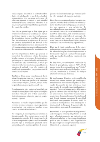 ARMADO RESUMEN BUEN VIVIR    12/1/09   3:21 PM    Page 63




                                                                                                                             BUEN VIVIR
                                                                                                                                PARA EL
              en su conjunto más allá de su usufructo indivi-        gación a fin de crear sinergias que permitan apor-
              dual o privado. Ecuador es uno de los países lati-     tar valor agregado a la industria nacional.




                                                                                                                             PLAN NACIONAL
              noamericanos con menores coberturas de
              educación superior, es, entonces, una prioridad        Dado el rezago que tiene el país en investigación,
              aumentar el acceso a este nivel educativo. A la        debe ser prioridad de la cooperación internacio-
              par, se debe garantizar igualdad de oportunida-        nal la transferencia tecnológica y de conocimien-
              des para todas y todos.                                tos que apunten a una satisfacción de




                                                                                                                                DEL
                                                                     necesidades básicas más eficiente y con calidad




                                                                                                                             CONSTRUCCIÓN
              Para ello, en primer lugar se debe lograr que el       así como a la consolidación de la industria nacio-
              nivel socioeconómico no constituya un impedi-          nal. De la misma forma, toda inversión extranje-
              mento para ingresar ya sea a través de becas, ayu-     ra directa deberá ser portadora de tecnología y de
              das económicas, cuotas o créditos educativos.          conocimiento que puedan ser aprovechados




                                                                                                                                DE
              Esto, sin menoscabar la importancia de que ope-        como parte de su desarrollo endógeno, sin estar




                                                                                                                             EL PROCESO
              ren criterios meritocráticos. En relación a esto       sometido a condicionalidades y dependencias.
              último, debe implementarse un sistema de nivela-
              ción que permita dar tratamiento a las desigualda-     Dado que la biodiversidad es una de las princi-
              des educativas existentes en los niveles inferiores.   pales ventajas comparativas, es prioritario gene-
                                                                     rar información a partir de esta riqueza natural a
              Especial importancia habrá que prestar al              través de investigación y ciencias básicas y apli-
              control de las diferentes ofertas formativas           cadas que puedan desarrollarse en armonía con
              involucradas en el conjunto de instituciones           su objeto.
              que integran el campo de la educación superior
              -universitaria y no universitaria-, a fin de que       En este marco, es fundamental contar con un
              esta diversidad no involucre desigualdades en          banco de gernoplasma, tejidos y ADN. De la
              términos de calidad y por ello participe de            misma forma, la construcción de una “biópolis”




                                                                                                                             PERÍODO 2009 - 2013
              una lógica segmentadora y reproductivista de           implica investigar todo aquello ligado a la pro-
              una sociedad injusta.                                  ducción, transmisión y consumo de energías
                                                                     alternativas limpias y eficientes.
              También se deben atacar otras formas de discri-
              minación negativa -tanto en el acceso como en          De igual manera, deberá ser política pública la
              el proceso de formación- producto de considera-        inversión en talentos humanos que estudien prio-
              ciones de tipo religioso, cultural, étnico, políti-    ritariamente en áreas específicas ligadas a las nece-




                                                                                                                                PARA EL
              co-partidario, género, opción sexual, etc.             sidades de desarrollo del país, a través de becas
                                                                     para estudios de postgrado en universidades de pri-




                                                                                                                             6. ESTRATEGIAS
              Es indispensable, para garantizar la calidad, sos-     mer nivel. Dentro del mismo campo, deben existir
              tener la máxima objetividad, imparcialidad y los       políticas concretas para evitar la fuga de cerebros
              más altos estándares para evaluar y acreditar a        así como acciones para repatriar a ecuatorianas y
              las instituciones de educación superior, sus pro-      ecuatorianos altamente formados. En esta línea, el
              gramas y carreras.                                     país deberá fomentar programas de movilidad
                                                                     estudiantil principalmente de cuarto nivel, de
              Asimismo, se vuelve imprescindible que las             docentes e investigadores a nivel interregional e
              personas con más formación y más experiencia           internacional en búsqueda de generar redes de
              investigativa y en docencia, accedan a una             intercambio y generación de conocimiento.
              carrera académica-investigativa.
                                                                     Finalmente, se debe garantizar la responsabili-
              Por otra parte, la investigación que se realiza en     dad indelegable estatal y del gobierno (y no el
              las universidades debe transformarse en uno de         papel subsidiario y desertor que ha tenido en las
              los principales puntales de la transformación de       últimas décadas) en la elaboración de políticas
              la economía primario exportadora. Resulta indis-       públicas para el campo, so pena de profundizar
              pensable ligar la investigación producida en las       los gravosos procesos de privatización y mercan-
              universidades a los institutos públicos de investi-    tilización de la educación superior.



                                                                                                                      63
 