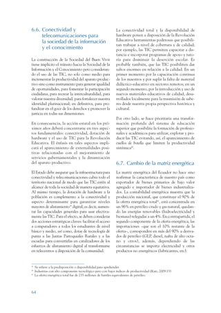 ARMADO RESUMEN BUEN VIVIR       12/1/09    3:21 PM     Page 64




                 6.6. Conectividad y                                            La conectividad total y la disponibilidad de
                      telecomunicaciones para                                   hardware ponen a disposición de la Revolución
                      la sociedad de la información                             Educativa herramientas poderosas que posibili-
                                                                                tan trabajar a nivel de cobertura y de calidad;
                      y el conocimiento                                         por ejemplo, las TIC permiten capacitar a dis-
                                                                                tancia e incorporar programas de apoyo y tuto-
                 La construcción de la Sociedad del Buen Vivir                  ría para disminuir la deserción escolar. Es
                 tiene implícito el tránsito hacia la Sociedad de la            probable también, que las TIC posibiliten dar
                 Información y el Conocimiento pero consideran-                 saltos enormes en relación a la calidad. En un
                 do el uso de las TIC, no solo como medio para                  primer momento por la capacitación continua
                 incrementar la productividad del aparato produc-               de los maestros y por suplir la falta de material
                 tivo sino como instrumento para generar igualdad               didáctico-educativo en sectores remotos; en un
                 de oportunidades, para fomentar la participación               segundo momento, por la introducción y uso de
                 ciudadana, para recrear la interculturalidad, para             nuevos materiales educativos de calidad, desa-
                 valorar nuestra diversidad, para fortalecer nuestra            rrollados localmente para la trasmisión de sabe-
                 identidad plurinacional; en definitiva, para pro-              res desde nuestra propia perspectiva histórica y
                 fundizar en el goce de los derechos y promover la              cultural.
                 justicia en todas sus dimensiones.
                                                                                Por otro lado, se hace prioritaria una transfor-
                 En consecuencia, la acción estatal en los pró-                 mación profunda del sistema de educación
                 ximos años deberá concentrarse en tres aspec-                  superior que posibilite la formación de profesio-
                 tos fundamentales: conectividad, dotación de                   nales y académicos para utilizar, explotar y pro-
                 hardware y el uso de TIC para la Revolución                    ducir las TIC evitando, así, el aparecimiento de
                 Educativa. El énfasis en tales aspectos impli-                 cuellos de botella que limiten la productividad
                 cará el aparecimiento de externalidades posi-                  sistémica40.
                 tivas relacionadas con el mejoramiento de
                 servicios gubernamentales y la dinamización
                 del aparato productivo.                                        6.7. Cambio de la matriz energética
                 El Estado debe asegurar que la infraestructura para            La matriz energética del Ecuador no hace sino
                 conectividad y telecomunicaciones cubra todo el                reafirmar la característica de nuestro país como
                 territorio nacional de modo que las TIC estén al               exportador de bienes primarios de bajo valor
                 alcance de toda la sociedad de manera equitativa.              agregado e importador de bienes industrializa-
                 Al mismo tiempo, la dotación de hardware a la                  dos. La contabilidad energética muestra que la
                 población es complemento a la conectividad y                   producción nacional, que constituye el 90% de
                 aspecto determinante para garantizar niveles                   la oferta energética total41, está concentrada en
                 mayores de alistamiento39 digital; es decir, aumen-            un 96% en petróleo crudo y gas natural, quedan-
                 tar las capacidades generales para usar efectiva-              do las energías renovables (hidroelectricidad y
                 mente las TIC. Para el efecto, se deben considerar             biomasa) relegadas a un 4%. En contrapartida, el
                 dos acciones estratégicas claves: facilitar el acceso          segundo componente de la oferta energética, las
                 a computadores a todos los estudiantes de nivel                importaciones –que son el 10% restante de la
                 básico y medio, así como, dotar de tecnología de               oferta–, corresponden en más del 90% a deriva-
                 punta a las Juntas Parroquiales Rurales y a las                dos de petróleo (GLP, diesel, nafta de alto octa-
                 escuelas para convertirlas en catalizadores de los             no y otros), además, dependiendo de las
                 esfuerzos de alistamiento digital al transformarse             circunstancias se importa electricidad y otros
                 en telecentros a disposición de la comunidad.                  productos no energéticos (lubricantes, etc).


                 39
                      Se refiere a la predisposición o disponibilidad para aprehender.
                 40
                      Industrias con alto componente tecnológico pero con bajos índices de productividad (Katz, 2009:13)
                 41
                      La oferta energética total fue de 235 millones de barriles equivalentes de petróleo.




                 64
 
