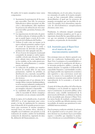 ARMADO RESUMEN BUEN VIVIR   12/1/09    3:21 PM    Page 65




                                                                                                                          BUEN VIVIR
                                                                                                                             PARA EL
              El cambio de la matriz energética tiene varios         Adicionalmente, en el corto plazo, los proyec-
              componentes:                                           tos orientados al cambio de la matriz energéti-




                                                                                                                          PLAN NACIONAL
                                                                     ca que ya han comenzado deben continuar
                 • Incrementar la participación de las ener-         desarrollándose al igual que los proyectos de
                   gías renovables. Para ello, los proyectos         pequeña envergadura que son factibles de eje-
                   hidroeléctricos deben ejecutarse sin dila-        cutar. Por ejemplo, focos ahorradores; importa-
                   ción y, adicionalmente, debe impulsarse           ción de electrodomésticos energéticamente




                                                                                                                             DEL
                   los proyectos de utilización de otras ener-       eficientes; entre otros.




                                                                                                                          CONSTRUCCIÓN
                   gías renovables: geotermia, biomasa, eóli-
                   ca y solar.                                       Finalmente, la soberanía integral contempla
                 • Las importaciones de derivados de petró-          también la soberanía energética, por lo que es
                   leo deben reducirse al mínimo posible, lo         importante desarrollar las capacidades producti-




                                                                                                                             DE
                   que se puede lograr a través de la cons-          vas que nos permitan el autoabastecimiento




                                                                                                                          EL PROCESO
                   trucción de la Refinería del Pacífico.            energético, en particular, de electricidad.
                 • Utilizar el crudo como un insumo en la
                   nueva refinería permitirá cambiar el per-
                   fil actual de exportación de crudo a              6.8. Inversión para el Buen Vivir
                   exportaciones de derivados de petróleo,
                                                                          en el marco de una
                   productos de valor agregado más alto.
                 • Al ser el sector de transporte el principal            macroeconomía sostenible
                   consumidor de energía se vuelve impres-
                   cindible volverlo más eficiente. El trans-        Esta estrategia tiene por objetivo general cons-
                   porte además tiene serias implicaciones           truir tres condiciones fundamentales para el
                   en las ciudades, en las cuales genera pro-        Buen Vivir. La primera es la sostenibilidad eco-
                   blemas de embotellamientos y contami-             nómica a través de la canalización del ahorro a




                                                                                                                          PERÍODO 2009 - 2013
                   nación ambiental.                                 la inversión productiva, pública y privada, de
                 • La reducción de pérdidas por transfor-            manera eficiente. La segunda es el desarrollo de
                   mación de energía debe ser una tarea              capacidades humanas y oportunidades sociales,
                   permanente; también las pérdidas en               que hagan posible una organización económica
                   distribución son, a menudo, susceptibles          más equitativa y una convivencia social más
                   de ser reducidas con las adecuadas medi-          justa. La tercera es la acumulación de capital
                   das técnicas.                                     productivo necesario para cambiar el patrón de




                                                                                                                             PARA EL
                 • Los programas para el uso eficiente de la         especialización de la economía y el modo de
                   energía deben centrarse fundamentalmen-           acumulación.




                                                                                                                          6. ESTRATEGIAS
                   te en los sectores industrial y residencial. El
                   sector estatal debe ser ejemplo en el consu-      A partir de la línea de política de la Revolución
                   mo energético eficiente y responsable.            Ciudadana y con la entrada en vigencia de la
                 • La ciudadanía debe generar conciencia             nueva Constitución, la inversión pública cobra
                   sobre la necesidad de ahorro energético           relevancia como variable instrumental de la
                   consistente con un consumo sustentable.           intervención del Estado y se definirá en función
                                                                     de las necesidades para alcanzar el Buen Vivir.
              Desde la óptica de la planificación, el período        Las metas fiscales de resultado y endeudamien-
              2009-2013 es el más importante pues corres-            to son las variables que deberán ajustarse a estas
              ponde a la fase de implantación los cimientos          necesidades, de manera que garanticen la soste-
              para el desarrollo de los grandes proyectos nece-      nibilidad macroeconómica.
              sarios para reorientar al sistema energético
              nacional hacia un sistema eficaz, eficiente y          Para la primera condición señalada, la reforma
              amigable con el ambiente; este periodo es el de        de la seguridad social es un punto clave: per-
              realización de estudios, análisis de factibilidad,     mite destinar sus excedentes hacia actividades
              evaluación de alternativas, ingeniería de deta-        seguras y rentables que impulsen la produc-
              lle, definición del financiamiento, etc.               ción y fortalezcan su sostenibilidad en el largo



                                                                                                                    65
 