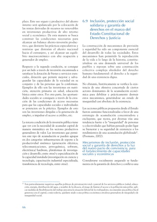 ARMADO RESUMEN BUEN VIVIR        12/1/09     3:21 PM      Page 66




                 plazo. Este uso seguro y productivo del ahorro                      6.9 Inclusión, protección social
                 interno será apalancado por la colocación de                            solidaria y garantía de
                 las rentas derivadas de recursos no renovables                          derechos en el marco del
                 en inversiones productivas de alto retorno
                 social y económico. De esta manera se busca                             Estado Constitucional de
                 construir las condiciones necesarias para                               Derechos y Justicia
                 alcanzar un balance ahorro-inversión produc-
                 tivo, que destierre las prácticas especulativas y                   La construcción de mecanismos de previsión
                 rentistas que distraían el ahorro nacional                          y seguridad ha sido un componente esencial
                 hacia el extranjero, y así alcanzar un equili-                      del desarrollo de todas las sociedades. Estos
                 brio macroeconómico con alta ocupación y                            mecanismos han permitido la reproducción
                 generador de empleo.                                                de la vida a lo largo de la historia, constitu-
                                                                                     yéndose en una demanda universal de los
                 Respecto a la segunda condición, se consigue                        pueblos y reposan sobre una construcción
                 por un lado a través de inversión encaminada a                      colectiva compleja alrededor del derecho
                 satisfacer la dotación de bienes y servicios esen-                  humano fundamental: el derecho a la seguri-
                 ciales, dotación que permite mejorar y salva-                       dad de una existencia digna.
                 guardar las capacidades de la sociedad en su
                 conjunto y de las personas que la conforman.                        No obstante, históricamente se verifica la exis-
                 Ejemplos de ello son las inversiones en nutri-                      tencia de una ofensiva concertada de ciertos
                 ción, atención primaria en salud, educación                         actores dominantes de la acumulación econó-
                 básica entre otros. Por otra parte, las oportuni-                   mica para debilitar y prácticamente destruir
                 dades sociales se consiguen a través de la crea-                    estos mecanismos, generándose un estado de
                 ción de las condiciones de acceso necesarias                        inseguridad casi absoluta de la existencia.
                 para que las capacidades sociales e individuales
                 se potencien en la práctica. Ejemplos de esto                       Las acciones públicas propuestas desde el Estado
                 son las inversiones dirigidas a la generación de                    fueron asimismo funcionalizadas a favor de una
                 empleo, a impulsar el acceso a crédito, etc.                        estrategia de acumulación concentradora y
                                                                                     excluyente, que recrea, por diversas vías una
                 La tercera condición de la inversión pública tiene                  tendencia fuerte a la “inseguridad” de personas
                 que ver con la necesidad de acumular capital de                     y colectividades que habían pensado poder ligar
                 manera sistemática en los sectores productivos                      su bienestar y su seguridad de existencia a los
                 generadores de valor. Las inversiones que permi-                    rendimientos de una acumulación globalizada42.
                 ten este tipo de acumulación se pueden agrupar                      (Peemans, 2002).
                 en dos categorías: infraestructura de soporte a la
                 productividad sistémica (generación eléctrica,                      Mecanismos de inclusión, protección
                 telecomunicaciones, petroquímica, software,                         social y garantía de derechos a la luz
                                                                                     del nuevo pacto de convivencia, para
                 electrónica/ hardware, plataformas de investiga-                    el fortalecimiento de capacidades
                 ción y desarrollo, entre otras) y especialización de                sociales y económicas
                 la capacidad instalada (investigación en ciencia y
                 tecnología, capacitación industrial especializada,                  Considerarse socialmente asegurado se funda-
                 transferencia de tecnología, entre otras).                          menta en la garantía de derechos y conlleva una




                 42
                      Son particularmente negativas aquellas políticas de privatización total o parcial de los servicios públicos (salud, educa-
                      ción, energía, distribución del agua, a nombre de la eficacia, al riesgo de limitar el acceso a la población más pobre; apli-
                      car medidas de flexibilización del trabajo precariza la situación laboral de los trabajadores, recomendar una política fiscal
                      generosa con el capital, y más todavía, quedarse atado a una política económica ortodoxa generadora de inequidad y de
                      inseguridad social.




                 66
 