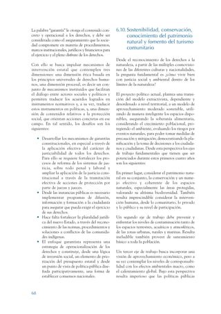 ARMADO RESUMEN BUEN VIVIR    12/1/09   3:21 PM   Page 68




                 La palabra “garantía” le otorga el contenido con-      6.10. Sostenibilidad, conservación,
                 creto y operacional a los derechos, y debe ser               conocimiento del patrimonio
                 considerada como el aseguramiento que la socie-              natural y fomento del turismo
                 dad compromete en materia de procedimientos,
                 marcos institucionales, jurídicos y financieros para         comunitario
                 el ejercicio y el pleno disfrute de los derechos.
                                                                        Desde el reconocimiento de los derechos a la
                 Con ello se busca impulsar mecanismos de               naturaleza, a partir de las múltiples cosmovisio-
                 intervención estatal que contemplen tres               nes de las diferentes culturas y nacionalidades,
                 dimensiones: una dimensión ética basada en             la pregunta fundamental es ¿cómo vivir bien
                 los principios universales de derechos huma-           con justicia social y ambiental dentro de los
                 nos, una dimensión procesal, es decir un con-          límites de la naturaleza?
                 junto de mecanismos instituidos que facilitan
                 el diálogo entre actores sociales y políticos y        El proyecto político actual, plantea una transi-
                 permiten traducir los acuerdos logrados en             ción del modelo extractivista, dependiente y
                 instrumentos normativos y, a su vez, traducir          desordenado a nivel territorial, a un modelo de
                 estos instrumentos en políticas, y, una dimen-         aprovechamiento moderado sostenible, utili-
                 sión de contenidos relativos a la protección           zando de manera inteligente los espacios dispo-
                 social, que orientan acciones concretas en ese         nibles, asegurando la soberanía alimentaria,
                 campo. En tal sentido, los desafíos son los            considerando el crecimiento poblacional, pro-
                 siguientes:                                            tegiendo el ambiente, evaluando los riesgos por
                                                                        eventos naturales, para poder tomar medidas de
                      • Desarrollar los mecanismos de garantías         precaución y mitigación; democratizando la pla-
                        constitucionales, en especial a través de       nificación y la toma de decisiones a los ciudada-
                        la aplicación efectiva del carácter de          nos y ciudadanas. Desde esta perspectiva los ejes
                        justiciabilidad de todos los derechos.          de trabajo fundamentales que tienen que ser
                        Para ello se requiere fortalecer los pro-       potenciados durante estos primeros cuatro años
                        cesos de reforma de los sistemas de jus-        son los siguientes:
                        ticia, sobre todo penal y laboral y
                        ampliar la aplicación de la justicia cons-      En primer lugar, considerar el patrimonio natu-
                        titucional a través de la tramitación           ral en su conjunto, la conservación y un mane-
                        efectiva de acciones de protección por          jo efectivo y coherente de los espacios
                        parte de juezas y jueces.                       naturales, especialmente las áreas protegidas,
                      • Desde las instancias públicas es necesario      valorando su altísima biodiversidad. También
                        implementar programas de difusión,              resulta imprescindible considerar la interven-
                        información y formación a la ciudadanía         ción humana, desde lo comunitario, lo privado
                        para asegurar que pueda exigir el ejercicio     y lo público y su nivel de participación.
                        de sus derechos.
                      • Hace falta fortalecer la pluralidad jurídi-     Un segundo eje de trabajo debe prevenir y
                        ca del nuevo Estado, a través del recono-       enfrentar los niveles de contaminación tanto de
                        cimiento de las normas, procedimientos y        los espacios terrestres, acuáticos y atmosféricos,
                        soluciones a conflictos de las comunida-        de las zonas urbanas, rurales y marinas. Resulta
                        des indígenas.                                  ineludible también proveer de saneamiento
                      • El enfoque garantista representa una            básico a toda la población.
                        estrategia de operacionalización de los
                        derechos y constituye, desde una lógica         Un tercer eje de trabajo busca incorporar una
                        de inversión social, un elemento de prio-       visión de aprovechamiento económico, pero a
                        rización del presupuesto estatal y desde        su vez contemplar los niveles de corresponsabi-
                        un punto de vista de política pública dise-     lidad con los efectos ambientales macro, como
                        ñada participativamente, una forma de           el calentamiento global. Bajo esta perspectiva
                        establecer consensos nacionales.                resulta imperioso que las políticas públicas



                 68
 