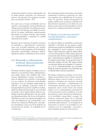 ARMADO RESUMEN BUEN VIVIR       12/1/09     3:21 PM    Page 69




                                                                                                                                       BUEN VIVIR
                                                                                                                                          PARA EL
              actúen para mitigar los efectos ambientales y de              Esta estrategia propone mecanismos para lograr
              la misma manera, responder con alternativas                   transformar el territorio ecuatoriano así como




                                                                                                                                       PLAN NACIONAL
              nuevas o incorporarse a las existentes, un ejem-              para impulsar una re-distribución de la riqueza
              plo es la iniciativa Yasuní – ITT.                            entre los territorios. Incluye lineamientos de
                                                                            política pública para la gestión y planificación
              Un cuarto eje es el agua considerada como un                  del territorio ecuatoriano con el objeto de coor-
              derecho y un patrimonio nacional. Resulta una                 dinar acciones entre niveles de gobierno a fin de




                                                                                                                                          DEL
              obligación para el Estado y la población mante-               propiciar la complementariedad y la sinergia.




                                                                                                                                       CONSTRUCCIÓN
              ner el ciclo vital del agua, la calidad y la canti-
              dad de la misma; distribuirla equitativamente
              priorizando el consumo humano, aprovecharla                   El impulso a una estructura territorial
              con responsabilidad, y garantizar la calidad                  nacional policéntrica, articulada y




                                                                                                                                          DE
              ambiental de la misma.                                        complementaria




                                                                                                                                       EL PROCESO
              El quinto eje lo constituye el impulso al turismo             Los territorios deben ser entendidos con funciones
              de naturaleza y especialmente comunitario,                    específicas y articularse de una manera comple-
              como una actividad alternativa que permite                    mentaria que promueva la igualdad de oportunida-
              aprovechar el valor paisajístico de la naturaleza,            des, asegurando el acceso equitativo a servicios
              generando oportunidades educativas, lúdicas,                  básicos, salud, educación, nutrición, hábitat digno
              además de trabajo y redistribución de la riqueza.             y a los recursos productivos. Ello requiere promover
                                                                            asociaciones entre diversos espacios geográficos del
                                                                            país y particularmente impulsar la conformación
              6.11. Desarrollo y ordenamiento                               de sistemas estructurados en red que favorezcan el
                                                                            desarrollo endógeno del país. Ello implica rebasar
                    territorial, desconcentración
                                                                            concepciones planas que propugnan la competen-
                    y descentralización




                                                                                                                                       PERÍODO 2009 - 2013
                                                                            cia y no la complementariedad, que pretenden
                                                                            hablar de territorios ganadores sin comprender que
              El término territorio implica, en algunos casos, la           no debería haber territorios perdedores.
              referencia a una división político administrativa,
              pero puede incluir otras unidades tales como                  El enfoque territorial se entrelaza con los doce
              cuencas hidrográficas, espacios económicos o                  objetivos para el Buen Vivir. Lo hace a través de
              áreas de influencia de un pueblo o nacionalidad               diferentes medios entre los cuales se cuenta el




                                                                                                                                          PARA EL
              con un conjunto de relaciones interculturales                 propiciar y fortalecer una estructura nacional
              específicas. A su vez, el término región puede ser            policéntrica, articulada y complementaria de




                                                                                                                                       6. ESTRATEGIAS
              utilizado con múltiples acepciones: desde la                  asentamientos humanos, para avanzar hacia la
              homogeneidad de una de las variables de análisis,             integración entre niveles dentro del sistema
              desde la polarización funcional de una actividad              urbano con la correspondiente jerarquización
              económica o de un núcleo urbano, desde sus cua-               en la prestación de servicios públicos, así como
              lidades de gestión administrativa así como desde              para mejorar y hacer eficientes la infraestructu-
              una dimensión política. En el caso de Ecuador se              ra de movilidad, conectividad y energía. Un
              identifican tres tipos: las regiones geográficas, las         elemento transversal dentro de la estrategia
              zonas de planificación que corresponden a ins-                territorial constituye el impulso a la producción,
              tancias de coordinación del Ejecutivo y las regio-            la productividad sistémica45, la investigación, la
              nes autonómicas como un nivel de gobierno en                  innovación, la ciencia y la tecnología en con-
              construcción de acuerdo a lo estipulado por la                cordancia con las capacidades, vocaciones y
              Constitución.                                                 potencialidades propias de cada territorio.



              45
                   Es importante remarcar la importancia de priorizar la generación de empleo y riqueza por sobre la acumulación que
                   busca básicamente la rentabilidad financiera y la explotación de los recursos naturales.




                                                                                                                                69
 