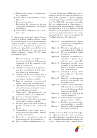 ARMADO RESUMEN BUEN VIVIR   12/1/09   3:20 PM   Page 7




                 • Edificar una convivencia solidaria, frater-     Con estos fundamentos, el Plan aterriza en lo
                   na y cooperativa.                               concreto y propone una lógica de planificación a
                 • Consolidar relaciones de trabajo y de ocio      partir de los siguientes 12 grandes objetivos
                   liberadoras.                                    nacionales, los mismos que ya fueron planteados
                 • Reconstruir lo público.                         en el Plan 2007-2010 y que ahora son actualiza-
                 • Profundizar la construcción de una              dos bajo parámetros que se relacionan con el
                   democracia representativa, participativa        desempeño de las metas nacionales, con las dis-
                   y deliberativa.                                 tintas propuestas de acción pública sectorial y
                 • Consolidar un Estado democrático, plura-        territorial, y principalmente con la necesidad de
                   lista y laico.                                  concretar los desafíos derivados del nuevo marco
                                                                   constitucional. Los objetivos actualizados del
              La ruptura conceptual con el concepto de desa-       Plan Nacional para el Buen Vivir son:
              rrollo y el modo de Estado se plasman en una
              Estrategia de largo plazo que busca construir una       Objetivo 1.  Auspiciar la igualdad, cohesión
              “biópolis ecoturística”, cuyo desafío es concretar                   e integración social y territorial
              un nuevo modo de generación de riqueza y re-                         en la diversidad.
              distribución post-petrolera para el Buen Vivir,         Objetivo 2. Mejorar las capacidades y po-
              la misma que define, para la primera fase de su                      tencialidades de la ciudadanía.
              aplicación durante el período 2009-2013, doce           Objetivo 3. Mejorar la calidad de vida de
              estrategias de cambio:                                               la población.
                                                                      Objetivo 4. Garantizar los derechos de la
                 I. Democratización de los medios de pro-                          naturaleza y promover un
                    ducción, re-distribución de la riqueza y                       ambiente sano y sustentable.
                    diversificación de las formas de propie-          Objetivo 5. Garantizar la soberanía y la paz,
                    dad y de organización.                                         e impulsar la inserción estraté-
                II. Transformación del patrón de especializa-                      gica en el mundo y la integra-
                    ción de la economía a través de la sustitu-                    ción Latinoamericana.
                    ción selectiva de importaciones.                  Objetivo 6. Garantizar el trabajo estable,
               III. Aumento de la productividad real y                             justo y digno en su diversidad
                    diversificación de las exportaciones,                          de formas.
                    exportadores y destinos mundiales.                Objetivo 7. Construir y fortalecer espacios
               IV. Inserción estratégica y soberana en el                          públicos, interculturales y de
                    mundo e integración latinoamericana.                           encuentro común.
                                                                      Objetivo 8. Afirmar y fortalecer la identi-
                V. Transformación de la educación superior
                                                                                   dad nacional, las identidades
                    y transferencia de conocimiento en cien-
                                                                                   diversas, la plurinacionalidad
                    cia, tecnología e innovación.
                                                                                   y la interculturalidad.
               VI. Conectividad y telecomunicaciones para
                                                                      Objetivo 9. Garantizar la vigencia de los
                    construir la sociedad de la información.
                                                                                   derechos y la justicia.
              VII. Cambio de la matriz energética.                    Objetivo 10. Garantizar el acceso a la parti-
              VIII. Inversión para el Buen Vivir, en el marco                      cipación pública y política.
                    de una macroeconomía sostenible.                  Objetivo 11. Establecer un sistema económi-
               IX. Inclusión, protección social solidaria y                        co social, solidario y sostenible.
                    garantía de derechos en el marco del              Objetivo 12. Construir un Estado democrá-
                    Estado.                                                        tico para el Buen Vivir.
                X. Sostenibilidad, conservación, conoci-
                    miento del patrimonio natural y fomento        Este Plan no es concebido como la suma de par-
                    al turismo comunitario.                        tes y elementos dispersos. Tiene una mirada
               XI. Desarrollo y ordenamiento territorial,          integradora, basada en un enfoque de derechos
                    desconcentración y descentralización.          que va más allá de la entrada sectorialista tradi-
              XII. Poder ciudadano y protagonismo social.          cional, y tiene como ejes la sustentabilidad



                                                                                                                   7
 