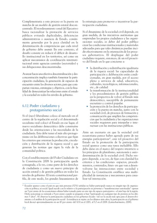 ARMADO RESUMEN BUEN VIVIR        12/1/09       3:21 PM      Page 72




                 Complementaria a este proceso es la puesta en                           la estrategia para promover e incentivar la par-
                 marcha de un modelo de gestión estatal descon-                          ticipación ciudadana.
                 centrado. El reordenamiento zonal del Ejecutivo
                 busca racionalizar la prestación de servicios                           Si el dinamismo de la sociedad civil depende, en
                 públicos evitando duplicidades, deficiencias                            gran medida, de las iniciativas autónomas que
                 administrativas o ausencia de Estado, común-                            emprendan los propios ciudadanos y las organi-
                 mente generadas por la poca claridad en la                              zaciones sociales, es deber del poder público
                 determinación de competencias que cada nivel                            crear las condiciones institucionales y materiales
                 de gobierno debe asumir. En este contexto, el                           adecuadas para que tales dinámicas puedan inci-
                 desafío consiste en reducir el déficit de desarro-                      dir efectivamente en la orientación de los proce-
                                                                                         sos gubernativos. El despliegue del poder
                 llo institucional en los territorios, así como en
                                                                                         ciudadano requiere, entonces, de un rol proacti-
                 aplicar mecanismos de coordinación interinsti-
                                                                                         vo del Estado en lo que concierne a:
                 tucional entre agencias centrales (sectoriales) y
                 sus delegaciones desconcentradas.                                           • la distribución y redistribución igualitaria
                                                                                               de la riqueza social: las capacidades de
                 Avanzar hacia una efectiva descentralización y des-                           participación y deliberación están condi-
                 concentración implica también fomentar la parti-                              cionadas, en gran medida, por el acceso
                 cipación ciudadana, la generación de espacios de                              pleno a servicios de salud, educativos,
                 encuentro entre los diversos actores, para que com-                           culturales, tecnológicos, informacionales,
                 partan visiones, estrategias y objetivos, con la fina-                        etc., de calidad.
                 lidad de democratizar las relaciones entre el estado                        • la transformación de la institucionalidad
                 y la sociedad en todos los niveles de gobierno.                               y los procedimientos de gestión pública
                                                                                               en la perspectiva de volver al Estado más
                                                                                               democrático, susceptible de permanente
                                                                                               escrutinio y control popular.
                 6.12. Poder ciudadano y                                                     • la promoción de los derechos de participa-
                       protagonismo social                                                     ción y la puesta en marcha, junto con la
                                                                                               sociedad civil, de procesos de formación y
                 Si el (neo) liberalismo coloca al mercado en el                               comunicación que amplíen las competen-
                 centro de la regulación social y el denominado                                cias que la ciudadanía y las organizaciones
                 socialismo real colocó al Estado en ese lugar, el                             sociales requieren para interpelar e inte-
                 nuevo socialismo democrático debe construirse                                 ractuar con las instituciones públicas.
                 desde las orientaciones y las necesidades de la
                 ciudadanía. Esta debe tener el más alto protago-                        Ante un escenario en que la sociedad civil
                 nismo en las deliberaciones colectivas que fijan                        ecuatoriana parece haber agotado parte de sus
                 los criterios que orientan la producción, circula-                      energías participativas47, este rol proactivo del
                                                                                         Estado en la promoción de la participación
                 ción y distribución de la riqueza social y que
                                                                                         social aparece como una tarea ineludible. Ello
                 generan las normas que rigen la vida de la
                                                                                         debe darse en el marco del respeto irrestricto a
                 comunidad política.                                                     los principios de pluralismo, autonomía y auto-
                                                                                         determinación de la sociedad civil. Dicho res-
                 Con el establecimiento del Poder Ciudadano en                           peto depende, a su vez, de fijar con claridad los
                 la Constitución 2008 la participación queda                             criterios y las condiciones -espacios, procedi-
                 consagrada, a la vez, como parte de los derechos                        mientos, contenidos, fines- en que van a desen-
                 de ciudadanía y como un nuevo principio de                              volverse las interacciones entre sociedad y
                 acción estatal y de gestión pública en todos los                        Estado. La Constitución establece una multi-
                 niveles de gobierno. El texto constitucional per-                       plicidad de instancias y mecanismos para cana-
                 fila, de este modo, los grandes lineamientos de                         lizar tal interacción.

                 47
                      Ecuador aparece como el país en que más personas (52%) señalan no haber participado nunca en ningún tipo de organiza-
                      ción ni política, ni social. Igual sucede con lo relativo a la participación en protestas o “manifestaciones autorizadas”: apenas
                      un 5 por ciento de los ecuatorianos afirma haber tomado parte en este tipo de espacio participativo –el más bajo de la región.
                      Dicho porcentaje se extiende a 9 por ciento cuando se pregunta si han “participado en cualquier tipo de protesta en los últi-
                      mos 5 años”. Al observar la participación ciudadana en los gobiernos locales –tal vez la escala más apta para el desenvolvi-
                      miento y el análisis de la participación social - la tendencia se repite: en los últimos siete años, la participación en el gobierno
                      local decayó aproximadamente en un 47 por ciento: del 10.8 en el 2001, al 5,7 en el 2008. (Latinobarómetro, 2008).

                 72
 