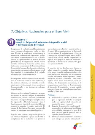 ARMADO RESUMEN BUEN VIVIR   12/2/09   4:48 PM   Page 73




              7. Objetivos Nacionales para el Buen Vivir

                     Objetivo 1:
                     Auspiciar la igualdad, cohesión e integración social
                     y territorial en la diversidad
              Los procesos de exclusión en el Ecuador tienen       nuevas lógicas de cohesión y redistribución, en
              raíces histórico-culturales que, en las tres últi-   el marco del reconocimiento de la diversidad.
              mas décadas, se agudizaron, transformaron y          Los mecanismos de inclusión, protección social
              emergieron en formas más complejas y profun-         e integración territorial de este nuevo modelo,
              das, debido a cambios generados por la globali-      identifican y valoran a todas las personas, en
              zación, al aparecimiento de nuevos modelos           especial a los grupos de atención prioritaria y
              productivos y de organización laboral, nuevos        reconocen la diversidad de comunidades, pue-
              modelos familiares y situaciones sociales inusi-     blos y nacionalidades.
              tadas como consecuencia de la acentuación de
              la movilidad humana. Las formas y condiciones        El ejercicio de los derechos, con énfasis en
              de exclusión, expresadas en la estructura social,    salud, educación, seguridad social, alimenta-
              han impedido el ejercicio pleno de la ciudada-       ción, agua y vivienda, implica que todas y todos
              nía a personas y grupos específicos.                 estén incluidos e integrados en las dinámicas




                                                                                                                       BUEN VIVIR
                                                                   sociales, mediante el acceso equitativo a bienes
              Las respuestas públicas expresadas en mecanis-       materiales, sociales y culturales. Esto último
              mos de protección social de corte asistencial, o     implica poner freno, mediante la acción del




                                                                                                                           PARA EL
              las acciones paliativas, son limitadas e insufi-     Estado, a las desigualdades económicas, en la
              cientes, en especial, cuando tienen un carácter      perspectiva de contribuir a la democratización


                                                                                                                       7. OBJETIVOS NACIONALES
              homogeneizador y no incorporan enfoques              de los medios de producción y avanzar hacia la
              interculturales.                                     construcción de una sociedad dispuesta a hacer
                                                                   realidad el Buen Vivir.
              El nuevo modelo de Buen Vivir implica un repar-
              to orgánico de la riqueza del país, en términos de   Políticas
              infraestructura, bienes y servicios, considerados    1.1.   Garantizar los derechos del Buen Vivir
              necesarios e indispensables para la ampliación de           para la superación de todas las desigual-
              las capacidades y libertades humanas y para el              dades (en especial salud, educación, ali-
              funcionamiento eficaz de la economía. El Estado             mentación, agua y vivienda).
              reconoce y garantiza el carácter indivisible del     1.2    Impulsar la protección social integral y
              sistema de derechos del Buen Vivir y, sobre todo,           seguridad social solidaria de la población
              asegura su concreción institucional y pública.              con calidad y eficiencia a lo largo de la
                                                                          vida con principios de igualdad, justicia,
              Por ello, este objetivo propone la aplicación               dignidad, interculturalidad.
              de políticas integrales, capaces de abordar la       1.3.   Promover la inclusión social y económica
              complejidad de la exclusión y de promover                   con enfoque de género, intercultural e



                                                                                                                 73
 