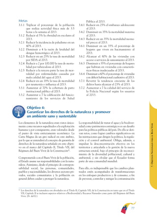 ARMADO RESUMEN BUEN VIVIR        12/2/09     4:40 PM     Page 77




                                                                                                                                             BUEN VIVIR
                                                                                                                                                 PARA EL
              Metas                                                                    Pública al 2013.
              3.1.1 Triplicar el porcentaje de la población                    3.4.1   Reducir en 25% el embarazo adolescente




                                                                                                                                             PLAN NACIONAL
                    que realiza actividad física más de 3.5                            al 2013.
                    horas a la semana al 2013.                                 3.4.2   Disminuir en 35% la mortalidad materna
              3.1.2 Reducir al 5% la obesidad en escolares al                          al 2013.
                    2013.                                                      3.4.3   Reducir en un 35% la mortalidad neona-
              3.2.1 Reducir la incidencia de paludismo en un                           tal precoz al 2013.




                                                                                                                                                 DEL
                    40% al 2013.                                               3.6.1   Disminuir en un 33% el porcentaje de




                                                                                                                                             CONSTRUCCIÓN
              3.2.2 Disminuir a 4 la razón de letalidad del                            hogares que viven en hacinamiento al
                    dengue hemorrágico al 2013.                                        2013.
              3.2.3 Reducir en un 25% la tasa de mortalidad                    3.6.2   Alcanzar el 80% de las viviendas con
                    por SIDA al 2013.                                                  acceso a servicios de saneamiento al 2013.




                                                                                                                                                 DE
              3.2.4 Reducir a 2 por 100.000 la tasa de morta-                  3.6.3   Disminuir a 35% el porcentaje de hogares




                                                                                                                                             EL PROCESO
                    lidad por tuberculosis al 2013.                                    que habitan en viviendas con caracterís-
              3.2.5 Reducir a la tercera parte la tasa de mor-                         ticas físicas inadecuadas al 2013.
                    talidad por enfermedades causadas por                      3.6.4   Disminuir a 60% el porcentaje de viviendas
                    mala calidad del agua al 2013.                                     con déficit habitacional cualitativo al 2013.
              3.2.6 Reducir en un 18% la tasa de mortalidad                    3.7.1   Revertir la tendencia creciente de los
                    por neumonía o influenza al 2013.                                  delitos hasta alcanzar el 23% al 2013.
              3.3.1 Aumentar al 70% la cobertura de parto                      3.7.2   Aumentar a 7 la calidad del servicio de
                    institucional público al 2013.                                     la Policía Nacional según los usuarios
              3.3.2 Aumentar a 7 la calificación del funcio-                           al 2013.
                    namiento de los servicios de Salud


                         Objetivo 4:
                         Garantizar los derechos de la naturaleza y promover
                         un ambiente sano y sustentable
              Los elementos de la naturaleza eran vistos única-                La responsabilidad de tratar el agua y la biodiver-




                                                                                                                                             BUEN VIVIR
              mente como recursos supeditados a la explotación                 sidad como patrimonios estratégicos es un desafío
              humana y por consiguiente, eran valorados desde                  para las políticas públicas del país. De ella se deri-
              el punto de vista estrictamente económico. La                    van retos, como lograr cambios significativos en




                                                                                                                                                 PARA EL
              Carta Magna da un giro radical en este ámbito,                   las instituciones que dirigen la política, la regula-
              por lo que se entenderá el concepto de garantía de               ción y el control ambiental. Obliga, además, a


                                                                                                                                             7. OBJETIVOS NACIONALES
              derechos de la naturaleza señalado en este objeti-               impulsar la desconcentración efectiva en los
              vo en el marco del Capítulo II, Título VII, del                  territorios y articularla a la gestión de la nueva
              Régimen del Buen Vivir de la Constitución48.                     estructura estatal, bajo el principio de reconoci-
                                                                               miento de la diversidad poblacional, cultural y
              Comprometido con el Buen Vivir de la población,                  ambiental, y sin olvidar que el Ecuador forma
              el Estado asume sus responsabilidades con la natu-               parte de una comunidad mundial.
              raleza. Asimismo, desde el principio de correspon-
              sabilidad social, las personas, comunidades,                     Para ello, es indispensable que los cambios plan-
              pueblos y nacionalidades, los diversos sectores pri-             teados estén acompañados de transformaciones
              vados, sociales comunitarios y la población en                   en los enfoques productivos y de consumo, a fin
              general deben cuidar y proteger la naturaleza.                   de prevenir, controlar y mitigar la contaminación


              48
                   Los derechos de la naturaleza son abordados en el Título II, Capítulo VII, de la Constitución en tanto que en el Título
                   VII, Capítulo II se incluyen aspectos relativos a Biodiversidad y Recursos Naturales como parte del Régimen del Buen
                   Vivir. (N. del E.).




                                                                                                                                      77
 