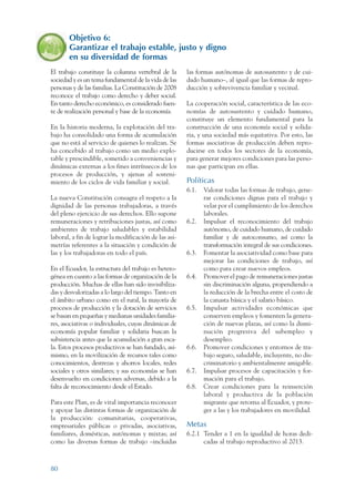 ARMADO RESUMEN BUEN VIVIR   12/2/09    4:40 PM   Page 80




                        Objetivo 6:
                        Garantizar el trabajo estable, justo y digno
                        en su diversidad de formas
                 El trabajo constituye la columna vertebral de la       las formas autónomas de autosustento y de cui-
                 sociedad y es un tema fundamental de la vida de las    dado humano–, al igual que las formas de repro-
                 personas y de las familias. La Constitución de 2008    ducción y sobrevivencia familiar y vecinal.
                 reconoce el trabajo como derecho y deber social.
                 En tanto derecho económico, es considerado fuen-       La cooperación social, característica de las eco-
                 te de realización personal y base de la economía.      nomías de autosustento y cuidado humano,
                                                                        constituye un elemento fundamental para la
                 En la historia moderna, la explotación del tra-        construcción de una economía social y solida-
                 bajo ha consolidado una forma de acumulación           ria, y una sociedad más equitativa. Por esto, las
                 que no está al servicio de quienes lo realizan. Se     formas asociativas de producción deben repro-
                 ha concebido al trabajo como un medio explo-           ducirse en todos los sectores de la economía,
                 table y prescindible, sometido a conveniencias y       para generar mejores condiciones para las perso-
                 dinámicas externas a los fines intrínsecos de los      nas que participan en ellas.
                 procesos de producción, y ajenas al sosteni-
                 miento de los ciclos de vida familiar y social.        Políticas
                                                                        6.1.   Valorar todas las formas de trabajo, gene-
                 La nueva Constitución consagra el respeto a la                rar condiciones dignas para el trabajo y
                 dignidad de las personas trabajadoras, a través               velar por el cumplimiento de los derechos
                 del pleno ejercicio de sus derechos. Ello supone              laborales.
                 remuneraciones y retribuciones justas, así como        6.2.   Impulsar el reconocimiento del trabajo
                 ambientes de trabajo saludables y estabilidad                 autónomo, de cuidado humano, de cuidado
                 laboral, a fin de lograr la modificación de las asi-          familiar y de autoconsumo, así como la
                 metrías referentes a la situación y condición de              transformación integral de sus condiciones.
                 las y los trabajadoras en todo el país.                6.3.   Fomentar la asociatividad como base para
                                                                               mejorar las condiciones de trabajo, así
                 En el Ecuador, la estructura del trabajo es hetero-           como para crear nuevos empleos.
                 génea en cuanto a las formas de organización de la     6.4.   Promover el pago de remuneraciones justas
                 producción. Muchas de ellas han sido invisibiliza-            sin discriminación alguna, propendiendo a
                 das y desvalorizadas a lo largo del tiempo. Tanto en          la reducción de la brecha entre el costo de
                 el ámbito urbano como en el rural, la mayoría de              la canasta básica y el salario básico.
                 procesos de producción y la dotación de servicios      6.5.   Impulsar actividades económicas que
                 se basan en pequeñas y medianas unidades familia-             conserven empleos y fomenten la genera-
                 res, asociativas o individuales, cuyas dinámicas de           ción de nuevas plazas, así como la dismi-
                 economía popular familiar y solidaria buscan la               nución progresiva del subempleo y
                 subsistencia antes que la acumulación a gran esca-            desempleo.
                 la. Estos procesos productivos se han fundado, asi-    6.6.   Promover condiciones y entornos de tra-
                 mismo, en la movilización de recursos tales como              bajo seguro, saludable, incluyente, no dis-
                 conocimientos, destrezas y ahorros locales, redes             criminatorio y ambientalmente amigable.
                 sociales y otros similares; y sus economías se han     6.7.   Impulsar procesos de capacitación y for-
                 desenvuelto en condiciones adversas, debido a la              mación para el trabajo.
                 falta de reconocimiento desde el Estado.               6.8.   Crear condiciones para la reinserción
                                                                               laboral y productiva de la población
                 Para este Plan, es de vital importancia reconocer             migrante que retorna al Ecuador, y prote-
                 y apoyar las distintas formas de organización de              ger a las y los trabajadores en movilidad.
                 la producción: comunitarias, cooperativas,
                 empresariales públicas o privadas, asociativas,        Metas
                 familiares, domésticas, autónomas y mixtas; así        6.2.1 Tender a 1 en la igualdad de horas dedi-
                 como las diversas formas de trabajo –incluidas               cadas al trabajo reproductivo al 2013.



                 80
 