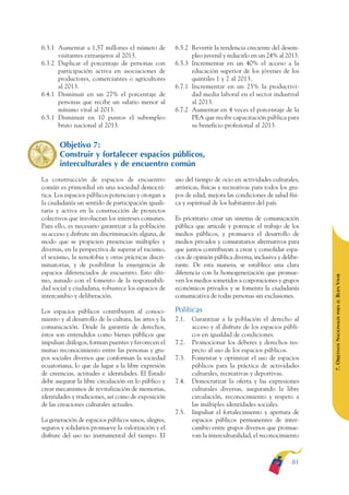 ARMADO RESUMEN BUEN VIVIR    12/2/09   4:40 PM    Page 81




                                                                                                                             BUEN VIVIR
                                                                                                                                 PARA EL
              6.3.1 Aumentar a 1,57 millones el número de            6.5.2 Revertir la tendencia creciente del desem-
                    visitantes extranjeros al 2013.                        pleo juvenil y reducirlo en un 24% al 2013.




                                                                                                                             PLAN NACIONAL
              6.3.2 Duplicar el porcentaje de personas con           6.5.3 Incrementar en un 40% el acceso a la
                    participación activa en asociaciones de                educación superior de los jóvenes de los
                    productores, comerciantes o agricultores               quintiles 1 y 2 al 2013.
                    al 2013.                                         6.7.1 Incrementar en un 25% la productivi-
              6.4.1 Disminuir en un 27% el porcentaje de                   dad media laboral en el sector industrial




                                                                                                                                 DEL
                    personas que recibe un salario menor al                al 2013.




                                                                                                                             CONSTRUCCIÓN
                    mínimo vital al 2013.                            6.7.2 Aumentar en 4 veces el porcentaje de la
              6.5.1 Disminuir en 10 puntos el subempleo                    PEA que recibe capacitación pública para
                    bruto nacional al 2013.                                su beneficio profesional al 2013.




                                                                                                                                 DE
                     Objetivo 7:




                                                                                                                             EL PROCESO
                     Construir y fortalecer espacios públicos,
                     interculturales y de encuentro común
              La construcción de espacios de encuentro               uso del tiempo de ocio en actividades culturales,
              común es primordial en una sociedad democrá-           artísticas, físicas y recreativas para todos los gru-
              tica. Los espacios públicos potencian y otorgan a      pos de edad, mejora las condiciones de salud físi-
              la ciudadanía un sentido de participación iguali-      ca y espiritual de los habitantes del país.
              taria y activa en la construcción de proyectos
              colectivos que involucran los intereses comunes.       Es prioritario crear un sistema de comunicación
              Para ello, es necesario garantizar a la población      pública que articule y potencie el trabajo de los
              su acceso y disfrute sin discriminación alguna, de     medios públicos, y promueva el desarrollo de
              modo que se propicien presencias múltiples y           medios privados y comunitarios alternativos para
              diversas, en la perspectiva de superar el racismo,     que juntos contribuyan a crear y consolidar espa-
              el sexismo, la xenofobia y otras prácticas discri-     cios de opinión pública diversa, inclusiva y delibe-
              minatorias, y de posibilitar la emergencia de          rante. De esta manera, se establece una clara
              espacios diferenciados de encuentro. Esto últi-        diferencia con la homogeneización que promue-




                                                                                                                             BUEN VIVIR
              mo, aunado con el fomento de la responsabili-          ven los medios sometidos a corporaciones y grupos
              dad social y ciudadana, robustece los espacios de      económicos privados y se fomenta la ciudadanía
              intercambio y deliberación.                            comunicativa de todas personas sin exclusiones.




                                                                                                                                 PARA EL
              Los espacios públicos contribuyen al conoci-           Políticas


                                                                                                                             7. OBJETIVOS NACIONALES
              miento y al desarrollo de la cultura, las artes y la   7.1.   Garantizar a la población el derecho al
              comunicación. Desde la garantía de derechos,                  acceso y al disfrute de los espacios públi-
              éstos son entendidos como bienes públicos que                 cos en igualdad de condiciones.
              impulsan diálogos, forman puentes y favorecen el       7.2.   Promocionar los deberes y derechos res-
              mutuo reconocimiento entre las personas y gru-                pecto al uso de los espacios públicos.
              pos sociales diversos que conforman la sociedad        7.3.   Fomentar y optimizar el uso de espacios
              ecuatoriana, lo que da lugar a la libre expresión             públicos para la práctica de actividades
              de creencias, actitudes e identidades. El Estado              culturales, recreativas y deportivas.
              debe asegurar la libre circulación en lo público y     7.4.   Democratizar la oferta y las expresiones
              crear mecanismos de revitalización de memorias,               culturales diversas, asegurando la libre
              identidades y tradiciones, así como de exposición             circulación, reconocimiento y respeto a
              de las creaciones culturales actuales.                        las múltiples identidades sociales.
                                                                     7.5.   Impulsar el fortalecimiento y apertura de
              La generación de espacios públicos sanos, alegres,            espacios públicos permanentes de inter-
              seguros y solidarios promueve la valorización y el            cambio entre grupos diversos que promue-
              disfrute del uso no instrumental del tiempo. El               van la interculturalidad, el reconocimiento



                                                                                                                      81
 
