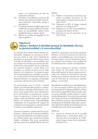 ARMADO RESUMEN BUEN VIVIR   12/2/09    4:40 PM   Page 82




                        mutuo y la valorarización de todas las          Metas
                        expresiones colectivas.                         7.3.1 Triplicar el porcentaje de personas que
                 7.6.   Garantizar a la población el ejercicio del            realiza actividades recreativas y/o de
                        derecho a la comunicación libre, intercul-            esparcimiento en lugares turísticos nacio-
                        tural, incluyente, responsable, diversa y             nales al 2013.
                        participativa.                                  7.4.1 Aumentar en 40% el tiempo semanal
                 7.7.   Garantizar el derecho al disfrute pleno de la         dedicado a la cultura al 2013.
                        ciudad y de sus espacios públicos, bajo prin-   7.8.1 Disminuir en un 20% la mortalidad por
                        cipios de sustentabilidad, justicia social,           accidentes de tránsito al 2013.
                        igualdad de género y respeto cultural.          7.8.2 Disminuir la tasa de homicidios en un
                 7.8.   Mejorar los niveles de seguridad en los               50% al 2013.
                        espacios públicos.


                        Objetivo 8:
                        Afirmar y fortalecer la identidad nacional, las identidades diversas,
                        la plurinacionalidad y la interculturalidad
                 Los sistemas de la cultura, históricamente con-        simbólicos, expresados en las diversas memorias
                 dicionados, configuran en cada época, las for-         históricas, así como las prácticas de vida de los
                 mas que asume la vida social trasmitida de             pueblos y nacionalidades que viven en el país y,
                 generación en generación. Estas formas reciben         al mismo tiempo, reconoce las prácticas de gru-
                 el nombre de identidad, y son entendidas como          pos culturales que emergen como resultado de
                 un conjunto de caracteres que expresan las rela-       las transformaciones sociales contemporáneas.
                 ciones de las colectividades con sus condiciones
                 de existencia histórica y social. Entre estos          Esta nueva perspectiva permite examinar
                 caracteres, es posible reconocer los de larga          otras formas de diversidad, tales como la
                 duración y los transitorios. Los primeros asegu-       diversidad regional, de género, generacional y,
                 ran la continuidad de las sociedades en el tiem-       sobre todo, analizar la capacidad de cada una
                 po –y lo hacen bajo la forma de la tradición y la      de ellas para contribuir y aportar a la construc-
                 memoria histórica–; los segundos corresponden          ción de relaciones de convivencia, equidad,
                 a momentos del devenir social y humano.                diálogo y creatividad.

                 La interconexión entre lo social y cultural            Entendida de ese modo, la interculturalidad apare-
                 implica que el Estado debe preservar y garanti-        ce como una apuesta al futuro que, junto con el
                 zar los derechos culturales (individuales y colec-     reconocimiento de la plurinacionalidad y el Buen
                 tivos), como soporte básico de la reproducción         Vivir, tiene la capacidad de lograr acuerdos entre
                 de la vida humana. La sociedad, por su parte,          los actores culturales, sociales, políticos e institu-
                 tiene el compromiso y la función de observar,          cionales diferenciados. Su acción está encaminada
                 vigilar y exigir que el Estado cumpla su papel. El     a la construcción de una sociedad incluyente, soli-
                 Estado y la sociedad tienen responsabilidades          daria, soberana y recíproca, capaz de fundamentar
                 compartidas, en la perspectiva de asegurar las         una propuesta de desarrollo a largo plazo, que per-
                 condiciones de permanencia y reproducción de           mita enfrentar los desafíos de la globalización y sus
                 la cultura en sus múltiples expresiones.               contradicciones en la actual crisis mundial.

                 Al asumir el mandato constitucional de recono-         Políticas
                 cimiento y afirmación de la plurinacionalidad y        8.1.   Apoyar la construcción de la sociedad
                 de la interculturalidad de la sociedad ecuatoria-             plurinacional e intercultural dentro de
                 na, el Estado adopta una concepción de cultura                relaciones de reconocimiento de la dife-
                 amplia e incluyente. Ésta acoge concepciones                  rencia y respeto mutuo, bajo los principios
                 que dan cuenta de la multiplicidad de universos               del Buen Vivir.



                 82
 