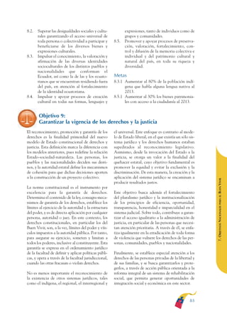 ARMADO RESUMEN BUEN VIVIR    12/2/09   4:40 PM    Page 83




              8.2.   Superar las desigualdades sociales y cultu-            expresiones, tanto de individuos como de
                     rales garantizando el acceso universal de              grupos y comunidades.
                     toda persona o colectividad a participar y      8.5.   Promover y apoyar procesos de preserva-
                     beneficiarse de los diversos bienes y                  ción, valoración, fortalecimiento, con-
                     expresiones culturales.                                trol y difusión de la memoria colectiva e
              8.3.   Impulsar el conocimiento, la valoración y              individual y del patrimonio cultural y
                     afirmación de las diversas identidades                 natural del país, en toda su riqueza y
                     socioculturales de los distintos pueblos y             diversidad.
                     nacionalidades que conforman el
                     Ecuador, así como la de las y los ecuato-       Metas
                     rianos que se encuentran residiendo fuera       8.3.1 Aumentar al 80% de la población indí-
                     del país, en atención al fortalecimiento              gena que habla alguna lengua nativa al
                     de la identidad ecuatoriana.                          2013.
              8.4.   Impulsar y apoyar procesos de creación          8.5.1 Aumentar al 30% los bienes patrimonia-
                     cultural en todas sus formas, lenguajes y             les con acceso a la ciudadanía al 2013.


                     Objetivo 9:
                     Garantizar la vigencia de los derechos y la justicia
              El reconocimiento, promoción y garantía de los         el universal. Este enfoque es contrario al mode-
              derechos es la finalidad primordial del nuevo          lo de Estado liberal, en el que existía un sólo sis-
              modelo de Estado constitucional de derechos y          tema jurídico y los derechos humanos estaban
              justicia. Esta definición marca la diferencia con      supeditados al reconocimiento legislativo.
              los modelos anteriores, pues redefine la relación      Asimismo, desde la invocación del Estado a la
              Estado-sociedad-naturaleza. Las personas, los          justicia, se otorga un valor a la finalidad del
              pueblos y las nacionalidades deciden sus desti-        quehacer estatal, cuyo objetivo fundamental es
              nos, y la autoridad estatal define los mecanismos      promover la equidad y evitar la exclusión y la
              de cohesión para que dichas decisiones aporten         discriminación. De esta manera, la creación y la
              a la construcción de un proyecto colectivo.            aplicación del sistema jurídico se encaminan a




                                                                                                                            BUEN VIVIR
                                                                     producir resultados justos.
              La norma constitucional es el instrumento por
              excelencia para la garantía de derechos.               Este objetivo busca además el fortalecimiento




                                                                                                                                PARA EL
              Determina el contenido de la ley, consagra meca-       del pluralismo jurídico y la institucionalización
              nismos de garantía de los derechos, establece los      de los principios de eficiencia, oportunidad,


                                                                                                                            7. OBJETIVOS NACIONALES
              límites al ejercicio de la autoridad y la estructura   transparencia, honestidad e imparcialidad en el
              del poder, y es de directa aplicación por cualquier    sistema judicial. Sobre todo, contribuye a garan-
              persona, autoridad o juez. En este contexto, los       tizar el acceso igualitario a la administración de
              derechos constitucionales, en particular los del       justicia, en particular de las personas que necesi-
              Buen Vivir, son, a la vez, límites del poder y vín-    tan atención prioritaria. A través de él, se enfa-
              culos impuestos a la autoridad pública. Por tanto,     tiza igualmente en la erradicación de toda forma
              para asegurar su ejercicio, someten y limitan a        de violencia que vulnere los derechos de las per-
              todos los poderes, inclusive al constituyente. Esta    sonas, comunidades, pueblos y nacionalidades.
              garantía se expresa en el ordenamiento jurídico
              de la facultad de definir y aplicar políticas públi-   Finalmente, se establece especial atención a los
              cas, y opera a través de la facultad jurisdiccional,   derechos de las personas privadas de la libertad y
              cuando las otras fracasan o violan derechos.           de sus familias, y se busca garantizarlos y prote-
                                                                     gerlos, a través de acción pública orientada a la
              No es menos importante el reconocimiento de            reforma integral de un sistema de rehabilitación
              la existencia de otros sistemas jurídicos, tales       social, que permita generar oportunidades de
              como el indígena, el regional, el interregional y      integración social y económica en este sector.



                                                                                                                     83
 
