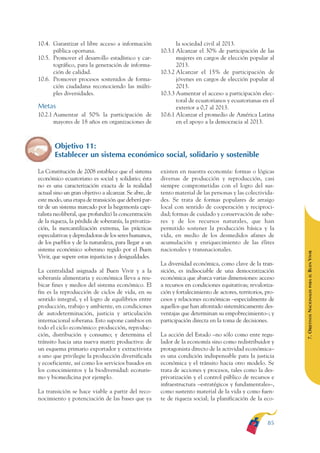 ARMADO RESUMEN BUEN VIVIR    12/2/09    4:40 PM    Page 85




                                                                                                                             BUEN VIVIR
                                                                                                                                 PARA EL
              10.4. Garantizar el libre acceso a información                 la sociedad civil al 2013.
                    pública oportuna.                                 10.3.1 Alcanzar el 30% de participación de las




                                                                                                                             PLAN NACIONAL
              10.5. Promover el desarrollo estadístico y car-                mujeres en cargos de elección popular al
                    tográfico, para la generación de informa-                2013.
                    ción de calidad.                                  10.3.2 Alcanzar el 15% de participación de
              10.6. Promover procesos sostenidos de forma-                   jóvenes en cargos de elección popular al
                    ción ciudadana reconociendo las múlti-                   2013.




                                                                                                                                 DEL
                    ples diversidades.                                10.3.3 Aumentar el acceso a participación elec-




                                                                                                                             CONSTRUCCIÓN
                                                                             toral de ecuatorianos y ecuatorianas en el
              Metas                                                          exterior a 0,7 al 2013.
              10.2.1 Aumentar al 50% la participación de              10.6.1 Alcanzar el promedio de América Latina
                     mayores de 18 años en organizaciones de                 en el apoyo a la democracia al 2013.




                                                                                                                                 DE
                                                                                                                             EL PROCESO
                     Objetivo 11:
                     Establecer un sistema económico social, solidario y sostenible

              La Constitución de 2008 establece que el sistema        existen en nuestra economía: formas o lógicas
              económico ecuatoriano es social y solidario; ésta       diversas de producción y reproducción, casi
              no es una caracterización exacta de la realidad         siempre comprometidas con el logro del sus-
              actual sino un gran objetivo a alcanzar. Se abre, de    tento material de las personas y las colectivida-
              este modo, una etapa de transición que deberá par-      des. Se trata de formas populares de arraigo
              tir de un sistema marcado por la hegemonía capi-        local con sentido de cooperación y reciproci-
              talista neoliberal, que profundizó la concentración     dad; formas de cuidado y conservación de sabe-
              de la riqueza, la pérdida de soberanía, la privatiza-   res y de los recursos naturales, que han
              ción, la mercantilización extrema, las prácticas        permitido sostener la producción básica y la
              especulativas y depredadoras de los seres humanos,      vida, en medio de los desmedidos afanes de
              de los pueblos y de la naturaleza, para llegar a un     acumulación y enriquecimiento de las élites
              sistema económico soberano regido por el Buen           nacionales y transnacionales.




                                                                                                                             BUEN VIVIR
              Vivir, que supere estas injusticias y desigualdades.
                                                                      La diversidad económica, como clave de la tran-
              La centralidad asignada al Buen Vivir y a la            sición, es indisociable de una democratización




                                                                                                                                 PARA EL
              soberanía alimentaria y económica lleva a reu-          económica que abarca varias dimensiones: acceso
              bicar fines y medios del sistema económico. El          a recursos en condiciones equitativas; revaloriza-


                                                                                                                             7. OBJETIVOS NACIONALES
              fin es la reproducción de ciclos de vida, en su         ción y fortalecimiento de actores, territorios, pro-
              sentido integral, y el logro de equilibrios entre       cesos y relaciones económicas –especialmente de
              producción, trabajo y ambiente, en condiciones          aquellos que han afrontado sistemáticamente des-
              de autodeterminación, justicia y articulación           ventajas que determinan su empobrecimiento–; y
              internacional soberana. Esto supone cambios en          participación directa en la toma de decisiones.
              todo el ciclo económico: producción, reproduc-
              ción, distribución y consumo; y determina el            La acción del Estado –no sólo como ente regu-
              tránsito hacia una nueva matriz productiva: de          lador de la economía sino como redistribuidor y
              un esquema primario exportador y extractivista          protagonista directo de la actividad económica–
              a uno que privilegie la producción diversificada        es una condición indispensable para la justicia
              y ecoeficiente, así como los servicios basados en       económica y el tránsito hacia otro modelo. Se
              los conocimientos y la biodiversidad: ecoturis-         trata de acciones y procesos, tales como la des-
              mo y biomedicina por ejemplo.                           privatización y el control público de recursos e
                                                                      infraestructura –estratégicos y fundamentales–,
              La transición se hace viable a partir del reco-         como sustento material de la vida y como fuen-
              nocimiento y potenciación de las bases que ya           te de riqueza social; la planificación de la eco-



                                                                                                                      85
 
