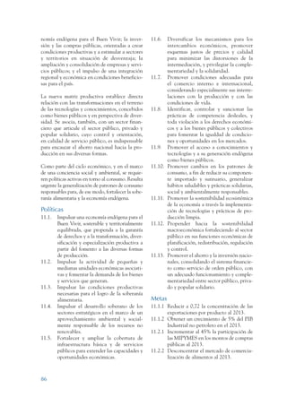 ARMADO RESUMEN BUEN VIVIR    12/1/09   3:21 PM   Page 86




                 nomía endógena para el Buen Vivir; la inver-          11.6.    Diversificar los mecanismos para los
                 sión y las compras públicas, orientadas a crear                intercambios económicos, promover
                 condiciones productivas y a estimular a sectores               esquemas justos de precios y calidad
                 y territorios en situación de desventaja; la                   para minimizar las distorsiones de la
                 ampliación y consolidación de empresas y servi-                intermediación, y privilegiar la comple-
                 cios públicos; y el impulso de una integración                 mentariedad y la solidaridad.
                 regional y económica en condiciones beneficio-        11.7.    Promover condiciones adecuadas para
                 sas para el país.                                              el comercio interno e internacional,
                                                                                considerando especialmente sus interre-
                 La nueva matriz productiva establece directa                   laciones con la producción y con las
                 relación con las transformaciones en el terreno                condiciones de vida.
                 de las tecnologías y conocimientos, concebidos        11.8.    Identificar, controlar y sancionar las
                 como bienes públicos y en perspectiva de diver-                prácticas de competencia desleales, y
                 sidad. Se asocia, también, con un sector finan-                toda violación a los derechos económi-
                 ciero que articule el sector público, privado y                cos y a los bienes públicos y colectivos
                 popular solidario, cuyo control y orientación,                 para fomentar la igualdad de condicio-
                 en calidad de servicio público, es indispensable               nes y oportunidades en los mercados.
                 para encauzar el ahorro nacional hacia la pro-        11.9.    Promover el acceso a conocimientos y
                 ducción en sus diversas formas.                                tecnologías y a su generación endógena
                                                                                como bienes públicos.
                 Como parte del ciclo económico, y en el marco         11.10.   Promover cambios en los patrones de
                 de una conciencia social y ambiental, se requie-               consumo, a fin de reducir su componen-
                 ren políticas activas en torno al consumo. Resulta             te importado y suntuario, generalizar
                 urgente la generalización de patrones de consumo               hábitos saludables y prácticas solidarias,
                 responsables para, de ese modo, fortalecer la sobe-            social y ambientalmente responsables.
                 ranía alimentaria y la economía endógena.             11.11.   Promover la sostenibilidad ecosistémica
                                                                                de la economía a través la implementa-
                 Políticas                                                      ción de tecnologías y prácticas de pro-
                 11.1.   Impulsar una economía endógena para el                 ducción limpia.
                         Buen Vivir, sostenible y territorialmente     11.12.   Propender hacia la sostenibilidad
                         equilibrada, que propenda a la garantía                macroeconómica fortaleciendo al sector
                         de derechos y a la transformación, diver-              público en sus funciones económicas de
                         sificación y especialización productiva a              planificación, redistribución, regulación
                         partir del fomento a las diversas formas               y control.
                         de producción.                                11.13.   Promover el ahorro y la inversión nacio-
                 11.2.   Impulsar la actividad de pequeñas y                    nales, consolidando el sistema financie-
                         medianas unidades económicas asociati-                 ro como servicio de orden público, con
                         vas y fomentar la demanda de los bienes                un adecuado funcionamiento y comple-
                         y servicios que generan.                               mentariedad entre sector público, priva-
                 11.3.   Impulsar las condiciones productivas                   do y popular solidario.
                         necesarias para el logro de la soberanía
                         alimentaria.                                  Metas
                 11.4.   Impulsar el desarrollo soberano de los        11.1.1 Reducir a 0,72 la concentración de las
                         sectores estratégicos en el marco de un              exportaciones por producto al 2013.
                         aprovechamiento ambiental y social-           11.1.2 Obtener un crecimiento de 5% del PIB
                         mente responsable de los recursos no                 Industrial no petrolero en el 2013.
                         renovables.                                   11.2.1 Incrementar al 45% la participación de
                 11.5.   Fortalecer y ampliar la cobertura de                 las MIPYMES en los montos de compras
                         infraestructura básica y de servicios                públicas al 2013.
                         públicos para extender las capacidades y      11.2.2 Desconcentrar el mercado de comercia-
                         oportunidades económicas.                            lización de alimentos al 2013.



                 86
 