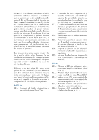 ARMADO RESUMEN BUEN VIVIR    12/1/09   3:21 PM   Page 88




                 Un Estado radicalmente democrático es nece-          12.2.   Consolidar la nueva organización y
                 sariamente un Estado cercano a la ciudadanía,                rediseño institucional del Estado que
                 que se reconoce en su diversidad territorial y               recupere las capacidades estatales de
                 cultural. De ahí la necesidad de impulsar un                 rectoría, planificación, regulación, con-
                 fuerte proceso de desconcentración del ejecuti-              trol, investigación y participación.
                 vo y de descentralización hacia los Gobiernos        12.3.   Consolidar el modelo de gestión estatal
                 Autónomos Descentralizados. Construir una                    articulado que profundice los procesos
                 gestión pública vinculada a la gente y eficiente             de descentralización y desconcentración
                 supone un trabajo articulado entre los distintos             y que promueva el desarrollo territorial
                 niveles de gobierno, de modo que la acción                   equilibrado.
                 pública se complemente y permita alcanzar            12.4.   Fomentar un servicio público eficiente y
                 colectivamente el Buen Vivir. Para ello, se                  competente.
                 debe impulsar una organización territorial equi-     12.5.   Promover la gestión de servicios públi-
                 tativa que favorezca la solidaridad y las autono-            cos de calidad, oportunos, continuos y
                 mías responsables y el fortalecimiento de la                 de amplia cobertura y fortalecer los
                 planificación y su articulación entre los distin-            mecanismos de regulación.
                 tos niveles de gobierno.                             12.6.   Mejorar la gestión de las empresas
                                                                              públicas y fortalecer los mecanismos de
                 Este proceso tiene como sujeto, centro y fin                 regulación.
                 de la acción pública al ser humano. De ahí           12.7.   Impulsar la planificación descentrali-
                 que la cuarta dimensión del proceso de demo-                 zada y participativa, con enfoque de
                 cratización del Estado es el impulso a la parti-             derechos.
                 cipación social y ciudadana en todos los
                 niveles de gobierno.                                 Metas
                                                                      12.1.1 Alcanzar el 12% de indígenas y afroe-
                 El Estado es un actor clave del cambio, como                cuatorianos ocupados en el sector públi-
                 garante del funcionamiento adecuado del merca-              co al 2013.
                 do y de la corrección de sus tendencias autocen-     12.3.1 Alcanzar el 82% de viviendas con acceso
                 tradas y monopólicas, y como actor privilegiado             a agua entubada por red pública al 2013.
                 para la provisión universal de un conjunto de bie-   12.4.1 Mejorar en un 60% la percepción de las
                 nes y servicios públicos destinados a asegurar el           personas respecto a la preparación de los
                 cumplimiento de los derechos de las personas.               funcionarios públicos al 2013.
                                                                      12.5.1 Aumentar al menos a 7 la percepción de
                 Políticas                                                   calidad de los servicios públicos.
                 12.1.   Construir el Estado plurinacional e          12.6.1 Disminuir a 11% las pérdidas de electri-
                         intercultural para el Buen Vivir.                   cidad en distribución al 2013.




                 88
 