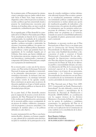 ARMADO RESUMEN BUEN VIVIR    12/1/09   3:20 PM    Page 9




              En su primera parte, el Plan presenta las orienta-     mesas de consulta ciudadana e incluye informa-
              ciones y principios para un cambio radical orien-      ción adicional al propio Plan en miras a garanti-
              tado hacia el Buen Vivir, luego incorpora un           zar su actualización permanente conforme se
              diagnóstico crítico sobre los procesos económicos,     van formulando políticas complementarias. En
              sociales y políticos que han caracterizado al país y   esta herramienta se incluye además una opción
              propone las transformaciones necesarias para           de visualización geográfica de indicadores a fin
              alcanzar, en el mediano plazo, un nuevo modo de        de proporcionar a los gestores de políticas públi-
              acumulación y redistribución para el Buen Vivir.       cas instrumentos que les permitan realizar pro-
                                                                     yecciones de cobertura y ver los impactos que
              En su segunda parte, el Plan desarrolla los conte-     podrían tener sus programas en el territorio,
              nidos de los 12 Objetivos Nacionales para el Buen      tomando en cuenta la sostenibilidad ambiental y
              Vivir, actualizados en función de los contenidos       las equidades de género, generacional, intercul-
              constitucionales, los resultados de la evaluación      tural y territorial.
              del Plan Nacional de Desarrollo 2007-2010, las
              agendas y políticas sectoriales y territoriales, las   Finalmente, es necesario recalcar que el Plan
              acciones e inversiones públicas y los aportes ciu-     Nacional para el Buen Vivir es un primer paso
              dadanos. En ellos se definen políticas, lineamien-     para la construcción del Sistema Nacional
              tos de políticas y metas que permitan hacer un         Descentralizado de Planificación Participativa
              seguimiento de los resultados logrados por el          que tiene como finalidad descentralizar y des-
              Gobierno. Estas metas, que fueron validadas por        concentrar el poder y construir el Estado
              las instituciones ejecutoras, rompen con las iner-     Plurinacional e Intercultural. En este afán, y
              cias burocráticas e institucionales y muestran el      siguiendo las disposiciones constitucionales,
              compromiso del Gobierno Nacional para cumplir          este Plan deja abiertas las puertas e invita a la
              con su propuesta de transformación.                    construcción de Planes de Vida de los diferen-
                                                                     tes pueblos y nacionalidades del país, así como,
              En su tercera parte y como una de las innova-          a la elaboración del Plan de la circunscripción
              ciones, este Plan incluye la Estrategia Territorial    territorial especial de la Amazonía. De la
              Nacional, la misma que identifica y territoriali-      misma forma, y en el marco de sus autonomías,
              za las principales intervenciones y proyectos          recomienda a los Gobiernos Autónomos
              estratégicos nacionales. Se incluyen como ane-         Descentralizados la articulación con este Plan y
              xos complementarios a la estrategia territorial        la actualización de sus instrumentos de planifi-
              una primera versión de las agendas zonales.            cación y prioridades de intervención territorial.
              Éstas constituyen un aporte para un proceso de
              discusión ampliado en el que se brinde sustento        El “Plan Nacional para el Buen Vivir 2009-
              al diseño de políticas públicas en función de la       2013. Construyendo un Estado Plurinacional e
              diversidad propia del país.                            Intercultural”, ha sido elaborado a través de la
                                                                     orientación técnica y metodológica de la
              En su parte final, el Plan desarrolla criterios        Secretaría de Nacional de Planificación y
              para la asignación de recursos a través de la for-     Desarrollo (SENPLADES), en coordinación
              mulación del Plan Plurianual de Inversiones.           con los equipos técnicos de los distintos
              Cabe resaltar que la planificación y priorización      Ministerios y Secretarías de Estado y sobre todo
              de la inversión pública estuvo acompañada de           con los aportes de ciudadanas y ciudadanos
              un proceso de análisis, validación y jerarquiza-       ecuatorianos. La aprobación del Plan en el
              ción de programas y proyectos articulados a las        Consejo Nacional de Planificación constituye
              estrategias de mediano plazo y a las políticas         un hito en la aplicación de la Constitución así
              definidas en cada objetivo.                            como también en la consolidación de la demo-
                                                                     cracia participativa.
              La parte instrumental de este Plan es una herra-
              mienta flexible y dinámica, en formato magnéti-        René Ramírez Gallegos
              co, que, además de los contenidos antes descritos,     SECRETARIO NACIONAL
              recopila los resultados de la participación en las     DE PLANIFICACIÓN Y DESARROLLO




                                                                                                                     9
 